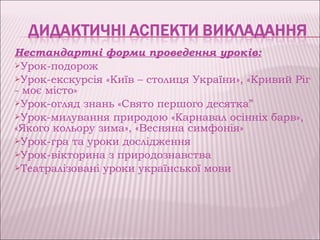 Нестандартні форми проведення уроків:
Урок-подорож
Урок-екскурсія «Київ – столиця України», «Кривий Ріг
- моє місто»
Урок-огляд знань «Свято першого десятка”
Урок-милування природою «Карнавал осінніх барв»,
«Якого кольору зима», «Весняна симфонія»
Урок-гра та уроки дослідження
Урок-вікторина з природознавства
Театралізовані уроки української мови
 
