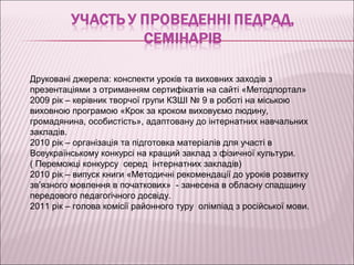 Друковані джерела: конспекти уроків та виховних заходів з
презентаціями з отриманням сертифікатів на сайті «Методпортал»
2009 рік – керівник творчої групи КЗШІ № 9 в роботі на міською
виховною програмою «Крок за кроком виховуємо людину,
громадянина, особистість», адаптовану до інтернатних навчальних
закладів.
2010 рік – організація та підготовка матеріалів для участі в
Всеукраїнському конкурсі на кращий заклад з фізичної культури.
( Переможці конкурсу серед інтернатних закладів)
2010 рік – випуск книги «Методичні рекомендації до уроків розвитку
зв’язного мовлення в початкових» - занесена в обласну спадщину
передового педагогічного досвіду.
2011 рік – голова комісії районного туру олімпіад з російської мови.
 