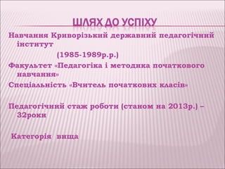 Навчання Криворізький державний педагогічний
  інститут
           (1985-1989р.р.)
Факультет «Педагогіка і методика початкового
  навчання»
Спеціальність «Вчитель початкових класів»

Педагогічний стаж роботи (станом на 2013р.) –
  32роки

Категорія вища
 