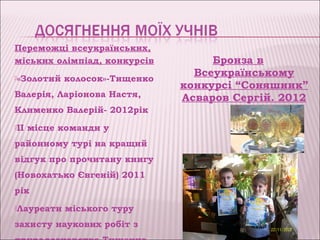 Переможці всеукраїнських,
міських олімпіад, конкурсів         Бронза в
«Золотий
                                 Всеукраїнському
            колосок»-Тищенко
                               конкурсі “Соняшник”
Валерія, Ларіонова Настя,      Асваров Сергій. 2012
Клименко Валерій- 2012рік               рік
ІІ   місце команди у
районному турі на кращий
відгук про прочитану книгу
(Новохатько Євгеній) 2011
рік
Лауреати   міського туру
захисту наукових робіт з
 