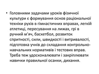 • Головними задачами уроків фізичної
  культури є формування основ раціональної
  техніки рухів в гімнастичних вправах, легкій
  атлетиці, пересування на лижах, грі в
  ручний м’яч, баскетбол, розвиток
  спритності, сили, швидкості і витривалості,
  підготовка учнів до складання контрольно-
  навчальних нормативів і тестових вправ.
  Треба теж удосконалювати і закріплювати
  навички правильної осанки, дихання.
 