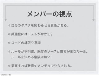 メンバーの視点
              自分のタスクを終わらせる責任がある。

              共通化にはコストがかかる。

              コードの縄張り意識

              ルールが不明確、既存のソ...