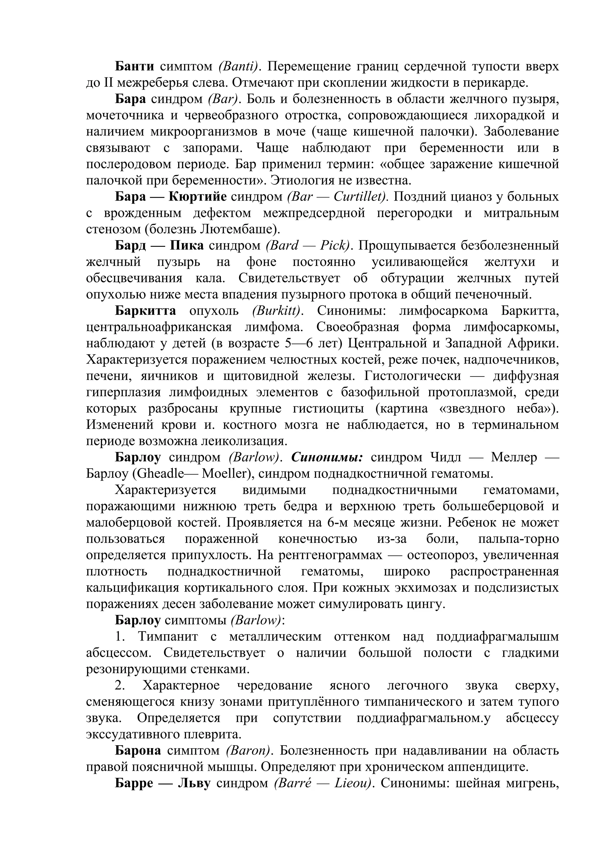 Банти симптом (Banti). Перемещение границ сердечной тупости вверх
до II межреберья слева. Отмечают при скоплении жидкости в перикарде.
     Бара синдром (Ваr). Боль и болезненность в области желчного пузыря,
мочеточника и червеобразного отростка, сопровождающиеся лихорадкой и
наличием микроорганизмов в моче (чаще кишечной палочки). Заболевание
связывают с запорами. Чаще наблюдают при беременности или в
послеродовом периоде. Бар применил термин: «общее заражение кишечной
палочкой при беременности». Этиология не известна.
     Бара — Кюртийе синдром (Bar — Curtillet). Поздний цианоз у больных
с врожденным дефектом межпредсердной перегородки и митральным
стенозом (болезнь Лютембаше).
     Бард — Пика синдром (Bard — Pick). Прощупывается безболезненный
желчный пузырь на фоне постоянно усиливающейся желтухи и
обесцвечивания кала. Свидетельствует об обтурации желчных путей
опухолью ниже места впадения пузырного протока в общий печеночный.
     Баркитта опухоль (Burkitt). Синонимы: лимфосаркома Баркитта,
центральноафриканская лимфома. Своеобразная форма лимфосаркомы,
наблюдают у детей (в возрасте 5—6 лет) Центральной и Западной Африки.
Характеризуется поражением челюстных костей, реже почек, надпочечников,
печени, яичников и щитовидной железы. Гистологически — диффузная
гиперплазия лимфоидных элементов с базофильной протоплазмой, среди
которых разбросаны крупные гистиоциты (картина «звездного неба»).
Изменений крови и. костного мозга не наблюдается, но в терминальном
периоде возможна леиколизация.
     Барлоу синдром (Barlow). Синонимы: синдром Чидл — Меллер —
Барлоу (Gheadle— Moeller), синдром поднадкостничной гематомы.
     Характеризуется     видимыми     поднадкостничными      гематомами,
поражающими нижнюю треть бедра и верхнюю треть большеберцовой и
малоберцовой костей. Проявляется на 6-м месяце жизни. Ребенок не может
пользоваться пораженной конечностью из-за боли, пальпа-торно
определяется припухлость. На рентгенограммах — остеопороз, увеличенная
плотность поднадкостничной гематомы, широко распространенная
кальцификация кортикального слоя. При кожных экхимозах и подслизистых
поражениях десен заболевание может симулировать цингу.
     Барлоу симптомы (Barlow):
     1. Тимпанит с металлическим оттенком над поддиафрагмалышм
абсцессом. Свидетельствует о наличии большой полости с гладкими
резонирующими стенками.
     2. Характерное чередование ясного легочного звука сверху,
сменяющегося книзу зонами притуплённого тимпанического и затем тупого
звука. Определяется при сопутствии поддиафрагмальном.у абсцессу
экссудативного плеврита.
     Барона симптом (Baron). Болезненность при надавливании на область
правой поясничной мышцы. Определяют при хроническом аппендиците.
     Барре — Льву синдром (Ваrré — Lieou). Синонимы: шейная мигрень,
 