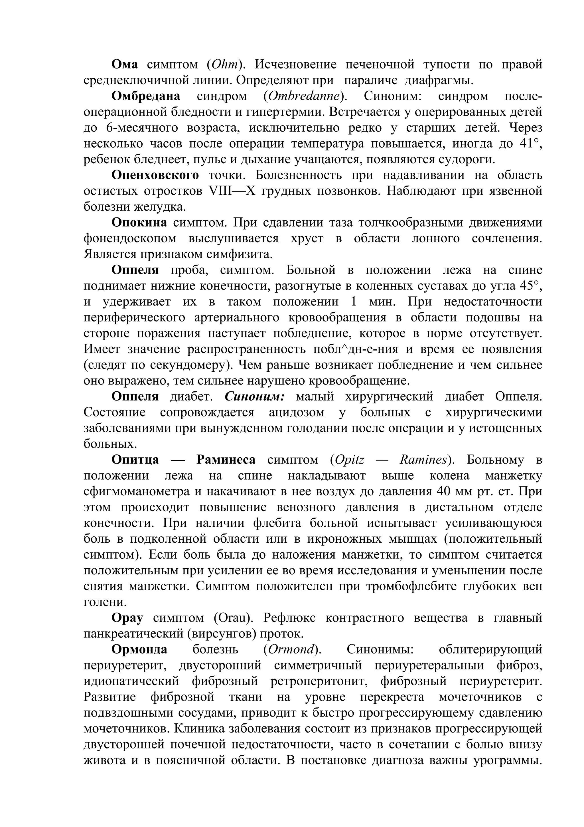 Ома симптом (Ohm). Исчезновение печеночной тупости по правой
среднеключичной линии. Определяют при параличе диафрагмы.
     Омбредана синдром (Ombredanne). Синоним: синдром после-
операционной бледности и гипертермии. Встречается у оперированных детей
до 6-месячного возраста, исключительно редко у старших детей. Через
несколько часов после операции температура повышается, иногда до 41°,
ребенок бледнеет, пульс и дыхание учащаются, появляются судороги.
     Опенховского точки. Болезненность при надавливании на область
остистых отростков VIII—X грудных позвонков. Наблюдают при язвенной
болезни желудка.
     Опокина симптом. При сдавлении таза толчкообразными движениями
фонендоскопом выслушивается хруст в области лонного сочленения.
Является признаком симфизита.
     Оппеля проба, симптом. Больной в положении лежа на спине
поднимает нижние конечности, разогнутые в коленных суставах до угла 45°,
и удерживает их в таком положении 1 мин. При недостаточности
периферического артериального кровообращения в области подошвы на
стороне поражения наступает побледнение, которое в норме отсутствует.
Имеет значение распространенность побл^дн-е-ния и время ее появления
(следят по секундомеру). Чем раньше возникает побледнение и чем сильнее
оно выражено, тем сильнее нарушено кровообращение.
     Оппеля диабет. Синоним: малый хирургический диабет Оппеля.
Состояние сопровождается ацидозом у больных с хирургическими
заболеваниями при вынужденном голодании после операции и у истощенных
больных.
     Опитца — Раминеса симптом (Орitz — Ramines). Больному в
положении лежа на спине накладывают выше колена манжетку
сфигмоманометра и накачивают в нее воздух до давления 40 мм рт. ст. При
этом происходит повышение венозного давления в дистальном отделе
конечности. При наличии флебита больной испытывает усиливающуюся
боль в подколенной области или в икроножных мышцах (положительный
симптом). Если боль была до наложения манжетки, то симптом считается
положительным при усилении ее во время исследования и уменьшении после
снятия манжетки. Симптом положителен при тромбофлебите глубоких вен
голени.
     Орау симптом (Orau). Рефлюкс контрастного вещества в главный
панкреатический (вирсунгов) проток.
     Ормонда      болезнь    (Ormond).   Синонимы:      облитерирующий
периуретерит, двусторонний симметричный периуретеральныи фиброз,
идиопатический фиброзный ретроперитонит, фиброзный периуретерит.
Развитие фиброзной ткани на уровне перекреста мочеточников с
подвздошными сосудами, приводит к быстро прогрессирующему сдавлению
мочеточников. Клиника заболевания состоит из признаков прогрессирующей
двусторонней почечной недостаточности, часто в сочетании с болью внизу
живота и в поясничной области. В постановке диагноза важны урограммы.
 