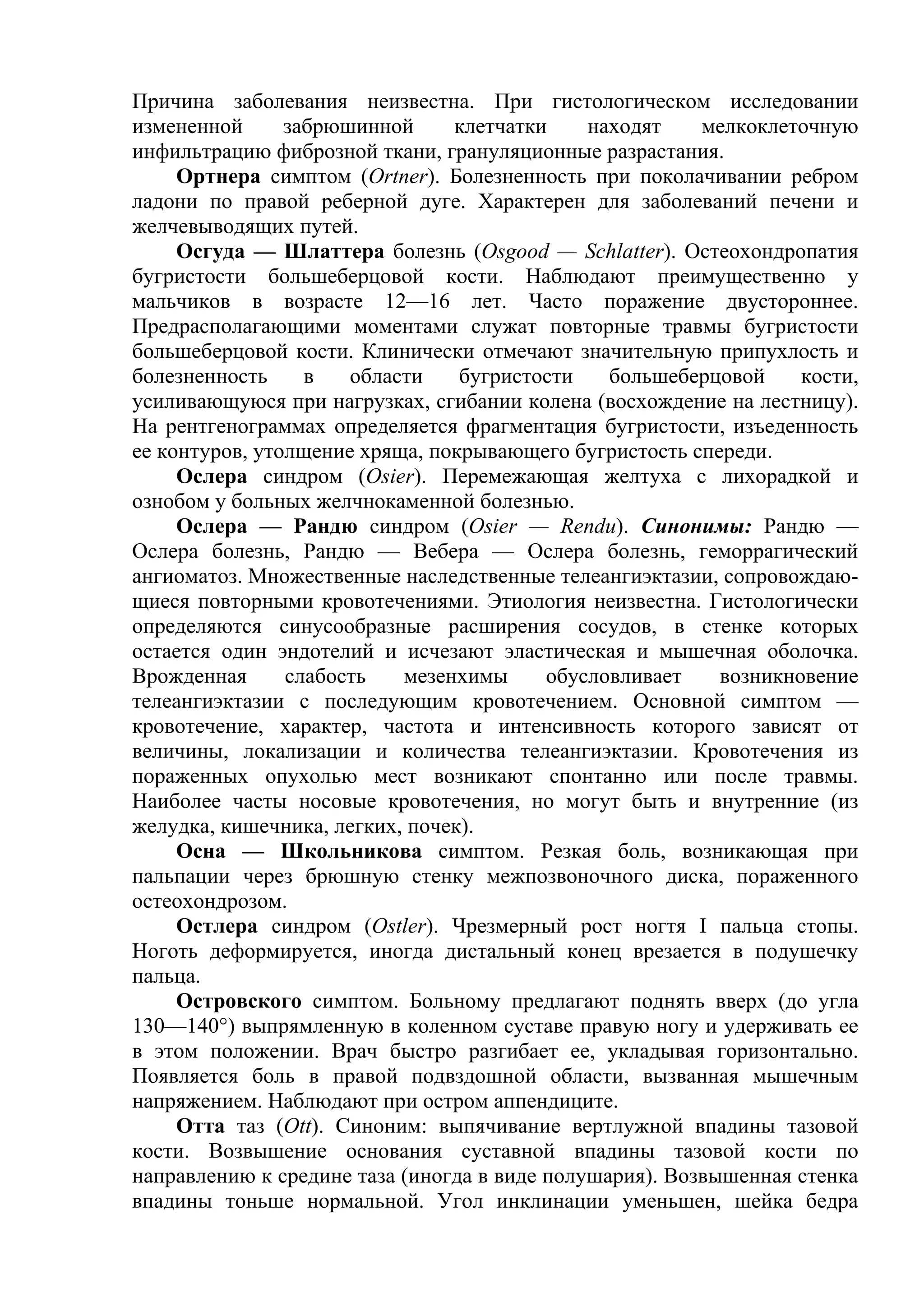 Причина заболевания неизвестна. При гистологическом исследовании
измененной      забрюшинной     клетчатки     находят    мелкоклеточную
инфильтрацию фиброзной ткани, грануляционные разрастания.
     Ортнера симптом (Ortner). Болезненность при поколачивании ребром
ладони по правой реберной дуге. Характерен для заболеваний печени и
желчевыводящих путей.
     Осгуда — Шлаттера болезнь (Osgood — Schlatter). Остеохондропатия
бугристости большеберцовой кости. Наблюдают преимущественно у
мальчиков в возрасте 12—16 лет. Часто поражение двустороннее.
Предрасполагающими моментами служат повторные травмы бугристости
большеберцовой кости. Клинически отмечают значительную припухлость и
болезненность     в   области    бугристости    большеберцовой     кости,
усиливающуюся при нагрузках, сгибании колена (восхождение на лестницу).
На рентгенограммах определяется фрагментация бугристости, изъеденность
ее контуров, утолщение хряща, покрывающего бугристость спереди.
     Ослера синдром (Osier). Перемежающая желтуха с лихорадкой и
ознобом у больных желчнокаменной болезнью.
     Ослера — Рандю синдром (Osier — Rendu). Синонимы: Рандю —
Ослера болезнь, Рандю — Вебера — Ослера болезнь, геморрагический
ангиоматоз. Множественные наследственные телеангиэктазии, сопровождаю-
щиеся повторными кровотечениями. Этиология неизвестна. Гистологически
определяются синусообразные расширения сосудов, в стенке которых
остается один эндотелий и исчезают эластическая и мышечная оболочка.
Врожденная      слабость   мезенхимы      обусловливает    возникновение
телеангиэктазии с последующим кровотечением. Основной симптом —
кровотечение, характер, частота и интенсивность которого зависят от
величины, локализации и количества телеангиэктазии. Кровотечения из
пораженных опухолью мест возникают спонтанно или после травмы.
Наиболее часты носовые кровотечения, но могут быть и внутренние (из
желудка, кишечника, легких, почек).
     Осна — Школьникова симптом. Резкая боль, возникающая при
пальпации через брюшную стенку межпозвоночного диска, пораженного
остеохондрозом.
     Остлера синдром (Ostler). Чрезмерный рост ногтя I пальца стопы.
Ноготь деформируется, иногда дистальный конец врезается в подушечку
пальца.
     Островского симптом. Больному предлагают поднять вверх (до угла
130—140°) выпрямленную в коленном суставе правую ногу и удерживать ее
в этом положении. Врач быстро разгибает ее, укладывая горизонтально.
Появляется боль в правой подвздошной области, вызванная мышечным
напряжением. Наблюдают при остром аппендиците.
     Отта таз (Ott). Синоним: выпячивание вертлужной впадины тазовой
кости. Возвышение основания суставной впадины тазовой кости по
направлению к средине таза (иногда в виде полушария). Возвышенная стенка
впадины тоньше нормальной. Угол инклинации уменьшен, шейка бедра
 