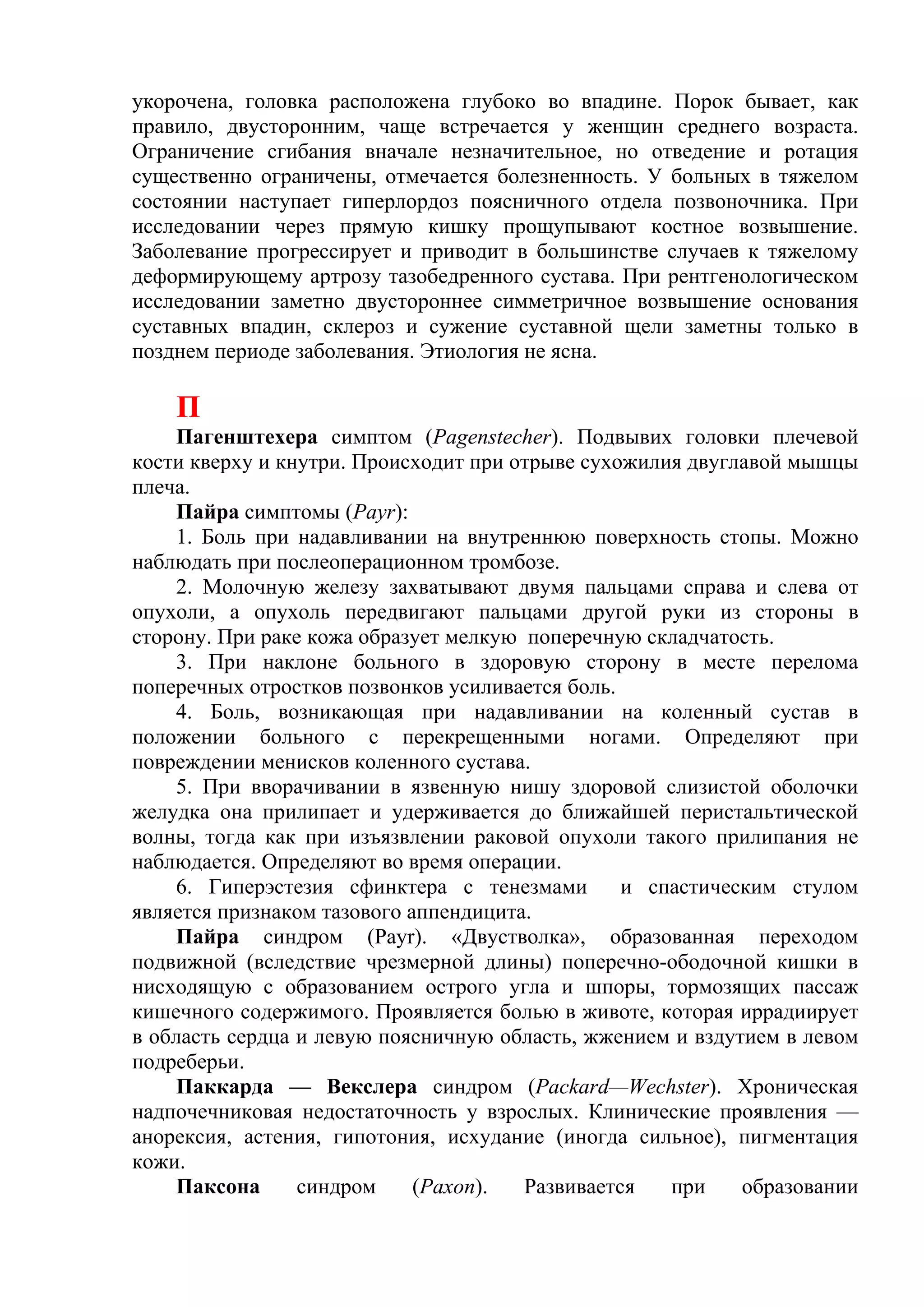 укорочена, головка расположена глубоко во впадине. Порок бывает, как
правило, двусторонним, чаще встречается у женщин среднего возраста.
Ограничение сгибания вначале незначительное, но отведение и ротация
существенно ограничены, отмечается болезненность. У больных в тяжелом
состоянии наступает гиперлордоз поясничного отдела позвоночника. При
исследовании через прямую кишку прощупывают костное возвышение.
Заболевание прогрессирует и приводит в большинстве случаев к тяжелому
деформирующему артрозу тазобедренного сустава. При рентгенологическом
исследовании заметно двустороннее симметричное возвышение основания
суставных впадин, склероз и сужение суставной щели заметны только в
позднем периоде заболевания. Этиология не ясна.

    П
    Пагенштехера симптом (Pagenstecher). Подвывих головки плечевой
кости кверху и кнутри. Происходит при отрыве сухожилия двуглавой мышцы
плеча.
    Пайра симптомы (Рауr):
    1. Боль при надавливании на внутреннюю поверхность стопы. Можно
наблюдать при послеоперационном тромбозе.
     2. Молочную железу захватывают двумя пальцами справа и слева от
опухоли, а опухоль передвигают пальцами другой руки из стороны в
сторону. При раке кожа образует мелкую поперечную складчатость.
    3. При наклоне больного в здоровую сторону в месте перелома
поперечных отростков позвонков усиливается боль.
    4. Боль, возникающая при надавливании на коленный сустав в
положении больного с перекрещенными ногами. Определяют при
повреждении менисков коленного сустава.
    5. При вворачивании в язвенную нишу здоровой слизистой оболочки
желудка она прилипает и удерживается до ближайшей перистальтической
волны, тогда как при изъязвлении раковой опухоли такого прилипания не
наблюдается. Определяют во время операции.
    6. Гиперэстезия сфинктера с тенезмами        и спастическим стулом
является признаком тазового аппендицита.
    Пайра синдром (Рауr). «Двустволка», образованная переходом
подвижной (вследствие чрезмерной длины) поперечно-ободочной кишки в
нисходящую с образованием острого угла и шпоры, тормозящих пассаж
кишечного содержимого. Проявляется болью в животе, которая иррадиирует
в область сердца и левую поясничную область, жжением и вздутием в левом
подреберьи.
    Паккарда — Векслера синдром (Packard—Wechster). Хроническая
надпочечниковая недостаточность у взрослых. Клинические проявления —
анорексия, астения, гипотония, исхудание (иногда сильное), пигментация
кожи.
    Паксона      синдром     (Рахоn).  Развивается   при    образовании
 