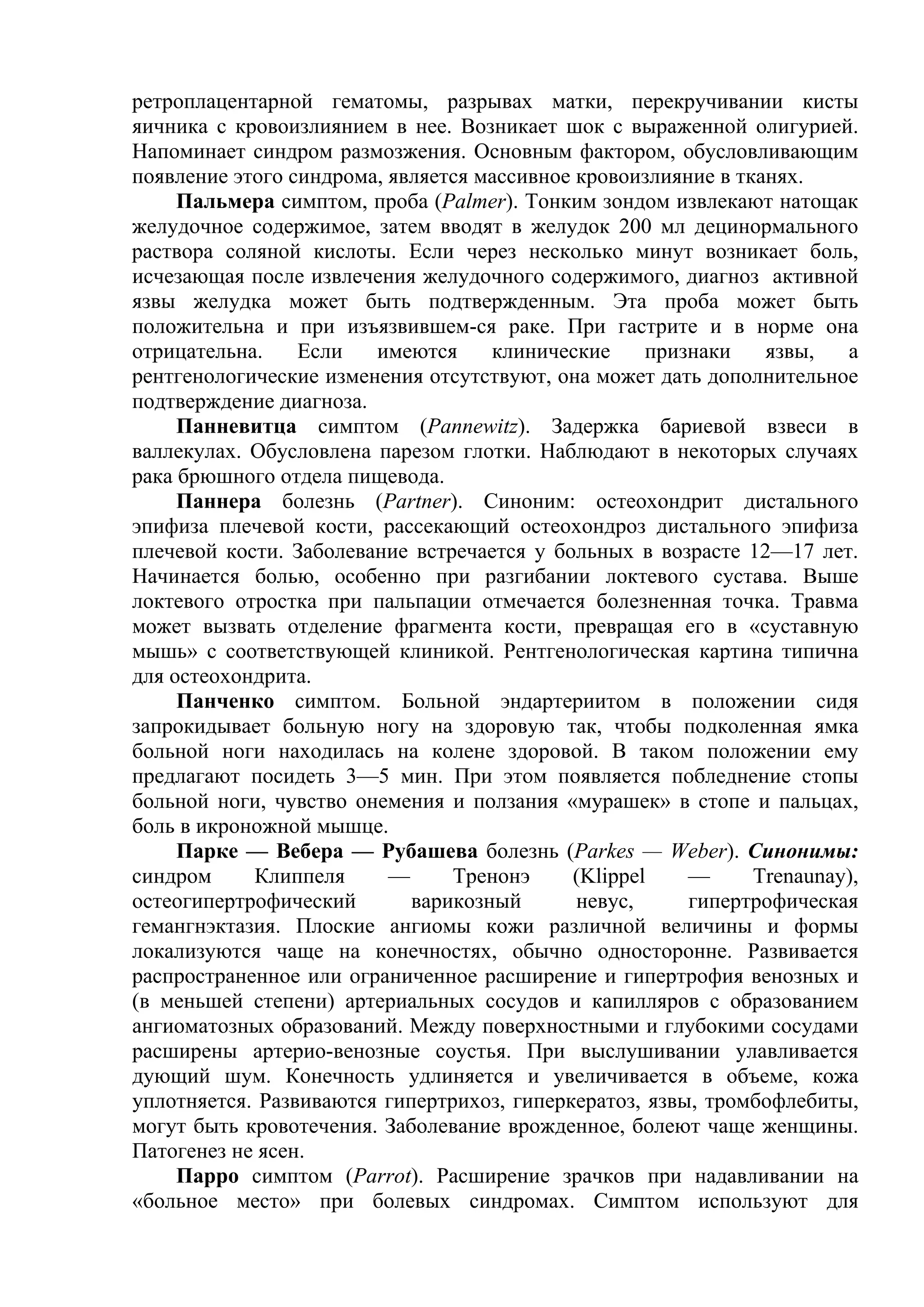 ретроплацентарной гематомы, разрывах матки, перекручивании кисты
яичника с кровоизлиянием в нее. Возникает шок с выраженной олигурией.
Напоминает синдром размозжения. Основным фактором, обусловливающим
появление этого синдрома, является массивное кровоизлияние в тканях.
     Пальмера симптом, проба (Palmer). Тонким зондом извлекают натощак
желудочное содержимое, затем вводят в желудок 200 мл децинормального
раствора соляной кислоты. Если через несколько минут возникает боль,
исчезающая после извлечения желудочного содержимого, диагноз активной
язвы желудка может быть подтвержденным. Эта проба может быть
положительна и при изъязвившем-ся раке. При гастрите и в норме она
отрицательна.    Если   имеются     клинические     признаки    язвы,   а
рентгенологические изменения отсутствуют, она может дать дополнительное
подтверждение диагноза.
     Панневитца симптом (Pannewitz). Задержка бариевой взвеси в
валлекулах. Обусловлена парезом глотки. Наблюдают в некоторых случаях
рака брюшного отдела пищевода.
     Паннера болезнь (Partner). Синоним: остеохондрит дистального
эпифиза плечевой кости, рассекающий остеохондроз дистального эпифиза
плечевой кости. Заболевание встречается у больных в возрасте 12—17 лет.
Начинается болью, особенно при разгибании локтевого сустава. Выше
локтевого отростка при пальпации отмечается болезненная точка. Травма
может вызвать отделение фрагмента кости, превращая его в «суставную
мышь» с соответствующей клиникой. Рентгенологическая картина типична
для остеохондрита.
     Панченко симптом. Больной эндартериитом в положении сидя
запрокидывает больную ногу на здоровую так, чтобы подколенная ямка
больной ноги находилась на колене здоровой. В таком положении ему
предлагают посидеть 3—5 мин. При этом появляется побледнение стопы
больной ноги, чувство онемения и ползания «мурашек» в стопе и пальцах,
боль в икроножной мышце.
     Парке — Вебера — Рубашева болезнь (Parkes — Weber). Синонимы:
синдром     Клиппеля      —     Тренонэ     (Klippel    —      Trenaunay),
остеогипертрофический       варикозный       невус,     гипертрофическая
гемангнэктазия. Плоские ангиомы кожи различной величины и формы
локализуются чаще на конечностях, обычно односторонне. Развивается
распространенное или ограниченное расширение и гипертрофия венозных и
(в меньшей степени) артериальных сосудов и капилляров с образованием
ангиоматозных образований. Между поверхностными и глубокими сосудами
расширены артерио-венозные соустья. При выслушивании улавливается
дующий шум. Конечность удлиняется и увеличивается в объеме, кожа
уплотняется. Развиваются гипертрихоз, гиперкератоз, язвы, тромбофлебиты,
могут быть кровотечения. Заболевание врожденное, болеют чаще женщины.
Патогенез не ясен.
     Парро симптом (Parrot). Расширение зрачков при надавливании на
«больное место» при болевых синдромах. Симптом используют для
 