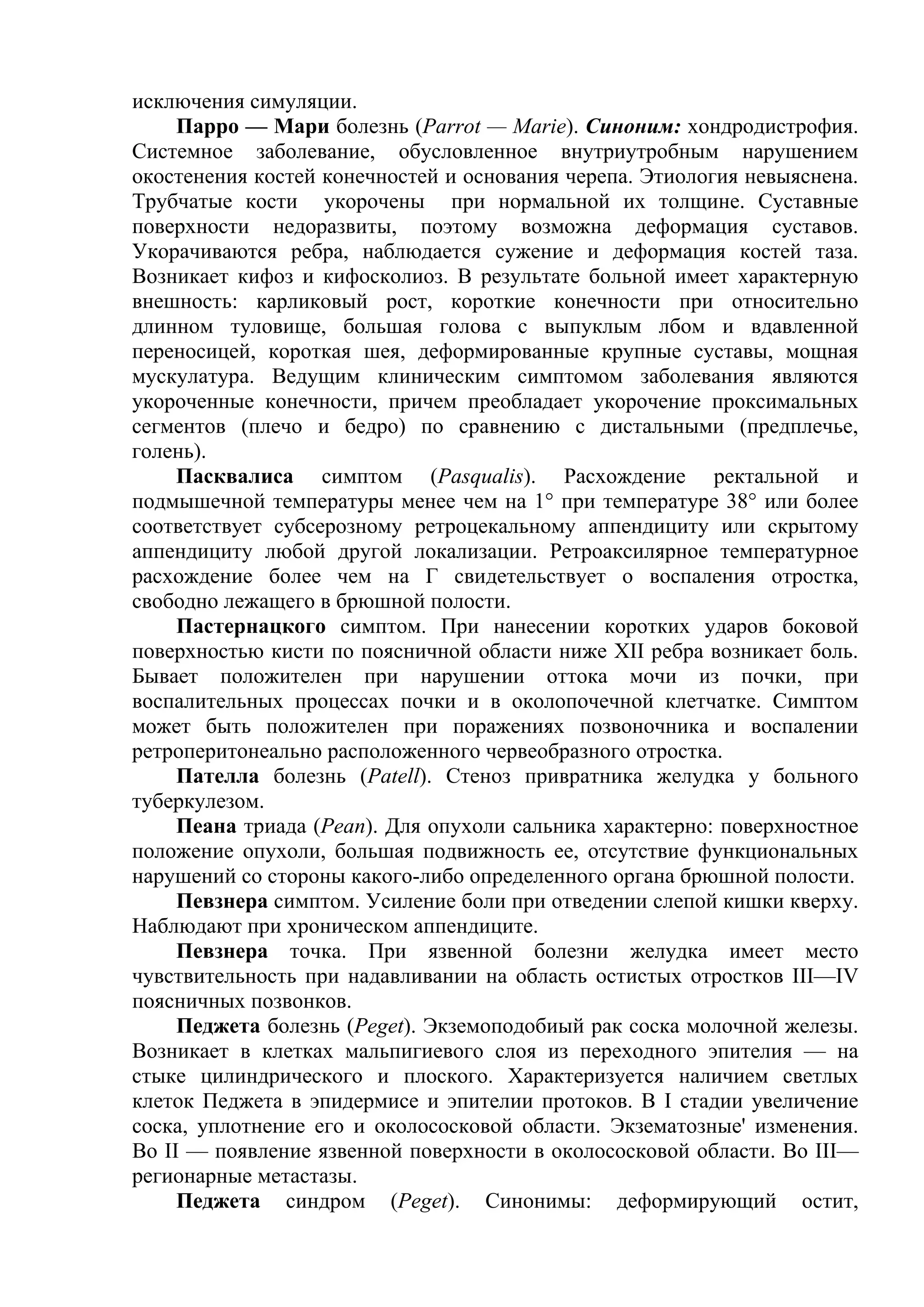 исключения симуляции.
     Парро — Мари болезнь (Parrot — Marie). Синоним: хондродистрофия.
Системное заболевание, обусловленное внутриутробным нарушением
окостенения костей конечностей и основания черепа. Этиология невыяснена.
Трубчатые кости укорочены при нормальной их толщине. Суставные
поверхности недоразвиты, поэтому возможна деформация суставов.
Укорачиваются ребра, наблюдается сужение и деформация костей таза.
Возникает кифоз и кифосколиоз. В результате больной имеет характерную
внешность: карликовый рост, короткие конечности при относительно
длинном туловище, большая голова с выпуклым лбом и вдавленной
переносицей, короткая шея, деформированные крупные суставы, мощная
мускулатура. Ведущим клиническим симптомом заболевания являются
укороченные конечности, причем преобладает укорочение проксимальных
сегментов (плечо и бедро) по сравнению с дистальными (предплечье,
голень).
     Пасквалиса симптом (Pasqualis). Расхождение ректальной и
подмышечной температуры менее чем на 1° при температуре 38° или более
соответствует субсерозному ретроцекальному аппендициту или скрытому
аппендициту любой другой локализации. Ретроаксилярное температурное
расхождение более чем на Г свидетельствует о воспаления отростка,
свободно лежащего в брюшной полости.
     Пастернацкого симптом. При нанесении коротких ударов боковой
поверхностью кисти по поясничной области ниже XII ребра возникает боль.
Бывает положителен при нарушении оттока мочи из почки, при
воспалительных процессах почки и в околопочечной клетчатке. Симптом
может быть положителен при поражениях позвоночника и воспалении
ретроперитонеально расположенного червеобразного отростка.
     Пателла болезнь (Patell). Стеноз привратника желудка у больного
туберкулезом.
     Пеана триада (Реаn). Для опухоли сальника характерно: поверхностное
положение опухоли, большая подвижность ее, отсутствие функциональных
нарушений со стороны какого-либо определенного органа брюшной полости.
     Певзнера симптом. Усиление боли при отведении слепой кишки кверху.
Наблюдают при хроническом аппендиците.
     Певзнера точка. При язвенной болезни желудка имеет место
чувствительность при надавливании на область остистых отростков III—IV
поясничных позвонков.
     Педжета болезнь (Peget). Экземоподобиый рак соска молочной железы.
Возникает в клетках мальпигиевого слоя из переходного эпителия — на
стыке цилиндрического и плоского. Характеризуется наличием светлых
клеток Педжета в эпидермисе и эпителии протоков. В I стадии увеличение
соска, уплотнение его и околососковой области. Экзематозные' изменения.
Во II — появление язвенной поверхности в околососковой области. Во III—
регионарные метастазы.
     Педжета синдром (Peget). Синонимы: деформирующий остит,
 
