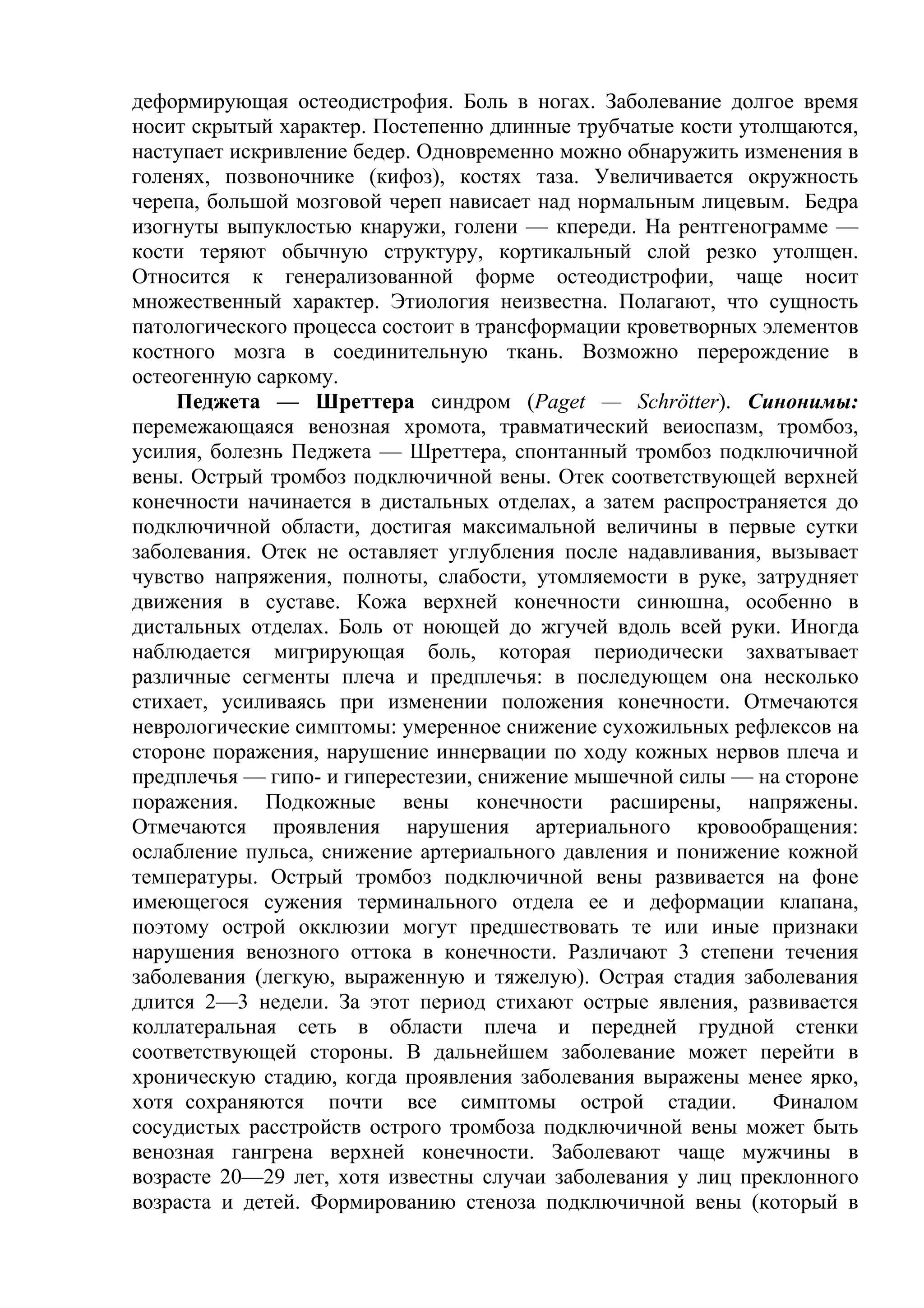 деформирующая остеодистрофия. Боль в ногах. Заболевание долгое время
носит скрытый характер. Постепенно длинные трубчатые кости утолщаются,
наступает искривление бедер. Одновременно можно обнаружить изменения в
голенях, позвоночнике (кифоз), костях таза. Увеличивается окружность
черепа, большой мозговой череп нависает над нормальным лицевым. Бедра
изогнуты выпуклостью кнаружи, голени — кпереди. На рентгенограмме —
кости теряют обычную структуру, кортикальный слой резко утолщен.
Относится к генерализованной форме остеодистрофии, чаще носит
множественный характер. Этиология неизвестна. Полагают, что сущность
патологического процесса состоит в трансформации кроветворных элементов
костного мозга в соединительную ткань. Возможно перерождение в
остеогенную саркому.
    Педжета — Шреттера синдром (Paget — Schrötter). Синонимы:
перемежающаяся венозная хромота, травматический веиоспазм, тромбоз,
усилия, болезнь Педжета — Шреттера, спонтанный тромбоз подключичной
вены. Острый тромбоз подключичной вены. Отек соответствующей верхней
конечности начинается в дистальных отделах, а затем распространяется до
подключичной области, достигая максимальной величины в первые сутки
заболевания. Отек не оставляет углубления после надавливания, вызывает
чувство напряжения, полноты, слабости, утомляемости в руке, затрудняет
движения в суставе. Кожа верхней конечности синюшна, особенно в
дистальных отделах. Боль от ноющей до жгучей вдоль всей руки. Иногда
наблюдается мигрирующая боль, которая периодически захватывает
различные сегменты плеча и предплечья: в последующем она несколько
стихает, усиливаясь при изменении положения конечности. Отмечаются
неврологические симптомы: умеренное снижение сухожильных рефлексов на
стороне поражения, нарушение иннервации по ходу кожных нервов плеча и
предплечья — гипо- и гиперестезии, снижение мышечной силы — на стороне
поражения. Подкожные вены конечности расширены, напряжены.
Отмечаются проявления нарушения артериального кровообращения:
ослабление пульса, снижение артериального давления и понижение кожной
температуры. Острый тромбоз подключичной вены развивается на фоне
имеющегося сужения терминального отдела ее и деформации клапана,
поэтому острой окклюзии могут предшествовать те или иные признаки
нарушения венозного оттока в конечности. Различают 3 степени течения
заболевания (легкую, выраженную и тяжелую). Острая стадия заболевания
длится 2—3 недели. За этот период стихают острые явления, развивается
коллатеральная сеть в области плеча и передней грудной стенки
соответствующей стороны. В дальнейшем заболевание может перейти в
хроническую стадию, когда проявления заболевания выражены менее ярко,
хотя сохраняются почти все симптомы острой стадии.             Финалом
сосудистых расстройств острого тромбоза подключичной вены может быть
венозная гангрена верхней конечности. Заболевают чаще мужчины в
возрасте 20—29 лет, хотя известны случаи заболевания у лиц преклонного
возраста и детей. Формированию стеноза подключичной вены (который в
 