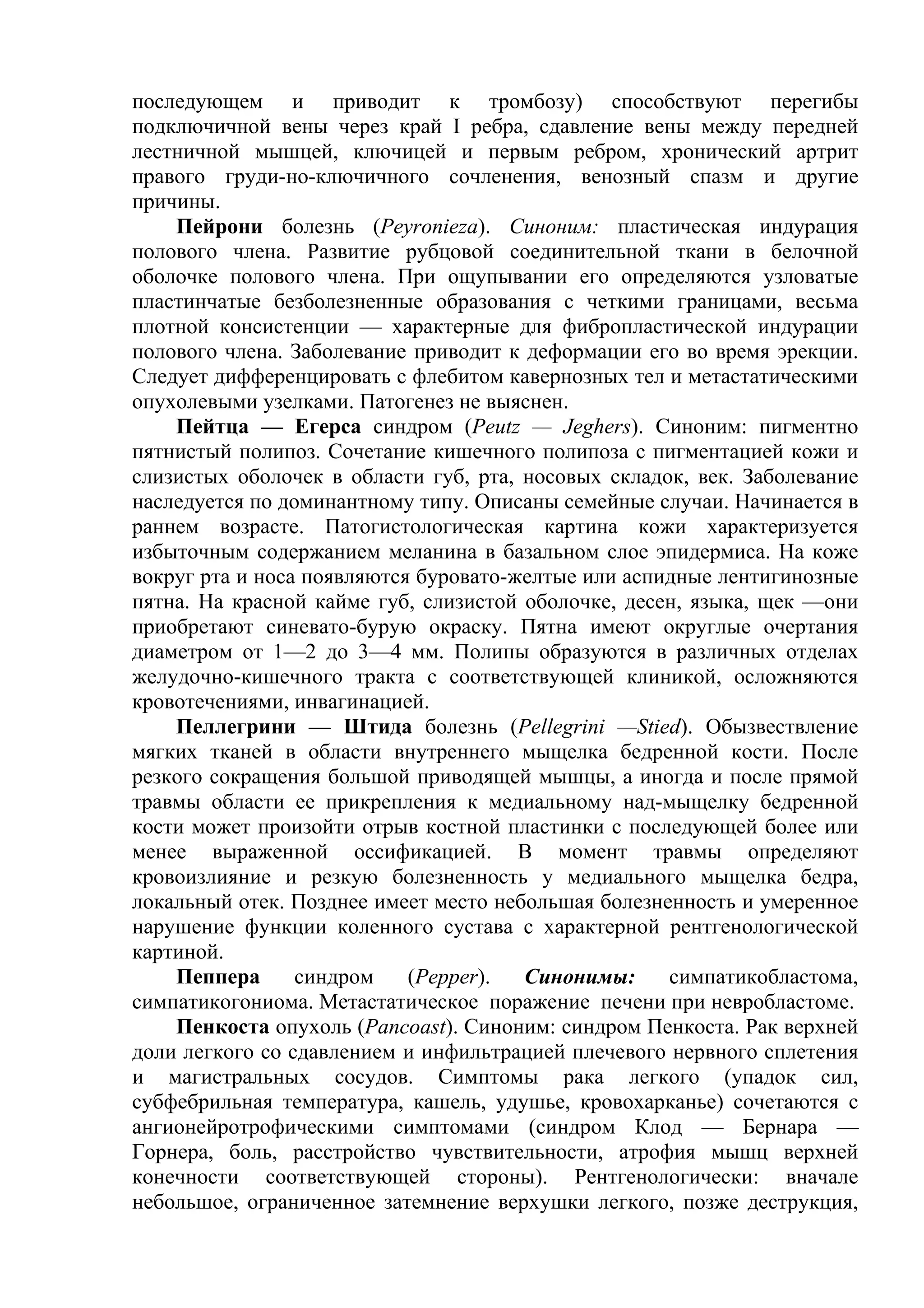 последующем и приводит к тромбозу) способствуют перегибы
подключичной вены через край I ребра, сдавление вены между передней
лестничной мышцей, ключицей и первым ребром, хронический артрит
правого груди-но-ключичного сочленения, венозный спазм и другие
причины.
    Пейрони болезнь (Peyronieza). Синоним: пластическая индурация
полового члена. Развитие рубцовой соединительной ткани в белочной
оболочке полового члена. При ощупывании его определяются узловатые
пластинчатые безболезненные образования с четкими границами, весьма
плотной консистенции — характерные для фибропластической индурации
полового члена. Заболевание приводит к деформации его во время эрекции.
Следует дифференцировать с флебитом кавернозных тел и метастатическими
опухолевыми узелками. Патогенез не выяснен.
    Пейтца — Егерса синдром (Peutz — Jeghers). Синоним: пигментно
пятнистый полипоз. Сочетание кишечного полипоза с пигментацией кожи и
слизистых оболочек в области губ, рта, носовых складок, век. Заболевание
наследуется по доминантному типу. Описаны семейные случаи. Начинается в
раннем возрасте. Патогистологическая картина кожи характеризуется
избыточным содержанием меланина в базальном слое эпидермиса. На коже
вокруг рта и носа появляются буровато-желтые или аспидные лентигинозные
пятна. На красной кайме губ, слизистой оболочке, десен, языка, щек —они
приобретают синевато-бурую окраску. Пятна имеют округлые очертания
диаметром от 1—2 до 3—4 мм. Полипы образуются в различных отделах
желудочно-кишечного тракта с соответствующей клиникой, осложняются
кровотечениями, инвагинацией.
    Пеллегрини — Штида болезнь (Pellegrini —Stied). Обызвествление
мягких тканей в области внутреннего мыщелка бедренной кости. После
резкого сокращения большой приводящей мышцы, а иногда и после прямой
травмы области ее прикрепления к медиальному над-мыщелку бедренной
кости может произойти отрыв костной пластинки с последующей более или
менее выраженной оссификацией. В момент травмы определяют
кровоизлияние и резкую болезненность у медиального мыщелка бедра,
локальный отек. Позднее имеет место небольшая болезненность и умеренное
нарушение функции коленного сустава с характерной рентгенологической
картиной.
    Пеппера      синдром    (Pepper).  Синонимы:     симпатикобластома,
симпатикогониома. Метастатическое поражение печени при невробластоме.
    Пенкоста опухоль (Pancoast). Синоним: синдром Пенкоста. Рак верхней
доли легкого со сдавлением и инфильтрацией плечевого нервного сплетения
и магистральных сосудов. Симптомы рака легкого (упадок сил,
субфебрильная температура, кашель, удушье, кровохарканье) сочетаются с
ангионейротрофическими симптомами (синдром Клод — Бернара —
Горнера, боль, расстройство чувствительности, атрофия мышц верхней
конечности соответствующей стороны). Рентгенологически: вначале
небольшое, ограниченное затемнение верхушки легкого, позже деструкция,
 