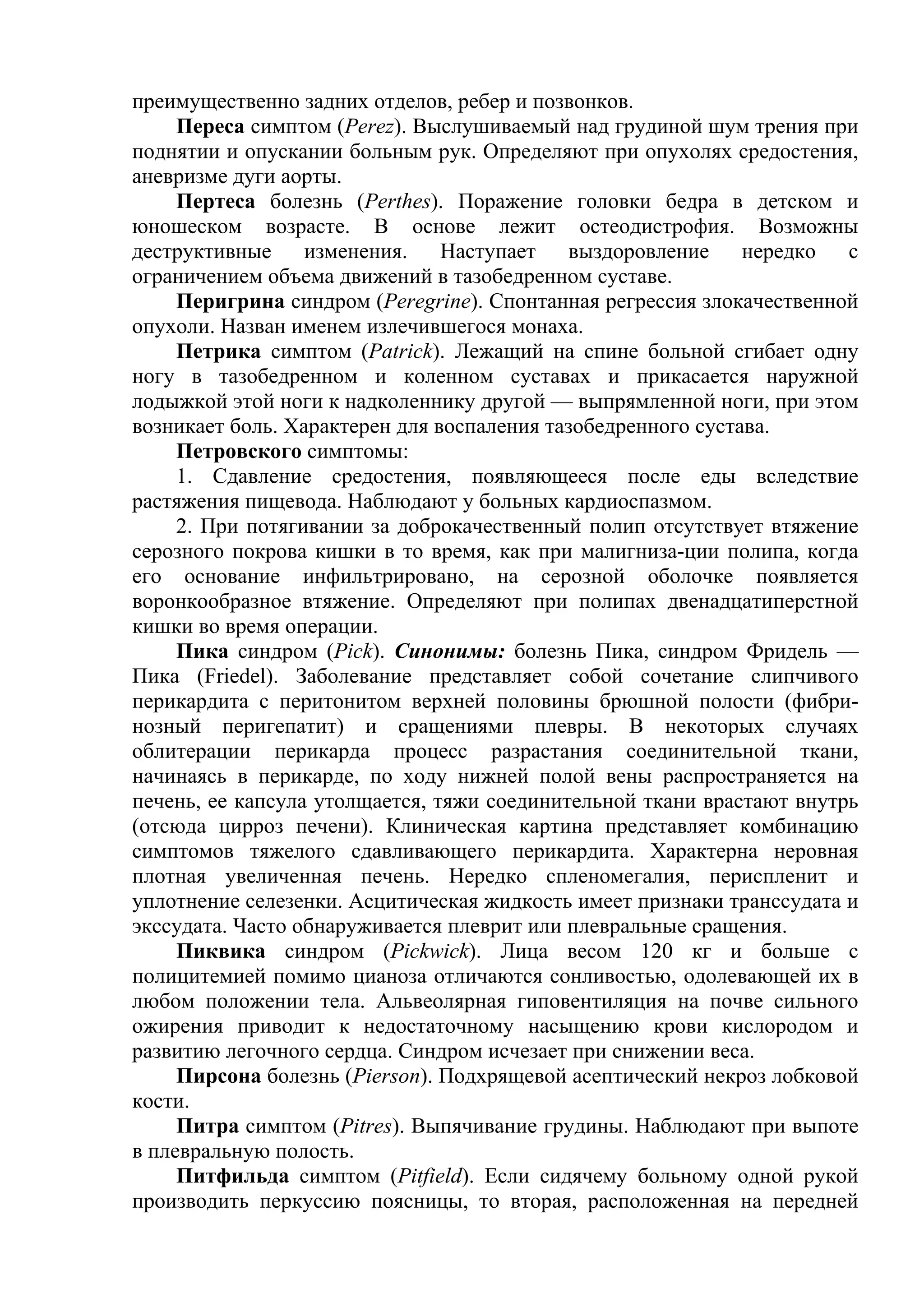 преимущественно задних отделов, ребер и позвонков.
     Переса симптом (Perez). Выслушиваемый над грудиной шум трения при
поднятии и опускании больным рук. Определяют при опухолях средостения,
аневризме дуги аорты.
     Пертеса болезнь (Perthes). Поражение головки бедра в детском и
юношеском возрасте. В основе лежит остеодистрофия. Возможны
деструктивные     изменения.    Наступает   выздоровление     нередко  с
ограничением объема движений в тазобедренном суставе.
     Перигрина синдром (Peregrine). Спонтанная регрессия злокачественной
опухоли. Назван именем излечившегося монаха.
     Петрика симптом (Patrick). Лежащий на спине больной сгибает одну
ногу в тазобедренном и коленном суставах и прикасается наружной
лодыжкой этой ноги к надколеннику другой — выпрямленной ноги, при этом
возникает боль. Характерен для воспаления тазобедренного сустава.
     Петровского симптомы:
     1. Сдавление средостения, появляющееся после еды вследствие
растяжения пищевода. Наблюдают у больных кардиоспазмом.
     2. При потягивании за доброкачественный полип отсутствует втяжение
серозного покрова кишки в то время, как при малигниза-ции полипа, когда
его основание инфильтрировано, на серозной оболочке появляется
воронкообразное втяжение. Определяют при полипах двенадцатиперстной
кишки во время операции.
     Пика синдром (Pick). Синонимы: болезнь Пика, синдром Фридель —
Пика (Friedel). Заболевание представляет собой сочетание слипчивого
перикардита с перитонитом верхней половины брюшной полости (фибри-
нозный перигепатит) и сращениями плевры. В некоторых случаях
облитерации перикарда процесс разрастания соединительной ткани,
начинаясь в перикарде, по ходу нижней полой вены распространяется на
печень, ее капсула утолщается, тяжи соединительной ткани врастают внутрь
(отсюда цирроз печени). Клиническая картина представляет комбинацию
симптомов тяжелого сдавливающего перикардита. Характерна неровная
плотная увеличенная печень. Нередко спленомегалия, периспленит и
уплотнение селезенки. Асцитическая жидкость имеет признаки транссудата и
экссудата. Часто обнаруживается плеврит или плевральные сращения.
     Пиквика синдром (Pickwick). Лица весом 120 кг и больше с
полицитемией помимо цианоза отличаются сонливостью, одолевающей их в
любом положении тела. Альвеолярная гиповентиляция на почве сильного
ожирения приводит к недостаточному насыщению крови кислородом и
развитию легочного сердца. Синдром исчезает при снижении веса.
     Пирсона болезнь (Pierson). Подхрящевой асептический некроз лобковой
кости.
     Питра симптом (Pitres). Выпячивание грудины. Наблюдают при выпоте
в плевральную полость.
     Питфильда симптом (Pitfield). Если сидячему больному одной рукой
производить перкуссию поясницы, то вторая, расположенная на передней
 