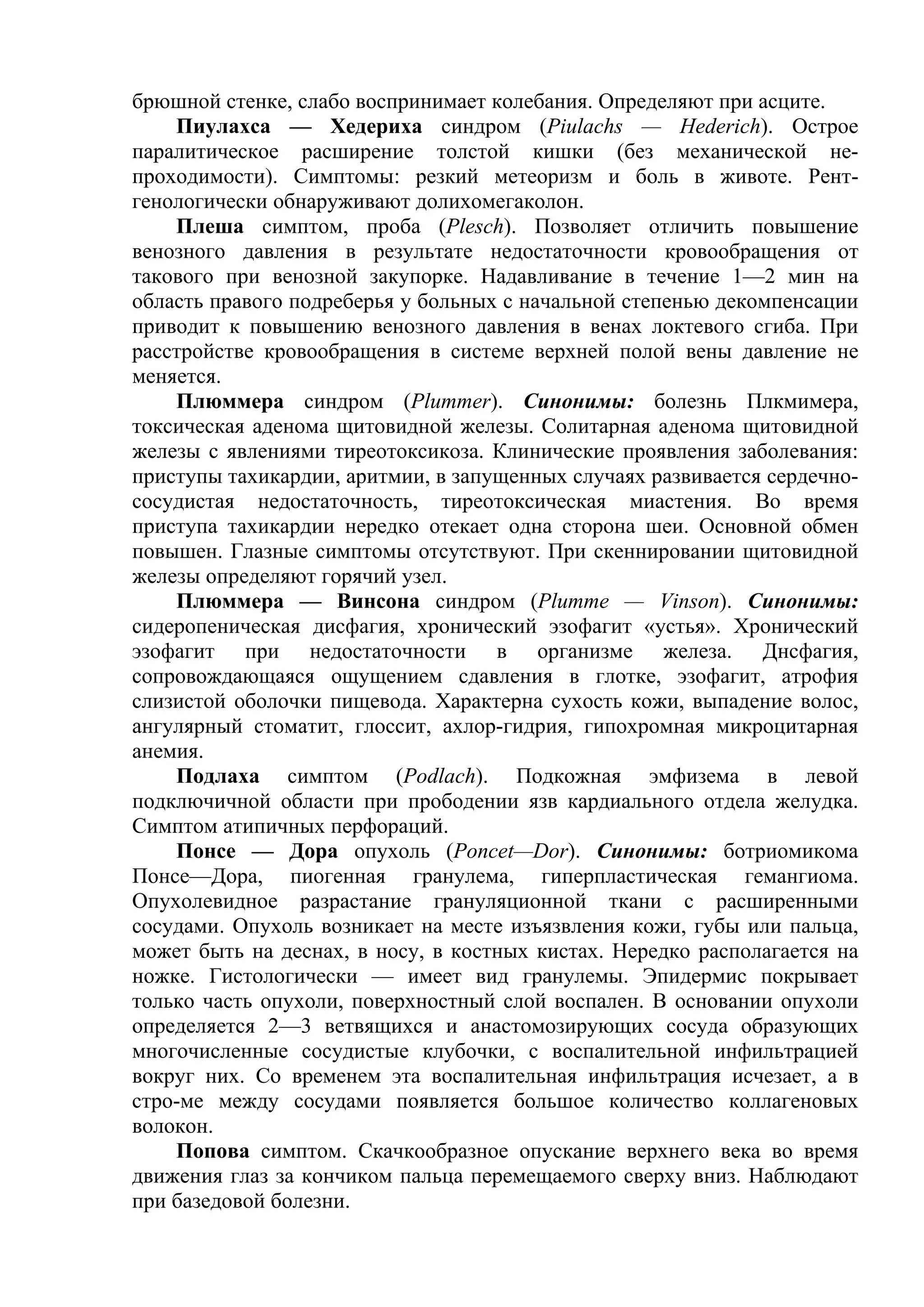брюшной стенке, слабо воспринимает колебания. Определяют при асците.
    Пиулахса — Хедериха синдром (Piulachs — Hederich). Острое
паралитическое расширение толстой кишки (без механической не-
проходимости). Симптомы: резкий метеоризм и боль в животе. Рент-
генологически обнаруживают долихомегаколон.
    Плеша симптом, проба (Plesch). Позволяет отличить повышение
венозного давления в результате недостаточности кровообращения от
такового при венозной закупорке. Надавливание в течение 1—2 мин на
область правого подреберья у больных с начальной степенью декомпенсации
приводит к повышению венозного давления в венах локтевого сгиба. При
расстройстве кровообращения в системе верхней полой вены давление не
меняется.
    Плюммера синдром (Plummer). Синонимы: болезнь Плкмимера,
токсическая аденома щитовидной железы. Солитарная аденома щитовидной
железы с явлениями тиреотоксикоза. Клинические проявления заболевания:
приступы тахикардии, аритмии, в запущенных случаях развивается сердечно-
сосудистая недостаточность, тиреотоксическая миастения. Во время
приступа тахикардии нередко отекает одна сторона шеи. Основной обмен
повышен. Глазные симптомы отсутствуют. При скеннировании щитовидной
железы определяют горячий узел.
    Плюммера — Винсона синдром (Plumme — Vinson). Синонимы:
сидеропеническая дисфагия, хронический эзофагит «устья». Хронический
эзофагит при недостаточности в организме железа. Днсфагия,
сопровождающаяся ощущением сдавления в глотке, эзофагит, атрофия
слизистой оболочки пищевода. Характерна сухость кожи, выпадение волос,
ангулярный стоматит, глоссит, ахлор-гидрия, гипохромная микроцитарная
анемия.
    Подлаха симптом (Podlach). Подкожная эмфизема в левой
подключичной области при прободении язв кардиального отдела желудка.
Симптом атипичных перфораций.
    Понсе — Дора опухоль (Poncet—Dor). Синонимы: ботриомикома
Понсе—Дора, пиогенная гранулема, гиперпластическая гемангиома.
Опухолевидное разрастание грануляционной ткани с расширенными
сосудами. Опухоль возникает на месте изъязвления кожи, губы или пальца,
может быть на деснах, в носу, в костных кистах. Нередко располагается на
ножке. Гистологически — имеет вид гранулемы. Эпидермис покрывает
только часть опухоли, поверхностный слой воспален. В основании опухоли
определяется 2—3 ветвящихся и анастомозирующих сосуда образующих
многочисленные сосудистые клубочки, с воспалительной инфильтрацией
вокруг них. Со временем эта воспалительная инфильтрация исчезает, а в
стро-ме между сосудами появляется большое количество коллагеновых
волокон.
    Попова симптом. Скачкообразное опускание верхнего века во время
движения глаз за кончиком пальца перемещаемого сверху вниз. Наблюдают
при базедовой болезни.
 
