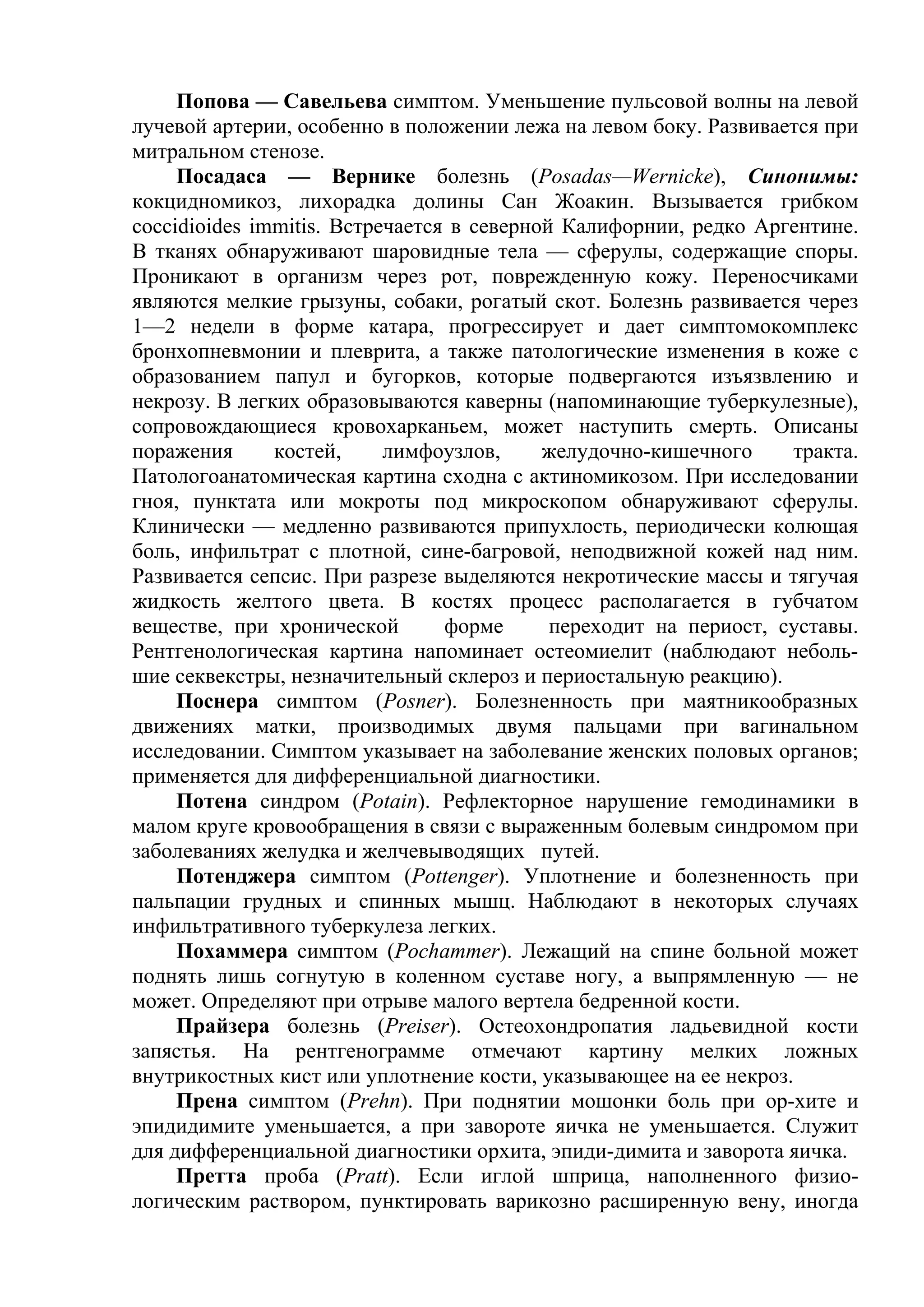 Попова — Савельева симптом. Уменьшение пульсовой волны на левой
лучевой артерии, особенно в положении лежа на левом боку. Развивается при
митральном стенозе.
     Посадаса — Вернике болезнь (Posadas—Wernicke), Синонимы:
кокцидномикоз, лихорадка долины Сан Жоакин. Вызывается грибком
coccidioides immitis. Встречается в северной Калифорнии, редко Аргентине.
В тканях обнаруживают шаровидные тела — сферулы, содержащие споры.
Проникают в организм через рот, поврежденную кожу. Переносчиками
являются мелкие грызуны, собаки, рогатый скот. Болезнь развивается через
1—2 недели в форме катара, прогрессирует и дает симптомокомплекс
бронхопневмонии и плеврита, а также патологические изменения в коже с
образованием папул и бугорков, которые подвергаются изъязвлению и
некрозу. В легких образовываются каверны (напоминающие туберкулезные),
сопровождающиеся кровохарканьем, может наступить смерть. Описаны
поражения      костей,     лимфоузлов,     желудочно-кишечного     тракта.
Патологоанатомическая картина сходна с актиномикозом. При исследовании
гноя, пунктата или мокроты под микроскопом обнаруживают сферулы.
Клинически — медленно развиваются припухлость, периодически колющая
боль, инфильтрат с плотной, сине-багровой, неподвижной кожей над ним.
Развивается сепсис. При разрезе выделяются некротические массы и тягучая
жидкость желтого цвета. В костях процесс располагается в губчатом
веществе, при хронической        форме      переходит на периост, суставы.
Рентгенологическая картина напоминает остеомиелит (наблюдают неболь-
шие секвекстры, незначительный склероз и периостальную реакцию).
     Поснера симптом (Posner). Болезненность при маятникообразных
движениях матки, производимых двумя пальцами при вагинальном
исследовании. Симптом указывает на заболевание женских половых органов;
применяется для дифференциальной диагностики.
     Потена синдром (Potain). Рефлекторное нарушение гемодинамики в
малом круге кровообращения в связи с выраженным болевым синдромом при
заболеваниях желудка и желчевыводящих путей.
     Потенджера симптом (Pottenger). Уплотнение и болезненность при
пальпации грудных и спинных мышц. Наблюдают в некоторых случаях
инфильтративного туберкулеза легких.
     Похаммера симптом (Pochammer). Лежащий на спине больной может
поднять лишь согнутую в коленном суставе ногу, а выпрямленную — не
может. Определяют при отрыве малого вертела бедренной кости.
     Прайзера болезнь (Preiser). Остеохондропатия ладьевидной кости
запястья. На рентгенограмме отмечают картину мелких ложных
внутрикостных кист или уплотнение кости, указывающее на ее некроз.
     Прена симптом (Prehn). При поднятии мошонки боль при ор-хите и
эпидидимите уменьшается, а при завороте яичка не уменьшается. Служит
для дифференциальной диагностики орхита, эпиди-димита и заворота яичка.
     Претта проба (Pratt). Если иглой шприца, наполненного физио-
логическим раствором, пунктировать варикозно расширенную вену, иногда
 