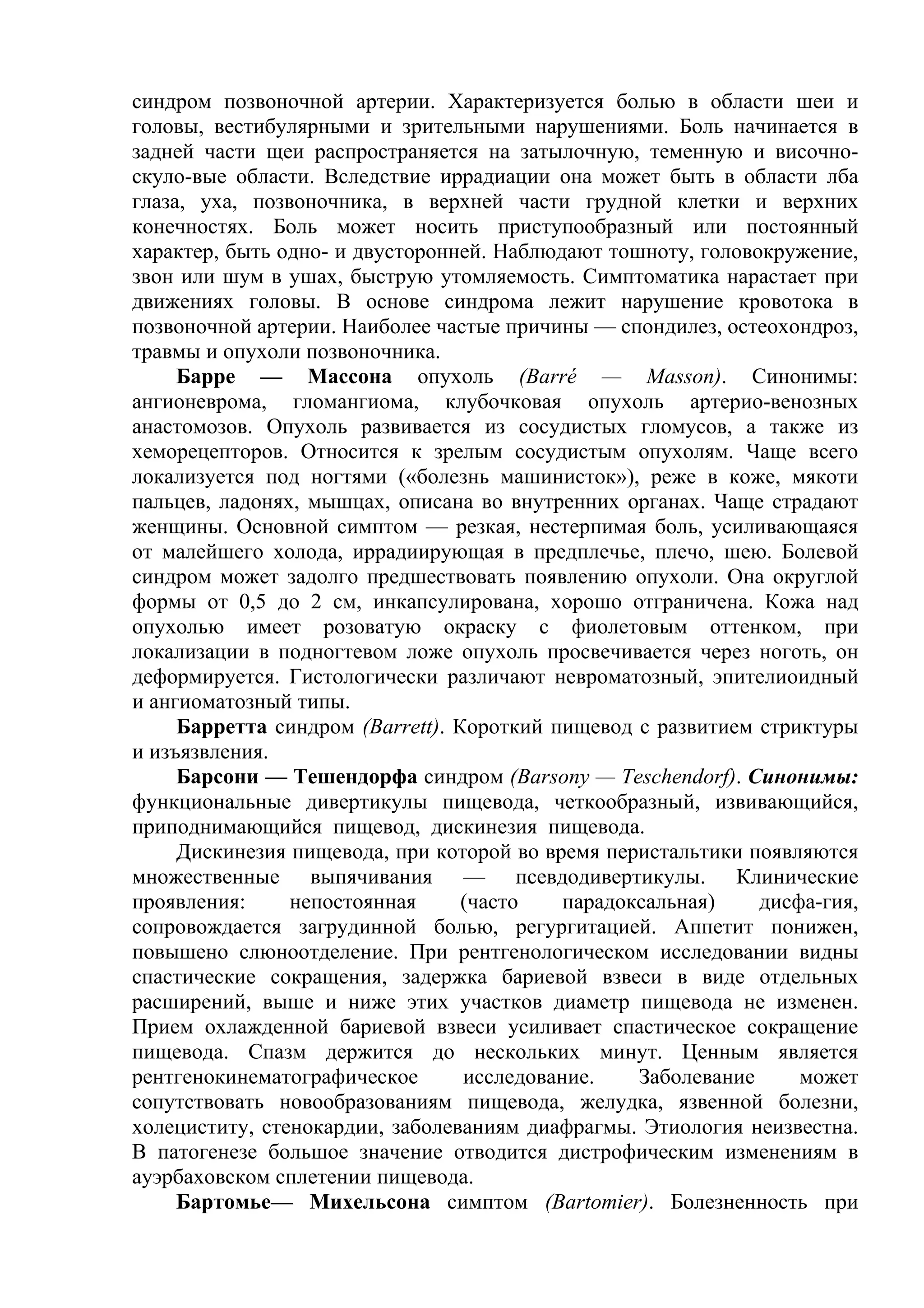 синдром позвоночной артерии. Характеризуется болью в области шеи и
головы, вестибулярными и зрительными нарушениями. Боль начинается в
задней части щеи распространяется на затылочную, теменную и височно-
скуло-вые области. Вследствие иррадиации она может быть в области лба
глаза, уха, позвоночника, в верхней части грудной клетки и верхних
конечностях. Боль может носить приступообразный или постоянный
характер, быть одно- и двусторонней. Наблюдают тошноту, головокружение,
звон или шум в ушах, быструю утомляемость. Симптоматика нарастает при
движениях головы. В основе синдрома лежит нарушение кровотока в
позвоночной артерии. Наиболее частые причины — спондилез, остеохондроз,
травмы и опухоли позвоночника.
     Барре — Массона опухоль (Ваrré — Masson). Синонимы:
ангионеврома, гломангиома, клубочковая опухоль артерио-венозных
анастомозов. Опухоль развивается из сосудистых гломусов, а также из
хеморецепторов. Относится к зрелым сосудистым опухолям. Чаще всего
локализуется под ногтями («болезнь машинисток»), реже в коже, мякоти
пальцев, ладонях, мышцах, описана во внутренних органах. Чаще страдают
женщины. Основной симптом — резкая, нестерпимая боль, усиливающаяся
от малейшего холода, иррадиирующая в предплечье, плечо, шею. Болевой
синдром может задолго предшествовать появлению опухоли. Она округлой
формы от 0,5 до 2 см, инкапсулирована, хорошо отграничена. Кожа над
опухолью имеет розоватую окраску с фиолетовым оттенком, при
локализации в подногтевом ложе опухоль просвечивается через ноготь, он
деформируется. Гистологически различают невроматозный, эпителиоидный
и ангиоматозный типы.
     Барретта синдром (Barrett). Короткий пищевод с развитием стриктуры
и изъязвления.
     Барсони — Тешендорфа синдром (Barsony — Teschendorf). Синонимы:
функциональные дивертикулы пищевода, четкообразный, извивающийся,
приподнимающийся пищевод, дискинезия пищевода.
     Дискинезия пищевода, при которой во время перистальтики появляются
множественные выпячивания — псевдодивертикулы. Клинические
проявления:     непостоянная      (часто    парадоксальная)    дисфа-гия,
сопровождается загрудинной болью, регургитацией. Аппетит понижен,
повышено слюноотделение. При рентгенологическом исследовании видны
спастические сокращения, задержка бариевой взвеси в виде отдельных
расширений, выше и ниже этих участков диаметр пищевода не изменен.
Прием охлажденной бариевой взвеси усиливает спастическое сокращение
пищевода. Спазм держится до нескольких минут. Ценным является
рентгенокинематографическое       исследование.    Заболевание     может
сопутствовать новообразованиям пищевода, желудка, язвенной болезни,
холециститу, стенокардии, заболеваниям диафрагмы. Этиология неизвестна.
В патогенезе большое значение отводится дистрофическим изменениям в
ауэрбаховском сплетении пищевода.
     Бартомье— Михельсона симптом (Bartomier). Болезненность при
 
