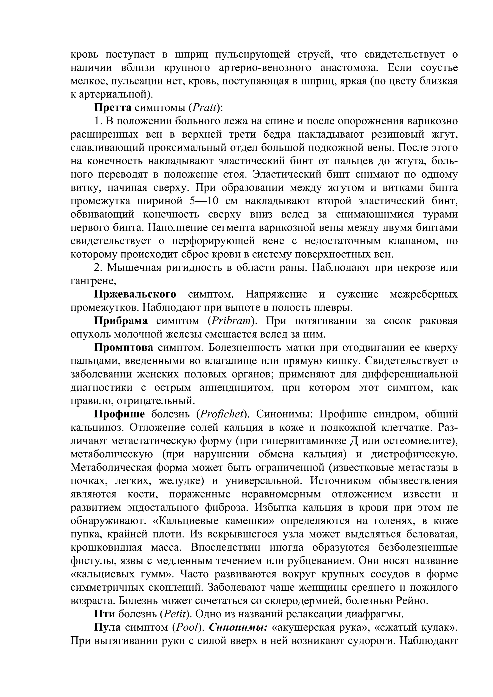 кровь поступает в шприц пульсирующей струей, что свидетельствует о
наличии вблизи крупного артерио-венозного анастомоза. Если соустье
мелкое, пульсации нет, кровь, поступающая в шприц, яркая (по цвету близкая
к артериальной).
     Претта симптомы (Pratt):
     1. В положении больного лежа на спине и после опорожнения варикозно
расширенных вен в верхней трети бедра накладывают резиновый жгут,
сдавливающий проксимальный отдел большой подкожной вены. После этого
на конечность накладывают эластический бинт от пальцев до жгута, боль-
ного переводят в положение стоя. Эластический бинт снимают по одному
витку, начиная сверху. При образовании между жгутом и витками бинта
промежутка шириной 5—10 см накладывают второй эластический бинт,
обвивающий конечность сверху вниз вслед за снимающимися турами
первого бинта. Наполнение сегмента варикозной вены между двумя бинтами
свидетельствует о перфорирующей вене с недостаточным клапаном, по
которому происходит сброс крови в систему поверхностных вен.
     2. Мышечная ригидность в области раны. Наблюдают при некрозе или
гангрене,
     Пржевальского симптом. Напряжение и сужение межреберных
промежутков. Наблюдают при выпоте в полость плевры.
     Прибрама симптом (Pribram). При потягивании за сосок раковая
опухоль молочной железы смещается вслед за ним.
     Промптова симптом. Болезненность матки при отодвигании ее кверху
пальцами, введенными во влагалище или прямую кишку. Свидетельствует о
заболевании женских половых органов; применяют для дифференциальной
диагностики с острым аппендицитом, при котором этот симптом, как
правило, отрицательный.
     Профише болезнь (Profichet). Синонимы: Профише синдром, общий
кальциноз. Отложение солей кальция в коже и подкожной клетчатке. Раз-
личают метастатическую форму (при гипервитаминозе Д или остеомиелите),
метаболическую (при нарушении обмена кальция) и дистрофическую.
Метаболическая форма может быть ограниченной (известковые метастазы в
почках, легких, желудке) и универсальной. Источником обызвествления
являются кости, пораженные неравномерным отложением извести и
развитием эндостального фиброза. Избытка кальция в крови при этом не
обнаруживают. «Кальциевые камешки» определяются на голенях, в коже
пупка, крайней плоти. Из вскрывшегося узла может выделяться беловатая,
крошковидная масса. Впоследствии иногда образуются безболезненные
фистулы, язвы с медленным течением или рубцеванием. Они носят название
«кальциевых гумм». Часто развиваются вокруг крупных сосудов в форме
симметричных скоплений. Заболевают чаще женщины среднего и пожилого
возраста. Болезнь может сочетаться со склеродермией, болезнью Рейно.
     Пти болезнь (Petit). Одно из названий релаксации диафрагмы.
     Пула симптом (Pool). Синонимы: «акушерская рука», «сжатый кулак».
При вытягивании руки с силой вверх в ней возникают судороги. Наблюдают
 