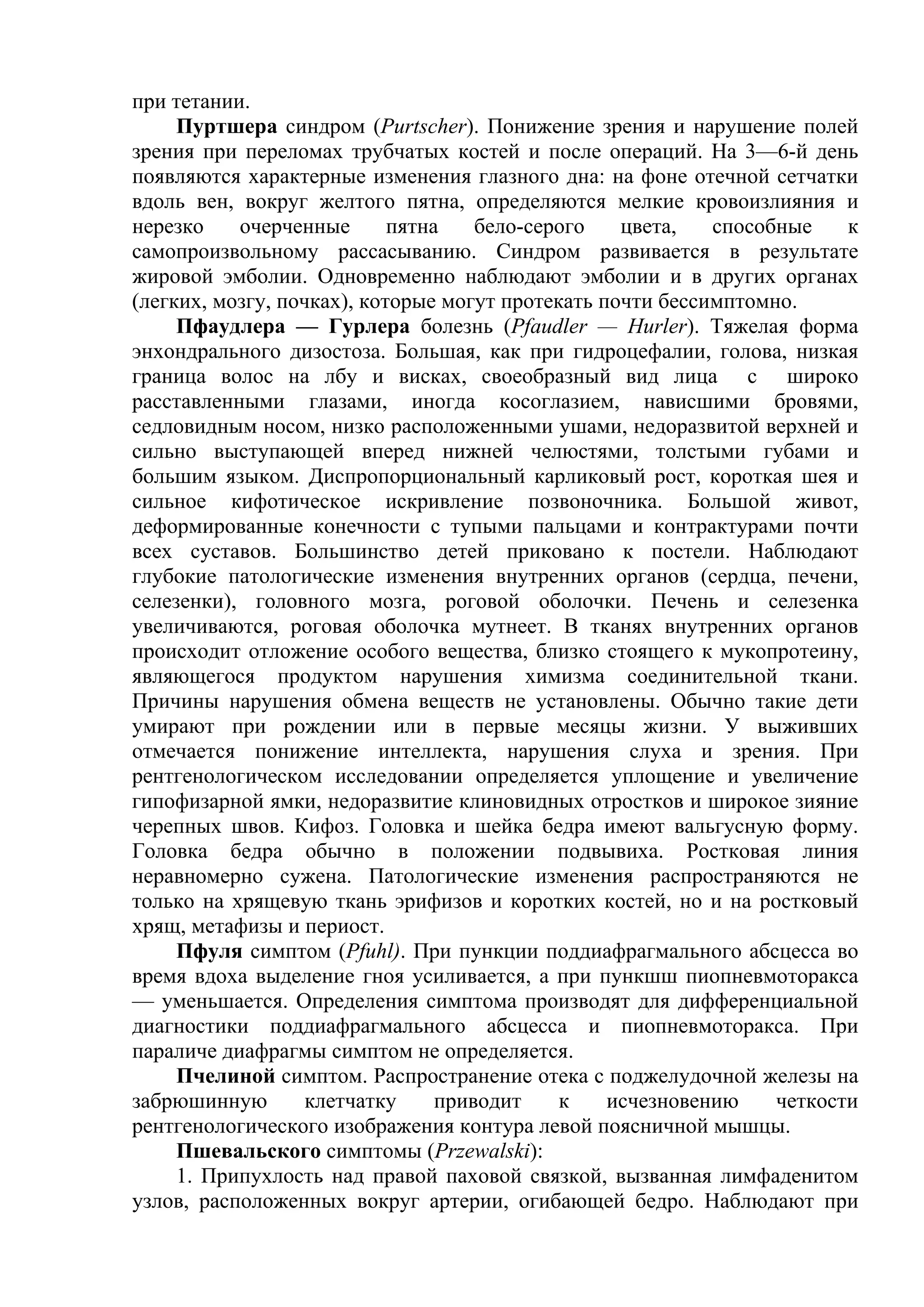 при тетании.
     Пуртшера синдром (Purtscher). Понижение зрения и нарушение полей
зрения при переломах трубчатых костей и после операций. На 3—6-й день
появляются характерные изменения глазного дна: на фоне отечной сетчатки
вдоль вен, вокруг желтого пятна, определяются мелкие кровоизлияния и
нерезко    очерченные       пятна    бело-серого   цвета,   способные    к
самопроизвольному рассасыванию. Синдром развивается в результате
жировой эмболии. Одновременно наблюдают эмболии и в других органах
(легких, мозгу, почках), которые могут протекать почти бессимптомно.
     Пфаудлера — Гурлера болезнь (Pfaudler — Hurler). Тяжелая форма
энхондрального дизостоза. Большая, как при гидроцефалии, голова, низкая
граница волос на лбу и висках, своеобразный вид лица с широко
расставленными глазами, иногда косоглазием, нависшими бровями,
седловидным носом, низко расположенными ушами, недоразвитой верхней и
сильно выступающей вперед нижней челюстями, толстыми губами и
большим языком. Диспропорциональный карликовый рост, короткая шея и
сильное кифотическое искривление позвоночника. Большой живот,
деформированные конечности с тупыми пальцами и контрактурами почти
всех суставов. Большинство детей приковано к постели. Наблюдают
глубокие патологические изменения внутренних органов (сердца, печени,
селезенки), головного мозга, роговой оболочки. Печень и селезенка
увеличиваются, роговая оболочка мутнеет. В тканях внутренних органов
происходит отложение особого вещества, близко стоящего к мукопротеину,
являющегося продуктом нарушения химизма соединительной ткани.
Причины нарушения обмена веществ не установлены. Обычно такие дети
умирают при рождении или в первые месяцы жизни. У выживших
отмечается понижение интеллекта, нарушения слуха и зрения. При
рентгенологическом исследовании определяется уплощение и увеличение
гипофизарной ямки, недоразвитие клиновидных отростков и широкое зияние
черепных швов. Кифоз. Головка и шейка бедра имеют вальгусную форму.
Головка бедра обычно в положении подвывиха. Ростковая линия
неравномерно сужена. Патологические изменения распространяются не
только на хрящевую ткань эрифизов и коротких костей, но и на ростковый
хрящ, метафизы и периост.
     Пфуля симптом (Pfuhl). При пункции поддиафрагмального абсцесса во
время вдоха выделение гноя усиливается, а при пункшш пиопневмоторакса
— уменьшается. Определения симптома производят для дифференциальной
диагностики поддиафрагмального абсцесса и пиопневмоторакса. При
параличе диафрагмы симптом не определяется.
     Пчелиной симптом. Распространение отека с поджелудочной железы на
забрюшинную        клетчатку     приводит    к    исчезновению    четкости
рентгенологического изображения контура левой поясничной мышцы.
     Пшевальского симптомы (Przewalski):
     1. Припухлость над правой паховой связкой, вызванная лимфаденитом
узлов, расположенных вокруг артерии, огибающей бедро. Наблюдают при
 
