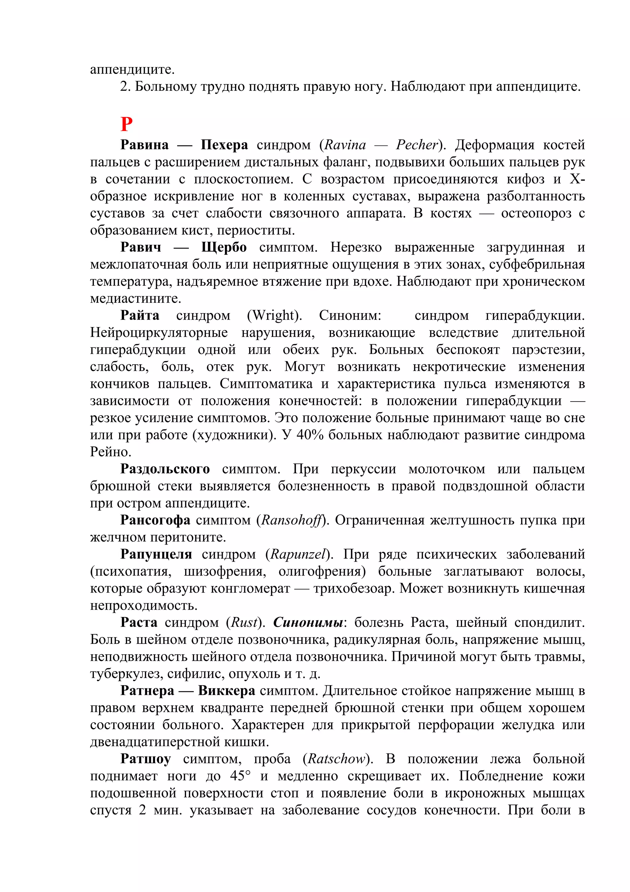 аппендиците.
    2. Больному трудно поднять правую ногу. Наблюдают при аппендиците.

    Р
    Равина — Пехера синдром (Ravina — Pecher). Деформация костей
пальцев с расширением дистальных фаланг, подвывихи больших пальцев рук
в сочетании с плоскостопием. С возрастом присоединяются кифоз и Х-
образное искривление ног в коленных суставах, выражена разболтанность
суставов за счет слабости связочного аппарата. В костях — остеопороз с
образованием кист, периоститы.
    Равич — Щербо симптом. Нерезко выраженные загрудинная и
межлопаточная боль или неприятные ощущения в этих зонах, субфебрильная
температура, надъяремное втяжение при вдохе. Наблюдают при хроническом
медиастините.
    Райта синдром (Wright). Синоним:           синдром гиперабдукции.
Нейроциркуляторные нарушения, возникающие вследствие длительной
гиперабдукции одной или обеих рук. Больных беспокоят парэстезии,
слабость, боль, отек рук. Могут возникать некротические изменения
кончиков пальцев. Симптоматика и характеристика пульса изменяются в
зависимости от положения конечностей: в положении гиперабдукции —
резкое усиление симптомов. Это положение больные принимают чаще во сне
или при работе (художники). У 40% больных наблюдают развитие синдрома
Рейно.
    Раздольского симптом. При перкуссии молоточком или пальцем
брюшной стеки выявляется болезненность в правой подвздошной области
при остром аппендиците.
    Рансогофа симптом (Ransohoff). Ограниченная желтушность пупка при
желчном перитоните.
    Рапунцеля синдром (Rapunzel). При ряде психических заболеваний
(психопатия, шизофрения, олигофрения) больные заглатывают волосы,
которые образуют конгломерат — трихобезоар. Может возникнуть кишечная
непроходимость.
    Раста синдром (Rust). Синонимы: болезнь Раста, шейный спондилит.
Боль в шейном отделе позвоночника, радикулярная боль, напряжение мышц,
неподвижность шейного отдела позвоночника. Причиной могут быть травмы,
туберкулез, сифилис, опухоль и т. д.
    Ратнера — Виккера симптом. Длительное стойкое напряжение мышц в
правом верхнем квадранте передней брюшной стенки при общем хорошем
состоянии больного. Характерен для прикрытой перфорации желудка или
двенадцатиперстной кишки.
    Ратшоу симптом, проба (Ratschow). В положении лежа больной
поднимает ноги до 45° и медленно скрещивает их. Побледнение кожи
подошвенной поверхности стоп и появление боли в икроножных мышцах
спустя 2 мин. указывает на заболевание сосудов конечности. При боли в
 