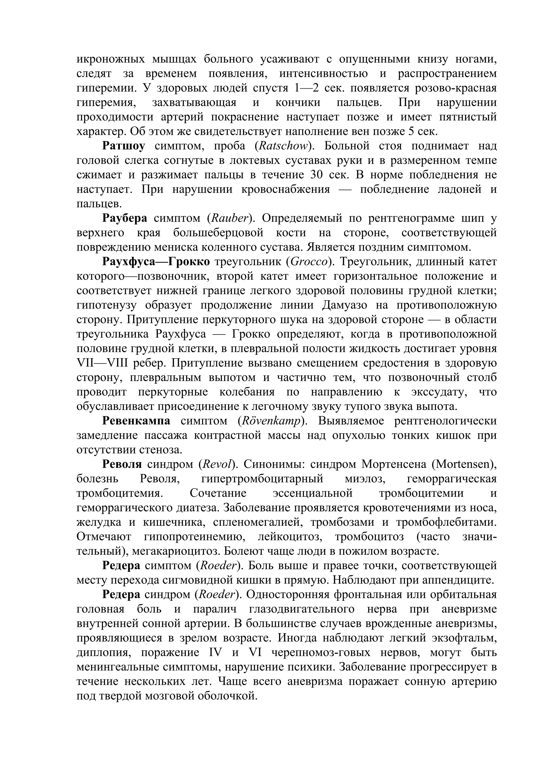 икроножных мышцах больного усаживают с опущенными книзу ногами,
следят за временем появления, интенсивностью и распространением
гиперемии. У здоровых людей спустя 1—2 сек. появляется розово-красная
гиперемия, захватывающая и кончики пальцев. При нарушении
проходимости артерий покраснение наступает позже и имеет пятнистый
характер. Об этом же свидетельствует наполнение вен позже 5 сек.
     Ратшоу симптом, проба (Ratschow). Больной стоя поднимает над
головой слегка согнутые в локтевых суставах руки и в размеренном темпе
сжимает и разжимает пальцы в течение 30 сек. В норме побледнения не
наступает. При нарушении кровоснабжения — побледнение ладоней и
пальцев.
     Раубера симптом (Rauber). Определяемый по рентгенограмме шип у
верхнего края большеберцовой кости на стороне, соответствующей
повреждению мениска коленного сустава. Является поздним симптомом.
     Раухфуса—Грокко треугольник (Grocco). Треугольник, длинный катет
которого—позвоночник, второй катет имеет горизонтальное положение и
соответствует нижней границе легкого здоровой половины грудной клетки;
гипотенузу образует продолжение линии Дамуазо на противоположную
сторону. Притупление перкуторного шука на здоровой стороне — в области
треугольника Раухфуса — Грокко определяют, когда в противоположной
половине грудной клетки, в плевральной полости жидкость достигает уровня
VII—VIII ребер. Притупление вызвано смещением средостения в здоровую
сторону, плевральным выпотом и частично тем, что позвоночный столб
проводит перкуторные колебания по направлению к экссудату, что
обуславливает присоединение к легочному звуку тупого звука выпота.
     Ревенкампа симптом (Rövenkamp). Выявляемое рентгенологически
замедление пассажа контрастной массы над опухолью тонких кишок при
отсутствии стеноза.
     Револя синдром (Revol). Синонимы: синдром Мортенсена (Mortensen),
болезнь    Револя,    гипертромбоцитарный     миэлоз,     геморрагическая
тромбоцитемия.      Сочетание     эссенциальной      тромбоцитемии      и
геморрагического диатеза. Заболевание проявляется кровотечениями из носа,
желудка и кишечника, спленомегалией, тромбозами и тромбофлебитами.
Отмечают гипопротеинемию, лейкоцитоз, тромбоцитоз (часто значи-
тельный), мегакариоцитоз. Болеют чаще люди в пожилом возрасте.
     Редера симптом (Roeder). Боль выше и правее точки, соответствующей
месту перехода сигмовидной кишки в прямую. Наблюдают при аппендиците.
     Редера синдром (Roeder). Односторонняя фронтальная или орбитальная
головная боль и паралич глазодвигательного нерва при аневризме
внутренней сонной артерии. В большинстве случаев врожденные аневризмы,
проявляющиеся в зрелом возрасте. Иногда наблюдают легкий экзофтальм,
диплопия, поражение IV и VI черепномоз-говых нервов, могут быть
менингеальные симптомы, нарушение психики. Заболевание прогрессирует в
течение нескольких лет. Чаще всего аневризма поражает сонную артерию
под твердой мозговой оболочкой.
 