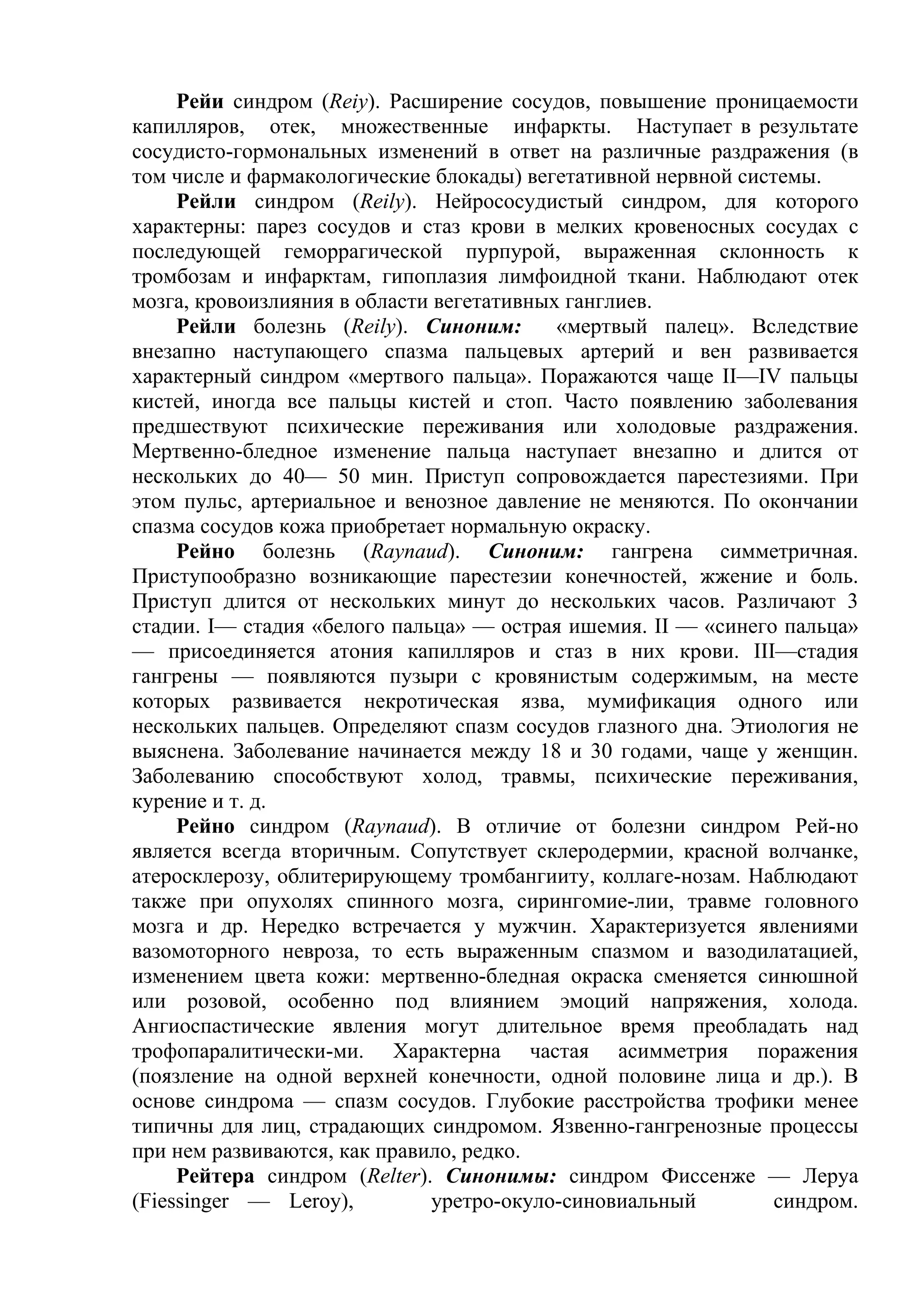 Рейи синдром (Reiy). Расширение сосудов, повышение проницаемости
капилляров, отек, множественные инфаркты. Наступает в результате
сосудисто-гормональных изменений в ответ на различные раздражения (в
том числе и фармакологические блокады) вегетативной нервной системы.
     Рейли синдром (Reily). Нейрососудистый синдром, для которого
характерны: парез сосудов и стаз крови в мелких кровеносных сосудах с
последующей геморрагической пурпурой, выраженная склонность к
тромбозам и инфарктам, гипоплазия лимфоидной ткани. Наблюдают отек
мозга, кровоизлияния в области вегетативных ганглиев.
     Рейли болезнь (Reily). Синоним:       «мертвый палец». Вследствие
внезапно наступающего спазма пальцевых артерий и вен развивается
характерный синдром «мертвого пальца». Поражаются чаще II—IV пальцы
кистей, иногда все пальцы кистей и стоп. Часто появлению заболевания
предшествуют психические переживания или холодовые раздражения.
Мертвенно-бледное изменение пальца наступает внезапно и длится от
нескольких до 40— 50 мин. Приступ сопровождается парестезиями. При
этом пульс, артериальное и венозное давление не меняются. По окончании
спазма сосудов кожа приобретает нормальную окраску.
     Рейно болезнь (Raynaud). Синоним: гангрена симметричная.
Приступообразно возникающие парестезии конечностей, жжение и боль.
Приступ длится от нескольких минут до нескольких часов. Различают 3
стадии. I— стадия «белого пальца» — острая ишемия. II — «синего пальца»
— присоединяется атония капилляров и стаз в них крови. III—стадия
гангрены — появляются пузыри с кровянистым содержимым, на месте
которых развивается некротическая язва, мумификация одного или
нескольких пальцев. Определяют спазм сосудов глазного дна. Этиология не
выяснена. Заболевание начинается между 18 и 30 годами, чаще у женщин.
Заболеванию способствуют холод, травмы, психические переживания,
курение и т. д.
     Рейно синдром (Raynaud). В отличие от болезни синдром Рей-но
является всегда вторичным. Сопутствует склеродермии, красной волчанке,
атеросклерозу, облитерирующему тромбангииту, коллаге-нозам. Наблюдают
также при опухолях спинного мозга, сирингомие-лии, травме головного
мозга и др. Нередко встречается у мужчин. Характеризуется явлениями
вазомоторного невроза, то есть выраженным спазмом и вазодилатацией,
изменением цвета кожи: мертвенно-бледная окраска сменяется синюшной
или розовой, особенно под влиянием эмоций напряжения, холода.
Ангиоспастические явления могут длительное время преобладать над
трофопаралитически-ми. Характерна частая асимметрия поражения
(поязление на одной верхней конечности, одной половине лица и др.). В
основе синдрома — спазм сосудов. Глубокие расстройства трофики менее
типичны для лиц, страдающих синдромом. Язвенно-гангренозные процессы
при нем развиваются, как правило, редко.
     Рейтера синдром (Relter). Синонимы: синдром Фиссенже — Леруа
(Fiessinger — Leroy),          уретро-окуло-синовиальный        синдром.
 