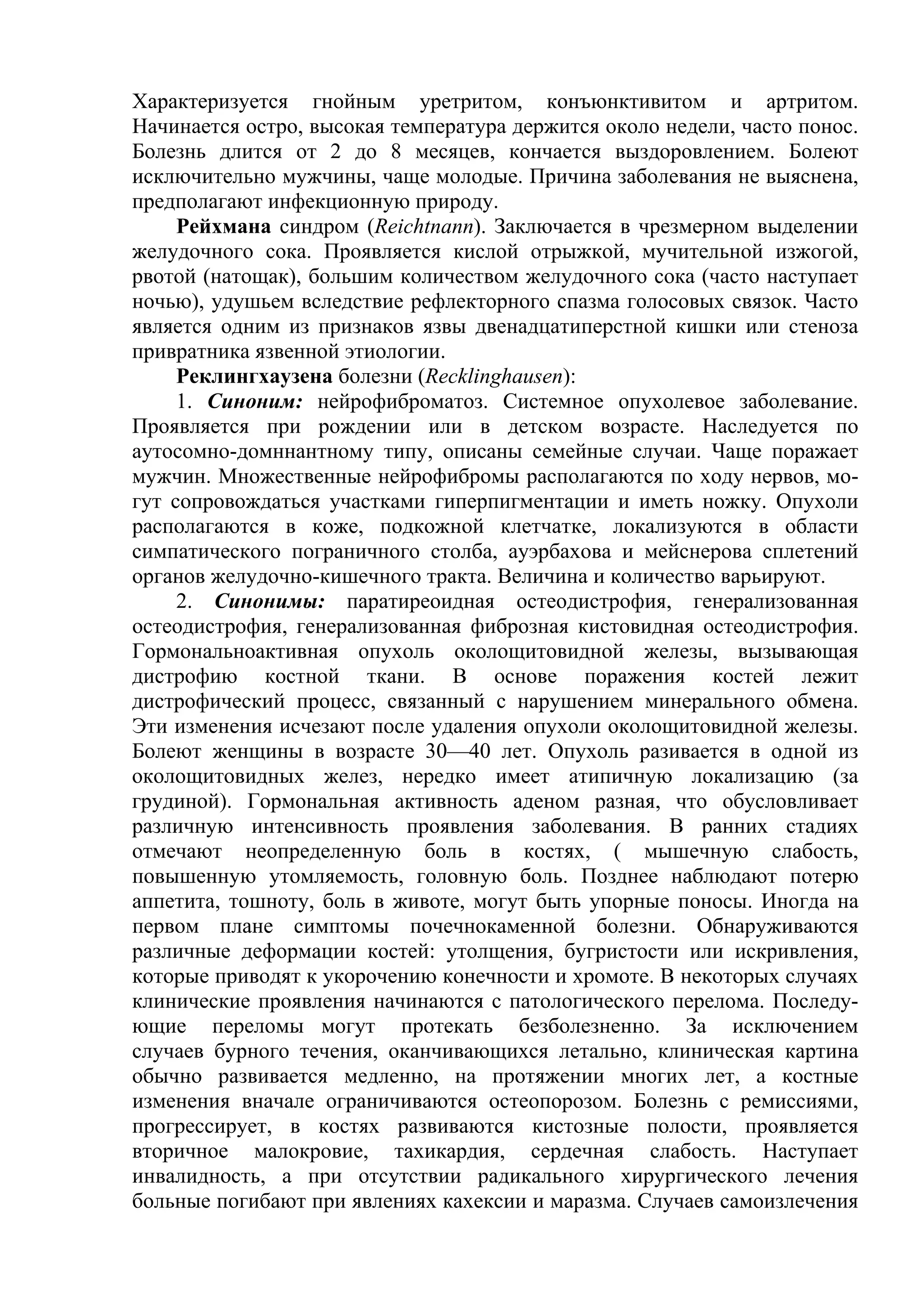 Характеризуется гнойным уретритом, конъюнктивитом и артритом.
Начинается остро, высокая температура держится около недели, часто понос.
Болезнь длится от 2 до 8 месяцев, кончается выздоровлением. Болеют
исключительно мужчины, чаще молодые. Причина заболевания не выяснена,
предполагают инфекционную природу.
     Рейхмана синдром (Reichtnann). Заключается в чрезмерном выделении
желудочного сока. Проявляется кислой отрыжкой, мучительной изжогой,
рвотой (натощак), большим количеством желудочного сока (часто наступает
ночью), удушьем вследствие рефлекторного спазма голосовых связок. Часто
является одним из признаков язвы двенадцатиперстной кишки или стеноза
привратника язвенной этиологии.
     Реклингхаузена болезни (Recklinghausen):
     1. Синоним: нейрофиброматоз. Системное опухолевое заболевание.
Проявляется при рождении или в детском возрасте. Наследуется по
аутосомно-домннантному типу, описаны семейные случаи. Чаще поражает
мужчин. Множественные нейрофибромы располагаются по ходу нервов, мо-
гут сопровождаться участками гиперпигментации и иметь ножку. Опухоли
располагаются в коже, подкожной клетчатке, локализуются в области
симпатического пограничного столба, ауэрбахова и мейснерова сплетений
органов желудочно-кишечного тракта. Величина и количество варьируют.
     2. Синонимы: паратиреоидная остеодистрофия, генерализованная
остеодистрофия, генерализованная фиброзная кистовидная остеодистрофия.
Гормональноактивная опухоль околощитовидной железы, вызывающая
дистрофию костной ткани. В основе поражения костей лежит
дистрофический процесс, связанный с нарушением минерального обмена.
Эти изменения исчезают после удаления опухоли околощитовидной железы.
Болеют женщины в возрасте 30—40 лет. Опухоль разивается в одной из
околощитовидных желез, нередко имеет атипичную локализацию (за
грудиной). Гормональная активность аденом разная, что обусловливает
различную интенсивность проявления заболевания. В ранних стадиях
отмечают неопределенную боль в костях, ( мышечную слабость,
повышенную утомляемость, головную боль. Позднее наблюдают потерю
аппетита, тошноту, боль в животе, могут быть упорные поносы. Иногда на
первом плане симптомы почечнокаменной болезни. Обнаруживаются
различные деформации костей: утолщения, бугристости или искривления,
которые приводят к укорочению конечности и хромоте. В некоторых случаях
клинические проявления начинаются с патологического перелома. Последу-
ющие переломы могут протекать безболезненно. За исключением
случаев бурного течения, оканчивающихся летально, клиническая картина
обычно развивается медленно, на протяжении многих лет, а костные
изменения вначале ограничиваются остеопорозом. Болезнь с ремиссиями,
прогрессирует, в костях развиваются кистозные полости, проявляется
вторичное малокровие, тахикардия, сердечная слабость. Наступает
инвалидность, а при отсутствии радикального хирургического лечения
больные погибают при явлениях кахексии и маразма. Случаев самоизлечения
 