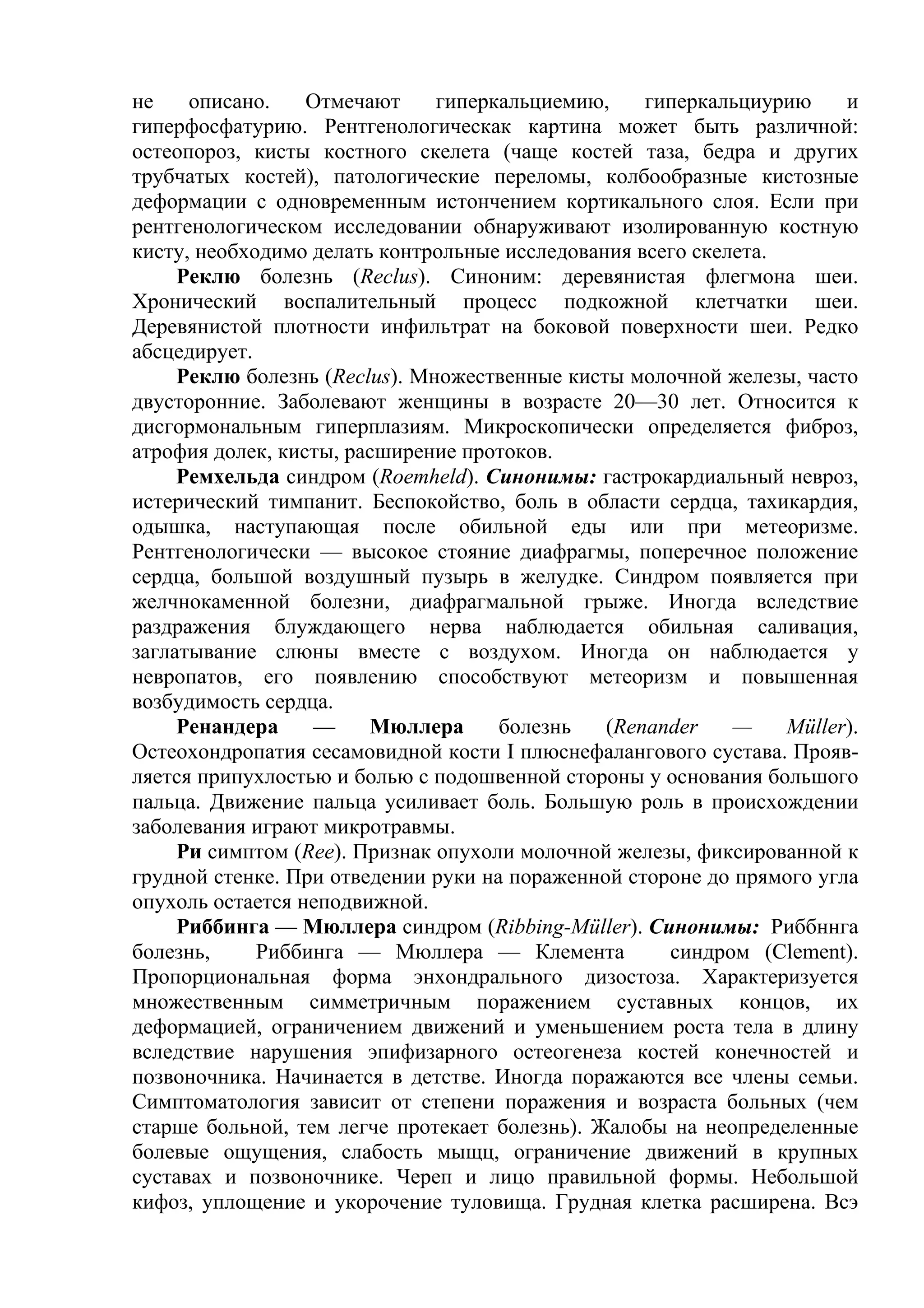 не    описано.    Отмечают     гиперкальциемию,    гиперкальциурию     и
гиперфосфатурию. Рентгенологическак картина может быть различной:
остеопороз, кисты костного скелета (чаще костей таза, бедра и других
трубчатых костей), патологические переломы, колбообразные кистозные
деформации с одновременным истончением кортикального слоя. Если при
рентгенологическом исследовании обнаруживают изолированную костную
кисту, необходимо делать контрольные исследования всего скелета.
     Реклю болезнь (Reclus). Синоним: деревянистая флегмона шеи.
Хронический воспалительный процесс подкожной клетчатки шеи.
Деревянистой плотности инфильтрат на боковой поверхности шеи. Редко
абсцедирует.
     Реклю болезнь (Reclus). Множественные кисты молочной железы, часто
двусторонние. Заболевают женщины в возрасте 20—30 лет. Относится к
дисгормональным гиперплазиям. Микроскопически определяется фиброз,
атрофия долек, кисты, расширение протоков.
     Ремхельда синдром (Roemheld). Синонимы: гастрокардиальный невроз,
истерический тимпанит. Беспокойство, боль в области сердца, тахикардия,
одышка, наступающая после обильной еды или при метеоризме.
Рентгенологически — высокое стояние диафрагмы, поперечное положение
сердца, большой воздушный пузырь в желудке. Синдром появляется при
желчнокаменной болезни, диафрагмальной грыже. Иногда вследствие
раздражения блуждающего нерва наблюдается обильная саливация,
заглатывание слюны вместе с воздухом. Иногда он наблюдается у
невропатов, его появлению способствуют метеоризм и повышенная
возбудимость сердца.
     Ренандера    —     Мюллера      болезнь   (Renander    —    Müller).
Остеохондропатия сесамовидной кости I плюснефалангового сустава. Прояв-
ляется припухлостью и болью с подошвенной стороны у основания большого
пальца. Движение пальца усиливает боль. Большую роль в происхождении
заболевания играют микротравмы.
     Ри симптом (Ree). Признак опухоли молочной железы, фиксированной к
грудной стенке. При отведении руки на пораженной стороне до прямого угла
опухоль остается неподвижной.
     Риббинга — Мюллера синдром (Ribbing-Müller). Синонимы: Риббннга
болезнь,     Риббинга — Мюллера — Клемента           синдром (Clement).
Пропорциональная форма энхондрального дизостоза. Характеризуется
множественным симметричным поражением суставных концов, их
деформацией, ограничением движений и уменьшением роста тела в длину
вследствие нарушения эпифизарного остеогенеза костей конечностей и
позвоночника. Начинается в детстве. Иногда поражаются все члены семьи.
Симптоматология зависит от степени поражения и возраста больных (чем
старше больной, тем легче протекает болезнь). Жалобы на неопределенные
болевые ощущения, слабость мыщц, ограничение движений в крупных
суставах и позвоночнике. Череп и лицо правильной формы. Небольшой
кифоз, уплощение и укорочение туловища. Грудная клетка расширена. Всэ
 