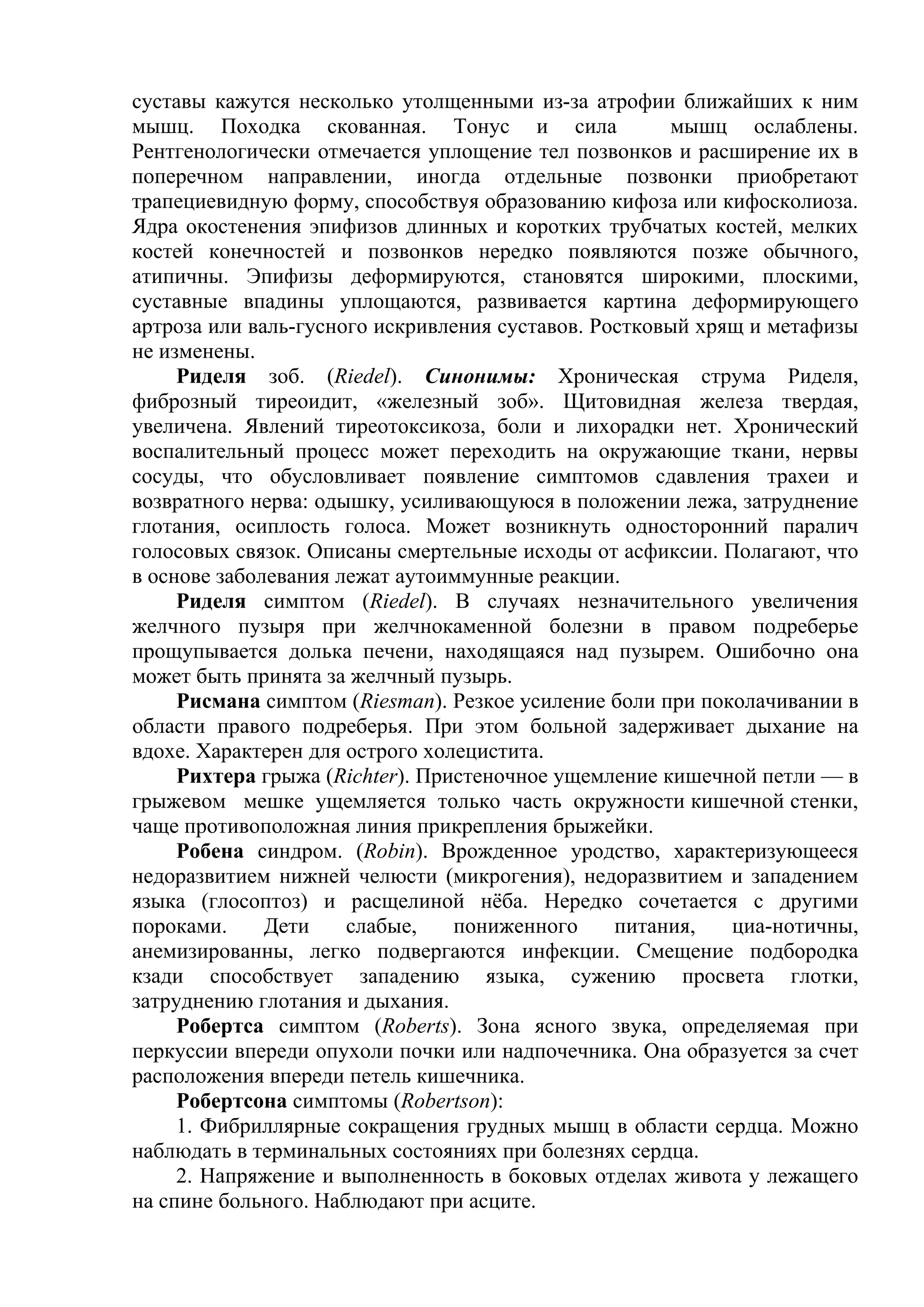 суставы кажутся несколько утолщенными из-за атрофии ближайших к ним
мышц. Походка скованная. Тонус и сила                  мышц ослаблены.
Рентгенологически отмечается уплощение тел позвонков и расширение их в
поперечном направлении, иногда отдельные позвонки приобретают
трапециевидную форму, способствуя образованию кифоза или кифосколиоза.
Ядра окостенения эпифизов длинных и коротких трубчатых костей, мелких
костей конечностей и позвонков нередко появляются позже обычного,
атипичны. Эпифизы деформируются, становятся широкими, плоскими,
суставные впадины уплощаются, развивается картина деформирующего
артроза или валь-гусного искривления суставов. Ростковый хрящ и метафизы
не изменены.
     Риделя зоб. (Riedel). Синонимы: Хроническая струма Риделя,
фиброзный тиреоидит, «железный зоб». Щитовидная железа твердая,
увеличена. Явлений тиреотоксикоза, боли и лихорадки нет. Хронический
воспалительный процесс может переходить на окружающие ткани, нервы
сосуды, что обусловливает появление симптомов сдавления трахеи и
возвратного нерва: одышку, усиливающуюся в положении лежа, затруднение
глотания, осиплость голоса. Может возникнуть односторонний паралич
голосовых связок. Описаны смертельные исходы от асфиксии. Полагают, что
в основе заболевания лежат аутоиммунные реакции.
     Риделя симптом (Riedel). В случаях незначительного увеличения
желчного пузыря при желчнокаменной болезни в правом подреберье
прощупывается долька печени, находящаяся над пузырем. Ошибочно она
может быть принята за желчный пузырь.
     Рисмана симптом (Riesman). Резкое усиление боли при поколачивании в
области правого подреберья. При этом больной задерживает дыхание на
вдохе. Характерен для острого холецистита.
     Рихтера грыжа (Richter). Пристеночное ущемление кишечной петли — в
грыжевом мешке ущемляется только часть окружности кишечной стенки,
чаще противоположная линия прикрепления брыжейки.
     Робена синдром. (Robin). Врожденное уродство, характеризующееся
недоразвитием нижней челюсти (микрогения), недоразвитием и западением
языка (глосоптоз) и расщелиной нёба. Нередко сочетается с другими
пороками.     Дети    слабые,    пониженного     питания,   циа-нотичны,
анемизированны, легко подвергаются инфекции. Смещение подбородка
кзади способствует западению языка, сужению просвета глотки,
затруднению глотания и дыхания.
     Робертса симптом (Roberts). Зона ясного звука, определяемая при
перкуссии впереди опухоли почки или надпочечника. Она образуется за счет
расположения впереди петель кишечника.
     Робертсона симптомы (Robertson):
     1. Фибриллярные сокращения грудных мышц в области сердца. Можно
наблюдать в терминальных состояниях при болезнях сердца.
     2. Напряжение и выполненность в боковых отделах живота у лежащего
на спине больного. Наблюдают при асците.
 