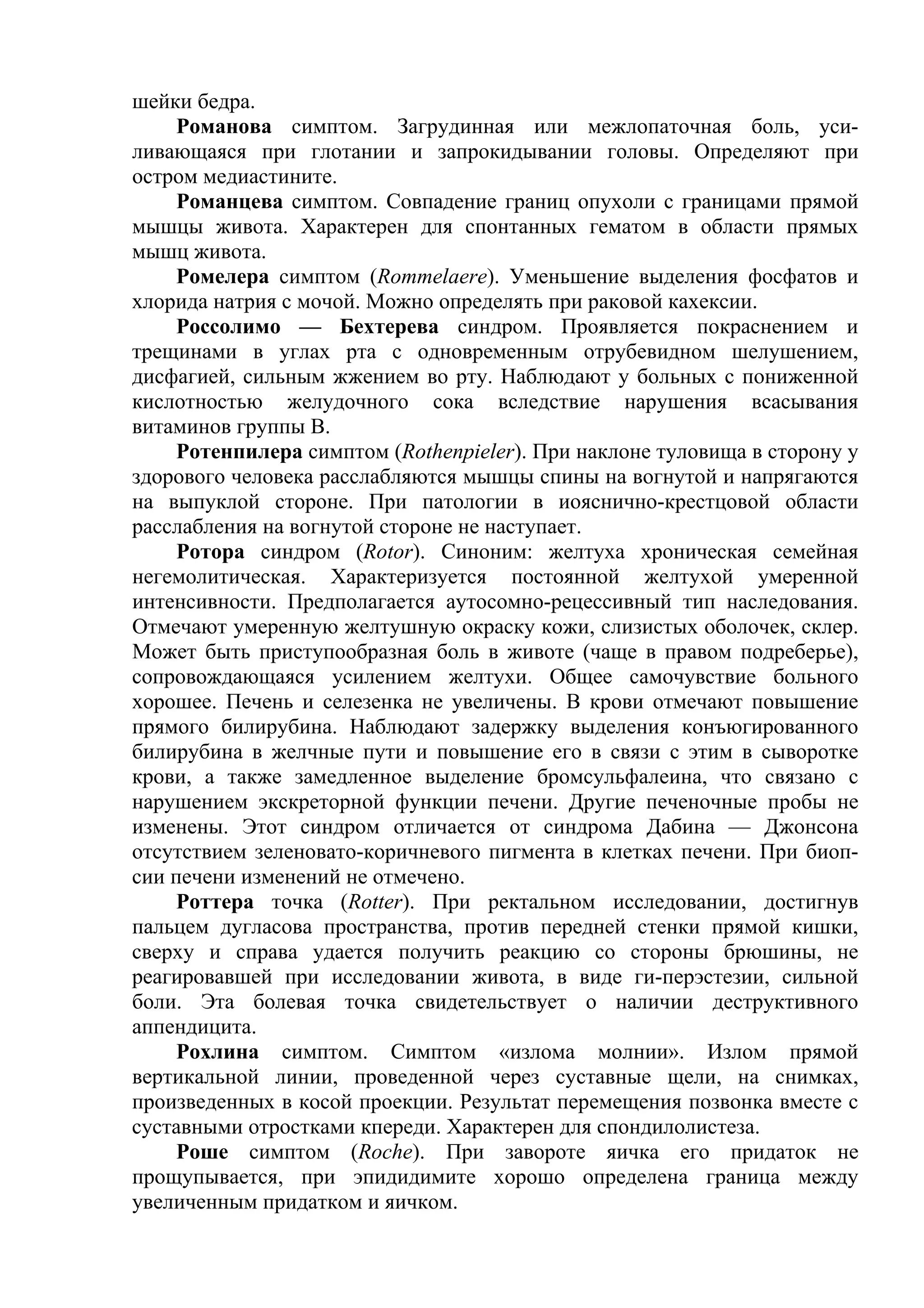 шейки бедра.
     Романова симптом. Загрудинная или межлопаточная боль, уси-
ливающаяся при глотании и запрокидывании головы. Определяют при
остром медиастините.
     Романцева симптом. Совпадение границ опухоли с границами прямой
мышцы живота. Характерен для спонтанных гематом в области прямых
мышц живота.
    Ромелера симптом (Rommelaere). Уменьшение выделения фосфатов и
хлорида натрия с мочой. Можно определять при раковой кахексии.
    Россолимо — Бехтерева синдром. Проявляется покраснением и
трещинами в углах рта с одновременным отрубевидном шелушением,
дисфагией, сильным жжением во рту. Наблюдают у больных с пониженной
кислотностью желудочного сока вследствие нарушения всасывания
витаминов группы В.
    Ротенпилера симптом (Rothenpieler). При наклоне туловища в сторону у
здорового человека расслабляются мышцы спины на вогнутой и напрягаются
на выпуклой стороне. При патологии в иояснично-крестцовой области
расслабления на вогнутой стороне не наступает.
     Ротора синдром (Rotor). Синоним: желтуха хроническая семейная
негемолитическая. Характеризуется постоянной желтухой умеренной
интенсивности. Предполагается аутосомно-рецессивный тип наследования.
Отмечают умеренную желтушную окраску кожи, слизистых оболочек, склер.
Может быть приступообразная боль в животе (чаще в правом подреберье),
сопровождающаяся усилением желтухи. Общее самочувствие больного
хорошее. Печень и селезенка не увеличены. В крови отмечают повышение
прямого билирубина. Наблюдают задержку выделения конъюгированного
билирубина в желчные пути и повышение его в связи с этим в сыворотке
крови, а также замедленное выделение бромсульфалеина, что связано с
нарушением экскреторной функции печени. Другие печеночные пробы не
изменены. Этот синдром отличается от синдрома Дабина — Джонсона
отсутствием зеленовато-коричневого пигмента в клетках печени. При биоп-
сии печени изменений не отмечено.
    Роттера точка (Rotter). При ректальном исследовании, достигнув
пальцем дугласова пространства, против передней стенки прямой кишки,
сверху и справа удается получить реакцию со стороны брюшины, не
реагировавшей при исследовании живота, в виде ги-перэстезии, сильной
боли. Эта болевая точка свидетельствует о наличии деструктивного
аппендицита.
     Рохлина симптом. Симптом «излома молнии». Излом прямой
вертикальной линии, проведенной через суставные щели, на снимках,
произведенных в косой проекции. Результат перемещения позвонка вместе с
суставными отростками кпереди. Характерен для спондилолистеза.
     Роше симптом (Roche). При завороте яичка его придаток не
прощупывается, при эпидидимите хорошо определена граница между
увеличенным придатком и яичком.
 
