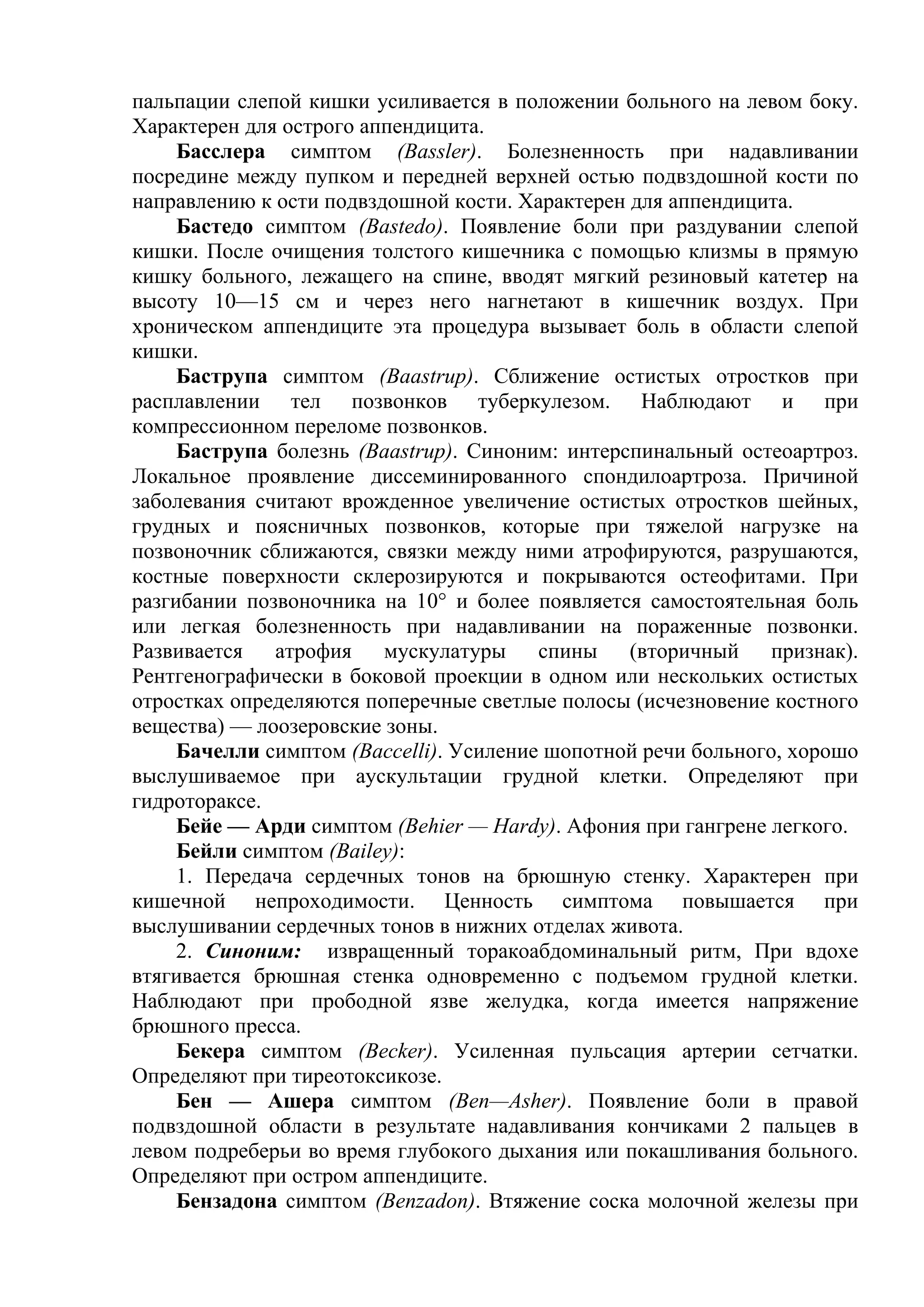 пальпации слепой кишки усиливается в положении больного на левом боку.
Характерен для острого аппендицита.
     Басслера симптом (Bassler). Болезненность при надавливании
посредине между пупком и передней верхней остью подвздошной кости по
направлению к ости подвздошной кости. Характерен для аппендицита.
     Бастедо симптом (Bastedo). Появление боли при раздувании слепой
кишки. После очищения толстого кишечника с помощью клизмы в прямую
кишку больного, лежащего на спине, вводят мягкий резиновый катетер на
высоту 10—15 см и через него нагнетают в кишечник воздух. При
хроническом аппендиците эта процедура вызывает боль в области слепой
кишки.
     Баструпа симптом (Baastrup). Сближение остистых отростков при
расплавлении тел позвонков туберкулезом. Наблюдают и при
компрессионном переломе позвонков.
     Баструпа болезнь (Baastrup). Синоним: интерспинальный остеоартроз.
Локальное проявление диссеминированного спондилоартроза. Причиной
заболевания считают врожденное увеличение остистых отростков шейных,
грудных и поясничных позвонков, которые при тяжелой нагрузке на
позвоночник сближаются, связки между ними атрофируются, разрушаются,
костные поверхности склерозируются и покрываются остеофитами. При
разгибании позвоночника на 10° и более появляется самостоятельная боль
или легкая болезненность при надавливании на пораженные позвонки.
Развивается атрофия мускулатуры спины (вторичный признак).
Рентгенографически в боковой проекции в одном или нескольких остистых
отростках определяются поперечные светлые полосы (исчезновение костного
вещества) — лоозеровские зоны.
     Бачелли симптом (Baccelli). Усиление шопотной речи больного, хорошо
выслушиваемое при аускультации грудной клетки. Определяют при
гидротораксе.
     Бейе — Арди симптом (Behier — Hardy). Афония при гангрене легкого.
     Бейли симптом (Bailey):
     1. Передача сердечных тонов на брюшную стенку. Характерен при
кишечной непроходимости. Ценность симптома повышается при
выслушивании сердечных тонов в нижних отделах живота.
     2. Синоним: извращенный торакоабдоминальный ритм, При вдохе
втягивается брюшная стенка одновременно с подъемом грудной клетки.
Наблюдают при прободной язве желудка, когда имеется напряжение
брюшного пресса.
     Бекера симптом (Becker). Усиленная пульсация артерии сетчатки.
Определяют при тиреотоксикозе.
     Бен — Ашера симптом (Ben—Asher). Появление боли в правой
подвздошной области в результате надавливания кончиками 2 пальцев в
левом подреберьи во время глубокого дыхания или покашливания больного.
Определяют при остром аппендиците.
     Бензадона симптом (Benzadon). Втяжение соска молочной железы при
 