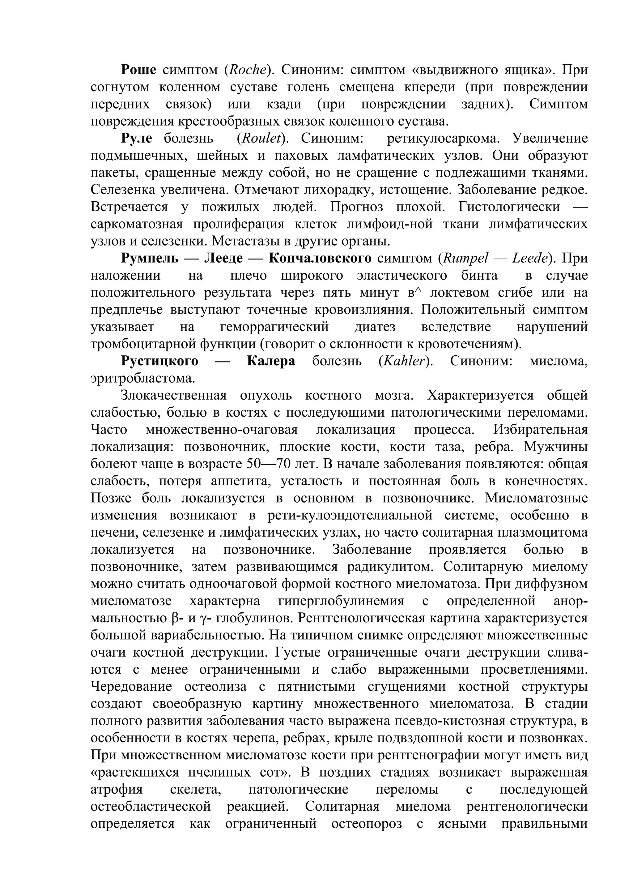 Роше симптом (Roche). Синоним: симптом «выдвижного ящика». При
согнутом коленном суставе голень смещена кпереди (при повреждении
передних связок) или кзади (при повреждении задних). Симптом
повреждения крестообразных связок коленного сустава.
    Руле болезнь       (Roulet). Синоним:    ретикулосаркома. Увеличение
подмышечных, шейных и паховых ламфатических узлов. Они образуют
пакеты, сращенные между собой, но не сращение с подлежащими тканями.
Селезенка увеличена. Отмечают лихорадку, истощение. Заболевание редкое.
Встречается у пожилых людей. Прогноз плохой. Гистологически —
саркоматозная пролиферация клеток лимфоид-ной ткани лимфатических
узлов и селезенки. Метастазы в другие органы.
    Румпель — Лееде — Кончаловского симптом (Rumpel — Leede). При
наложении      на     плечо широкого эластического бинта         в случае
положительного результата через пять минут в^ локтевом сгибе или на
предплечье выступают точечные кровоизлияния. Положительный симптом
указывает     на    геморрагический     диатез    вследствие    нарушений
тромбоцитарной функции (говорит о склонности к кровотечениям).
    Рустицкого — Калера болезнь (Kahler). Синоним: миелома,
эритробластома.
    Злокачественная опухоль костного мозга. Характеризуется общей
слабостью, болью в костях с последующими патологическими переломами.
Часто множественно-очаговая локализация процесса. Избирательная
локализация: позвоночник, плоские кости, кости таза, ребра. Мужчины
болеют чаще в возрасте 50—70 лет. В начале заболевания появляются: общая
слабость, потеря аппетита, усталость и постоянная боль в конечностях.
Позже боль локализуется в основном в позвоночнике. Миеломатозные
изменения возникают в рети-кулоэндотелиальной системе, особенно в
печени, селезенке и лимфатических узлах, но часто солитарная плазмоцитома
локализуется на позвоночнике. Заболевание проявляется болью в
позвоночнике, затем развивающимся радикулитом. Солитарную миелому
можно считать одноочаговой формой костного миеломатоза. При диффузном
миеломатозе характерна гиперглобулинемия с определенной анор-
мальностью β- и γ- глобулинов. Рентгенологическая картина характеризуется
большой вариабельностью. На типичном снимке определяют множественные
очаги костной деструкции. Густые ограниченные очаги деструкции слива-
ются с менее ограниченными и слабо выраженными просветлениями.
Чередование остеолиза с пятнистыми сгущениями костной структуры
создают своеобразную картину множественного миеломатоза. В стадии
полного развития заболевания часто выражена псевдо-кистозная структура, в
особенности в костях черепа, ребрах, крыле подвздошной кости и позвонках.
При множественном миеломатозе кости при рентгенографии могут иметь вид
«растекшихся пчелиных сот». В поздних стадиях возникает выраженная
атрофия     скелета,     патологические    переломы     с    последующей
остеобластической реакцией. Солитарная миелома рентгенологически
определяется как ограниченный остеопороз с ясными правильными
 