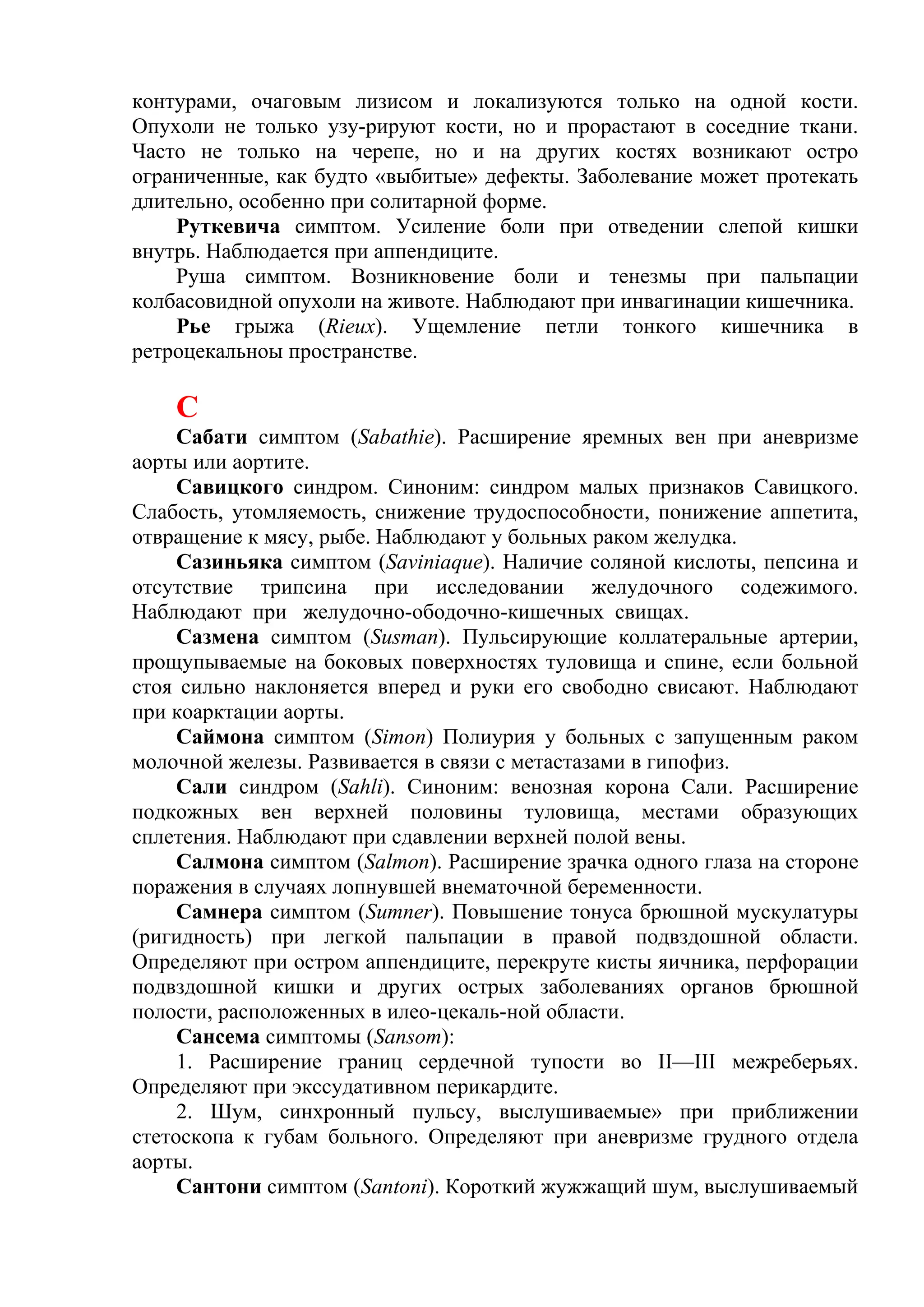 контурами, очаговым лизисом и локализуются только на одной кости.
Опухоли не только узу-рируют кости, но и прорастают в соседние ткани.
Часто не только на черепе, но и на других костях возникают остро
ограниченные, как будто «выбитые» дефекты. Заболевание может протекать
длительно, особенно при солитарной форме.
    Руткевича симптом. Усиление боли при отведении слепой кишки
внутрь. Наблюдается при аппендиците.
    Руша симптом. Возникновение боли и тенезмы при пальпации
колбасовидной опухоли на животе. Наблюдают при инвагинации кишечника.
    Рье грыжа (Rieux). Ущемление петли тонкого кишечника в
ретроцекальноы пространстве.

    С
     Сабати симптом (Sabathie). Расширение яремных вен при аневризме
аорты или аортите.
     Савицкого синдром. Синоним: синдром малых признаков Савицкого.
Слабость, утомляемость, снижение трудоспособности, понижение аппетита,
отвращение к мясу, рыбе. Наблюдают у больных раком желудка.
     Сазиньяка симптом (Saviniaque). Наличие соляной кислоты, пепсина и
отсутствие трипсина при исследовании желудочного содежимого.
Наблюдают при желудочно-ободочно-кишечных свищах.
     Сазмена симптом (Susman). Пульсирующие коллатеральные артерии,
прощупываемые на боковых поверхностях туловища и спине, если больной
стоя сильно наклоняется вперед и руки его свободно свисают. Наблюдают
при коарктации аорты.
     Саймона симптом (Simon) Полиурия у больных с запущенным раком
молочной железы. Развивается в связи с метастазами в гипофиз.
     Сали синдром (Sahli). Синоним: венозная корона Сали. Расширение
подкожных вен верхней половины туловища, местами образующих
сплетения. Наблюдают при сдавлении верхней полой вены.
     Салмона симптом (Salmon). Расширение зрачка одного глаза на стороне
поражения в случаях лопнувшей внематочной беременности.
     Самнера симптом (Sumner). Повышение тонуса брюшной мускулатуры
(ригидность) при легкой пальпации в правой подвздошной области.
Определяют при остром аппендиците, перекруте кисты яичника, перфорации
подвздошной кишки и других острых заболеваниях органов брюшной
полости, расположенных в илео-цекаль-ной области.
     Сансема симптомы (Sansom):
     1. Расширение границ сердечной тупости во II—III межреберьях.
Определяют при экссудативном перикардите.
     2. Шум, синхронный пульсу, выслушиваемые» при приближении
стетоскопа к губам больного. Определяют при аневризме грудного отдела
аорты.
     Сантони симптом (Santoni). Короткий жужжащий шум, выслушиваемый
 
