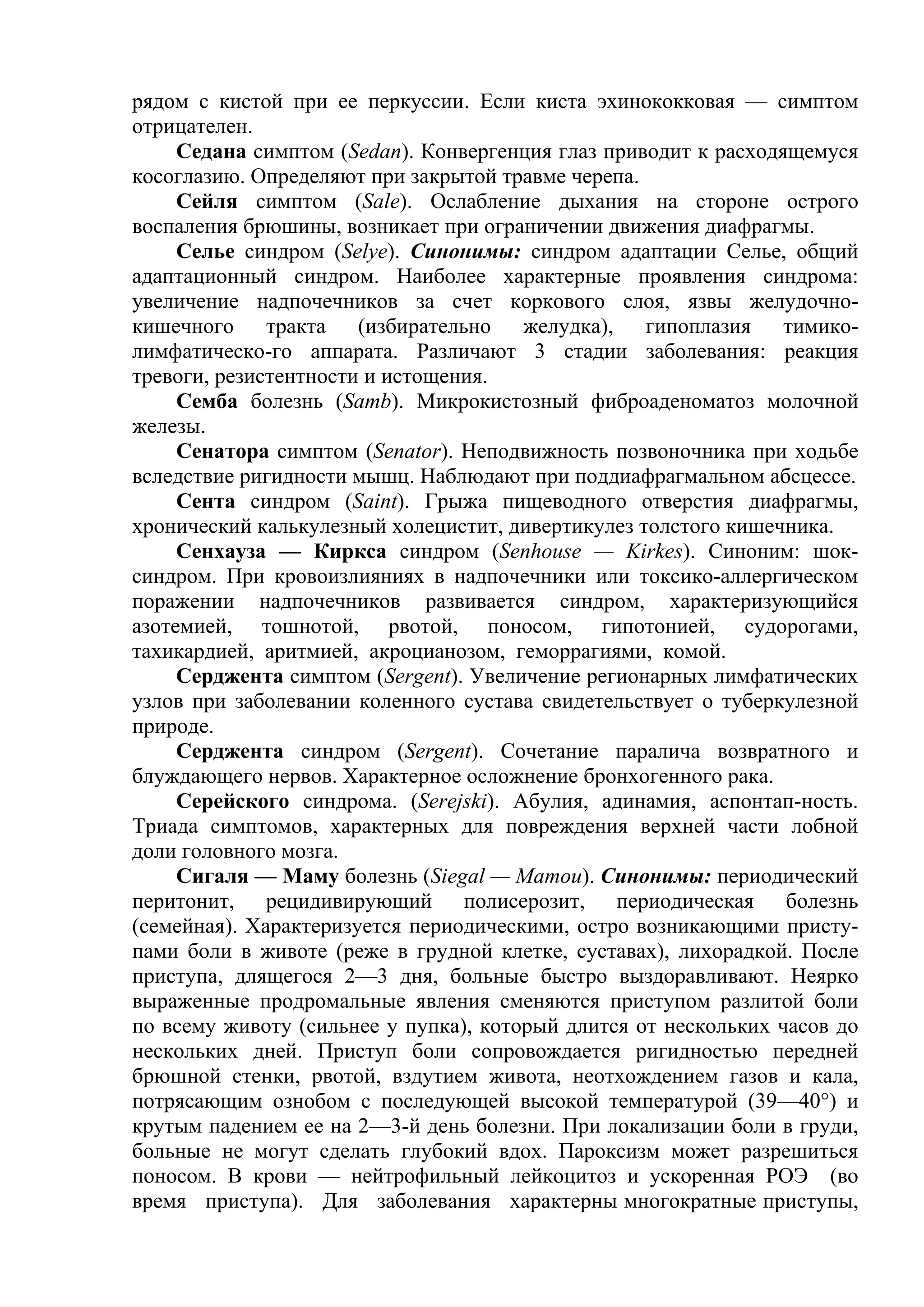 рядом с кистой при ее перкуссии. Если киста эхинококковая — симптом
отрицателен.
     Седана симптом (Sedan). Конвергенция глаз приводит к расходящемуся
косоглазию. Определяют при закрытой травме черепа.
     Сейля симптом (Sale). Ослабление дыхания на стороне острого
воспаления брюшины, возникает при ограничении движения диафрагмы.
     Селье синдром (Selye). Синонимы: синдром адаптации Селье, общий
адаптационный синдром. Наиболее характерные проявления синдрома:
увеличение надпочечников за счет коркового слоя, язвы желудочно-
кишечного тракта (избирательно желудка), гипоплазия тимико-
лимфатическо-го аппарата. Различают 3 стадии заболевания: реакция
тревоги, резистентности и истощения.
     Семба болезнь (Samb). Микрокистозный фиброаденоматоз молочной
железы.
     Сенатора симптом (Senator). Неподвижность позвоночника при ходьбе
вследствие ригидности мышц. Наблюдают при поддиафрагмальном абсцессе.
     Сента синдром (Saint). Грыжа пищеводного отверстия диафрагмы,
хронический калькулезный холецистит, дивертикулез толстого кишечника.
     Сенхауза — Киркса синдром (Senhouse — Kirkes). Синоним: шок-
синдром. При кровоизлияниях в надпочечники или токсико-аллергическом
поражении надпочечников развивается синдром, характеризующийся
азотемией, тошнотой, рвотой, поносом, гипотонией, судорогами,
тахикардией, аритмией, акроцианозом, геморрагиями, комой.
     Серджента симптом (Sergent). Увеличение регионарных лимфатических
узлов при заболевании коленного сустава свидетельствует о туберкулезной
природе.
     Серджента синдром (Sergent). Сочетание паралича возвратного и
блуждающего нервов. Характерное осложнение бронхогенного рака.
     Серейского синдрома. (Serejski). Абулия, адинамия, аспонтап-ность.
Триада симптомов, характерных для повреждения верхней части лобной
доли головного мозга.
     Сигаля — Маму болезнь (Siegal — Mamou). Синонимы: периодический
перитонит, рецидивирующий полисерозит, периодическая болезнь
(семейная). Характеризуется периодическими, остро возникающими присту-
пами боли в животе (реже в грудной клетке, суставах), лихорадкой. После
приступа, длящегося 2—3 дня, больные быстро выздоравливают. Неярко
выраженные продромальные явления сменяются приступом разлитой боли
по всему животу (сильнее у пупка), который длится от нескольких часов до
нескольких дней. Приступ боли сопровождается ригидностью передней
брюшной стенки, рвотой, вздутием живота, неотхождением газов и кала,
потрясающим ознобом с последующей высокой температурой (39—40°) и
крутым падением ее на 2—3-й день болезни. При локализации боли в груди,
больные не могут сделать глубокий вдох. Пароксизм может разрешиться
поносом. В крови — нейтрофильный лейкоцитоз и ускоренная РОЭ (во
время приступа). Для заболевания характерны многократные приступы,
 