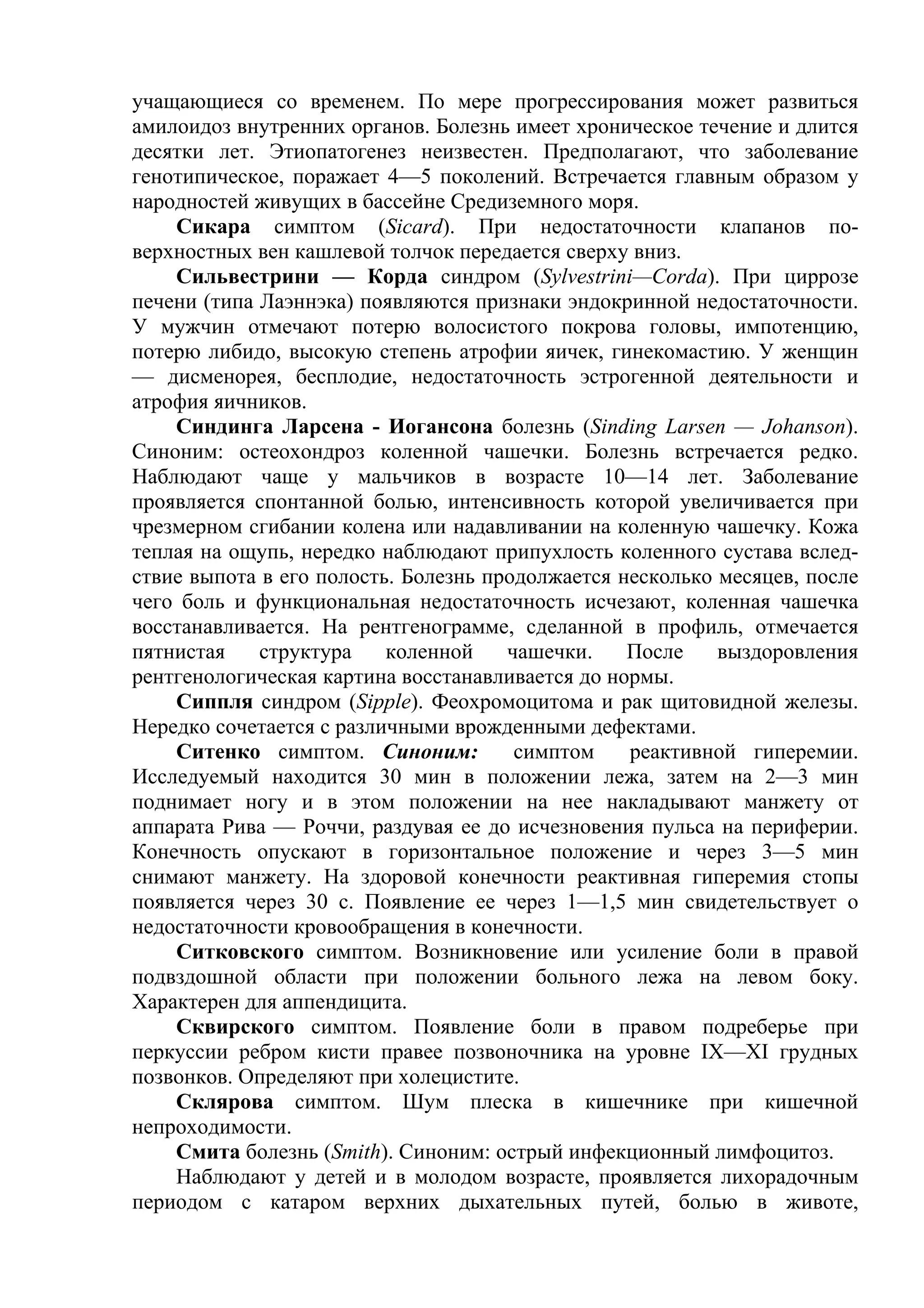 учащающиеся со временем. По мере прогрессирования может развиться
амилоидоз внутренних органов. Болезнь имеет хроническое течение и длится
десятки лет. Этиопатогенез неизвестен. Предполагают, что заболевание
генотипическое, поражает 4—5 поколений. Встречается главным образом у
народностей живущих в бассейне Средиземного моря.
    Сикара симптом (Sicard). При недостаточности клапанов по-
верхностных вен кашлевой толчок передается сверху вниз.
    Сильвестрини — Корда синдром (Sylvestrini—Corda). При циррозе
печени (типа Лаэннэка) появляются признаки эндокринной недостаточности.
У мужчин отмечают потерю волосистого покрова головы, импотенцию,
потерю либидо, высокую степень атрофии яичек, гинекомастию. У женщин
— дисменорея, бесплодие, недостаточность эстрогенной деятельности и
атрофия яичников.
    Синдинга Ларсена - Иогансона болезнь (Sinding Larsen — Johanson).
Синоним: остеохондроз коленной чашечки. Болезнь встречается редко.
Наблюдают чаще у мальчиков в возрасте 10—14 лет. Заболевание
проявляется спонтанной болью, интенсивность которой увеличивается при
чрезмерном сгибании колена или надавливании на коленную чашечку. Кожа
теплая на ощупь, нередко наблюдают припухлость коленного сустава вслед-
ствие выпота в его полость. Болезнь продолжается несколько месяцев, после
чего боль и функциональная недостаточность исчезают, коленная чашечка
восстанавливается. На рентгенограмме, сделанной в профиль, отмечается
пятнистая    структура    коленной    чашечки.    После    выздоровления
рентгенологическая картина восстанавливается до нормы.
    Сиппля синдром (Sipple). Феохромоцитома и рак щитовидной железы.
Нередко сочетается с различными врожденными дефектами.
    Ситенко симптом. Синоним:          симптом    реактивной гиперемии.
Исследуемый находится 30 мин в положении лежа, затем на 2—3 мин
поднимает ногу и в этом положении на нее накладывают манжету от
аппарата Рива — Роччи, раздувая ее до исчезновения пульса на периферии.
Конечность опускают в горизонтальное положение и через 3—5 мин
снимают манжету. На здоровой конечности реактивная гиперемия стопы
появляется через 30 с. Появление ее через 1—1,5 мин свидетельствует о
недостаточности кровообращения в конечности.
    Ситковского симптом. Возникновение или усиление боли в правой
подвздошной области при положении больного лежа на левом боку.
Характерен для аппендицита.
    Сквирского симптом. Появление боли в правом подреберье при
перкуссии ребром кисти правее позвоночника на уровне IX—XI грудных
позвонков. Определяют при холецистите.
    Склярова симптом. Шум плеска в кишечнике при кишечной
непроходимости.
    Смита болезнь (Smith). Синоним: острый инфекционный лимфоцитоз.
    Наблюдают у детей и в молодом возрасте, проявляется лихорадочным
периодом с катаром верхних дыхательных путей, болью в животе,
 