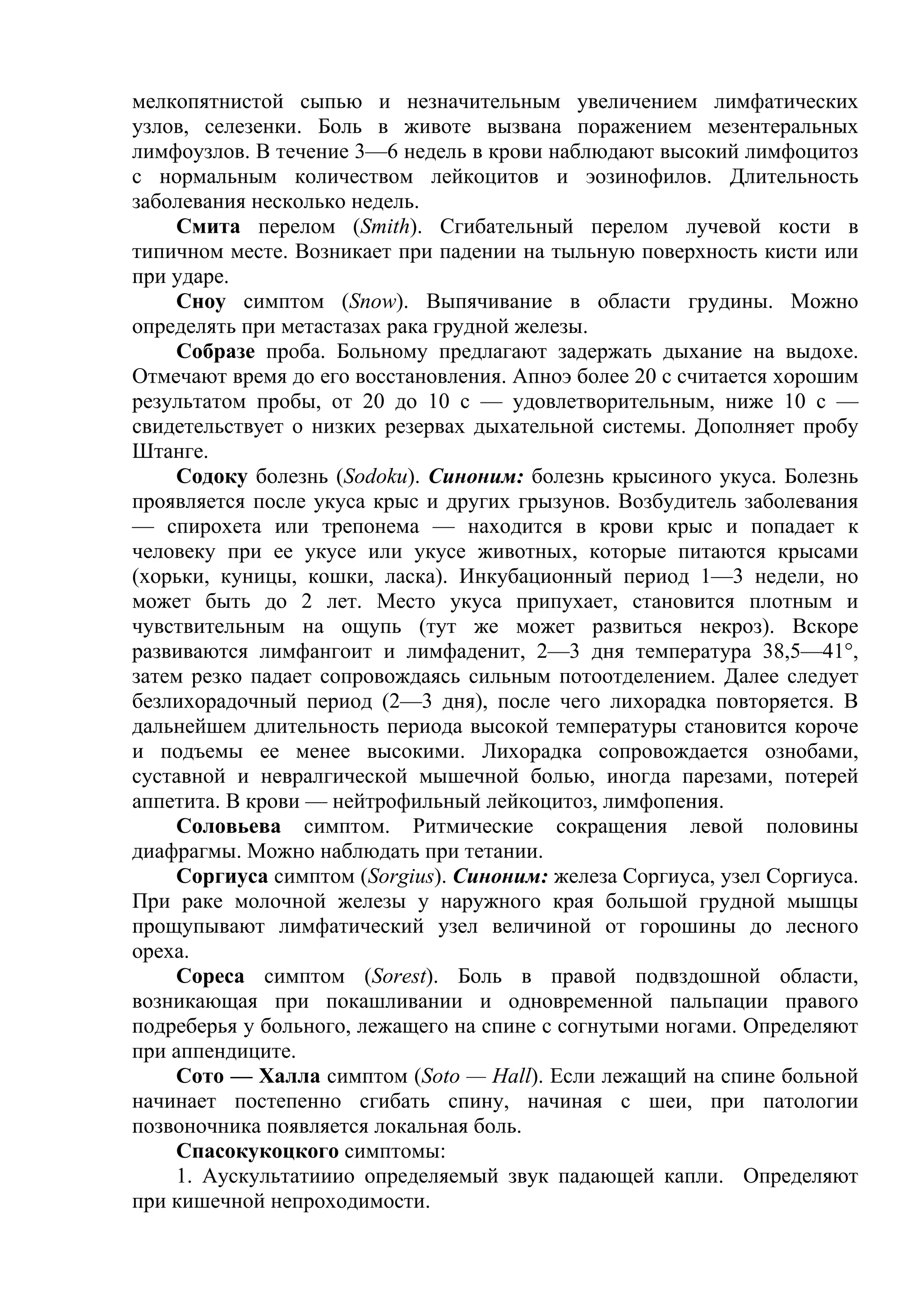 мелкопятнистой сыпью и незначительным увеличением лимфатических
узлов, селезенки. Боль в животе вызвана поражением мезентеральных
лимфоузлов. В течение 3—6 недель в крови наблюдают высокий лимфоцитоз
с нормальным количеством лейкоцитов и эозинофилов. Длительность
заболевания несколько недель.
    Смита перелом (Smith). Сгибательный перелом лучевой кости в
типичном месте. Возникает при падении на тыльную поверхность кисти или
при ударе.
    Сноу симптом (Snow). Выпячивание в области грудины. Можно
определять при метастазах рака грудной железы.
    Собразе проба. Больному предлагают задержать дыхание на выдохе.
Отмечают время до его восстановления. Апноэ более 20 с считается хорошим
результатом пробы, от 20 до 10 с — удовлетворительным, ниже 10 с —
свидетельствует о низких резервах дыхательной системы. Дополняет пробу
Штанге.
    Содоку болезнь (Sodoku). Синоним: болезнь крысиного укуса. Болезнь
проявляется после укуса крыс и других грызунов. Возбудитель заболевания
— спирохета или трепонема — находится в крови крыс и попадает к
человеку при ее укусе или укусе животных, которые питаются крысами
(хорьки, куницы, кошки, ласка). Инкубационный период 1—3 недели, но
может быть до 2 лет. Место укуса припухает, становится плотным и
чувствительным на ощупь (тут же может развиться некроз). Вскоре
развиваются лимфангоит и лимфаденит, 2—3 дня температура 38,5—41°,
затем резко падает сопровождаясь сильным потоотделением. Далее следует
безлихорадочный период (2—3 дня), после чего лихорадка повторяется. В
дальнейшем длительность периода высокой температуры становится короче
и подъемы ее менее высокими. Лихорадка сопровождается ознобами,
суставной и невралгической мышечной болью, иногда парезами, потерей
аппетита. В крови — нейтрофильный лейкоцитоз, лимфопения.
    Соловьева симптом. Ритмические сокращения левой половины
диафрагмы. Можно наблюдать при тетании.
    Соргиуса симптом (Sorgius). Синоним: железа Соргиуса, узел Соргиуса.
При раке молочной железы у наружного края большой грудной мышцы
прощупывают лимфатический узел величиной от горошины до лесного
ореха.
    Сореса симптом (Sorest). Боль в правой подвздошной области,
возникающая при покашливании и одновременной пальпации правого
подреберья у больного, лежащего на спине с согнутыми ногами. Определяют
при аппендиците.
    Сото — Халла симптом (Soto — Hall). Если лежащий на спине больной
начинает постепенно сгибать спину, начиная с шеи, при патологии
позвоночника появляется локальная боль.
    Спасокукоцкого симптомы:
    1. Аускультатииио определяемый звук падающей капли. Определяют
при кишечной непроходимости.
 