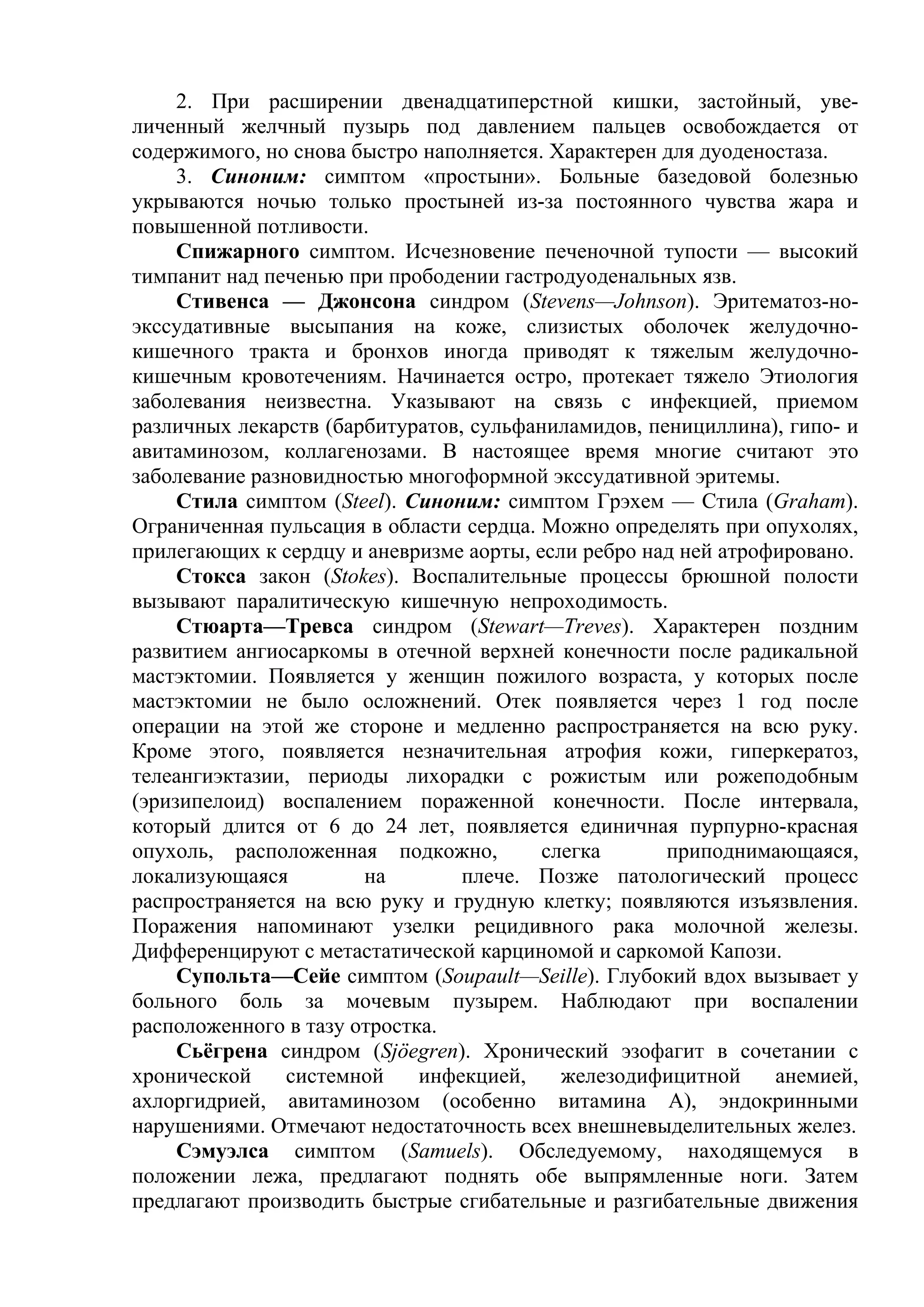 2. При расширении двенадцатиперстной кишки, застойный, уве-
личенный желчный пузырь под давлением пальцев освобождается от
содержимого, но снова быстро наполняется. Характерен для дуоденостаза.
     3. Синоним: симптом «простыни». Больные базедовой болезнью
укрываются ночью только простыней из-за постоянного чувства жара и
повышенной потливости.
     Спижарного симптом. Исчезновение печеночной тупости — высокий
тимпанит над печенью при прободении гастродуоденальных язв.
     Стивенса — Джонсона синдром (Stevens—Johnson). Эритематоз-но-
экссудативные высыпания на коже, слизистых оболочек желудочно-
кишечного тракта и бронхов иногда приводят к тяжелым желудочно-
кишечным кровотечениям. Начинается остро, протекает тяжело Этиология
заболевания неизвестна. Указывают на связь с инфекцией, приемом
различных лекарств (барбитуратов, сульфаниламидов, пенициллина), гипо- и
авитаминозом, коллагенозами. В настоящее время многие считают это
заболевание разновидностью многоформной экссудативной эритемы.
     Стила симптом (Steel). Синоним: симптом Грэхем — Стила (Graham).
Ограниченная пульсация в области сердца. Можно определять при опухолях,
прилегающих к сердцу и аневризме аорты, если ребро над ней атрофировано.
     Стокса закон (Stokes). Воспалительные процессы брюшной полости
вызывают паралитическую кишечную непроходимость.
     Стюарта—Тревса синдром (Stewart—Treves). Характерен поздним
развитием ангиосаркомы в отечной верхней конечности после радикальной
мастэктомии. Появляется у женщин пожилого возраста, у которых после
мастэктомии не было осложнений. Отек появляется через 1 год после
операции на этой же стороне и медленно распространяется на всю руку.
Кроме этого, появляется незначительная атрофия кожи, гиперкератоз,
телеангиэктазии, периоды лихорадки с рожистым или рожеподобным
(эризипелоид) воспалением пораженной конечности. После интервала,
который длится от 6 до 24 лет, появляется единичная пурпурно-красная
опухоль, расположенная подкожно,         слегка      приподнимающаяся,
локализующаяся         на        плече. Позже патологический процесс
распространяется на всю руку и грудную клетку; появляются изъязвления.
Поражения напоминают узелки рецидивного рака молочной железы.
Дифференцируют с метастатической карциномой и саркомой Капози.
     Супольта—Сейе симптом (Soupault—Seille). Глубокий вдох вызывает у
больного боль за мочевым пузырем. Наблюдают при воспалении
расположенного в тазу отростка.
     Сьёгрена синдром (Sjöegren). Хронический эзофагит в сочетании с
хронической     системной    инфекцией,    железодифицитной     анемией,
ахлоргидрией, авитаминозом (особенно витамина А), эндокринными
нарушениями. Отмечают недостаточность всех внешневыделительных желез.
     Сэмуэлса симптом (Samuels). Обследуемому, находящемуся в
положении лежа, предлагают поднять обе выпрямленные ноги. Затем
предлагают производить быстрые сгибательные и разгибательные движения
 