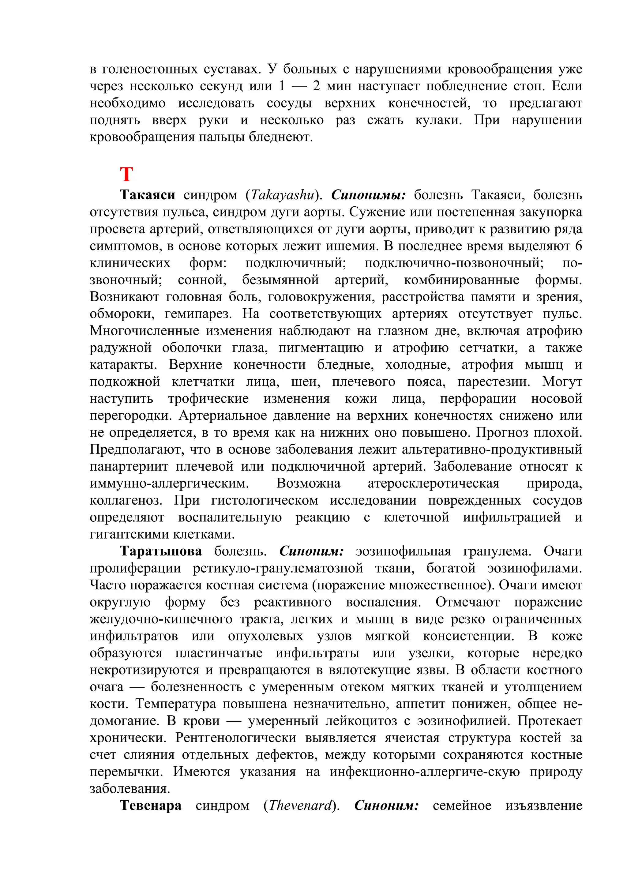 в голеностопных суставах. У больных с нарушениями кровообращения уже
через несколько секунд или 1 — 2 мин наступает побледнение стоп. Если
необходимо исследовать сосуды верхних конечностей, то предлагают
поднять вверх руки и несколько раз сжать кулаки. При нарушении
кровообращения пальцы бледнеют.

    Т
    Такаяси синдром (Takayashu). Синонимы: болезнь Такаяси, болезнь
отсутствия пульса, синдром дуги аорты. Сужение или постепенная закупорка
просвета артерий, ответвляющихся от дуги аорты, приводит к развитию ряда
симптомов, в основе которых лежит ишемия. В последнее время выделяют 6
клинических форм: подключичный; подключично-позвоночный; по-
звоночный; сонной, безымянной артерий, комбинированные формы.
Возникают головная боль, головокружения, расстройства памяти и зрения,
обмороки, гемипарез. На соответствующих артериях отсутствует пульс.
Многочисленные изменения наблюдают на глазном дне, включая атрофию
радужной оболочки глаза, пигментацию и атрофию сетчатки, а также
катаракты. Верхние конечности бледные, холодные, атрофия мышц и
подкожной клетчатки лица, шеи, плечевого пояса, парестезии. Могут
наступить трофические изменения кожи лица, перфорации носовой
перегородки. Артериальное давление на верхних конечностях снижено или
не определяется, в то время как на нижних оно повышено. Прогноз плохой.
Предполагают, что в основе заболевания лежит альтеративно-продуктивный
панартериит плечевой или подключичной артерий. Заболевание относят к
иммунно-аллергическим.      Возможна     атеросклеротическая    природа,
коллагеноз. При гистологическом исследовании поврежденных сосудов
определяют воспалительную реакцию с клеточной инфильтрацией и
гигантскими клетками.
    Таратынова болезнь. Синоним: эозинофильная гранулема. Очаги
пролиферации ретикуло-гранулематозной ткани, богатой эозинофилами.
Часто поражается костная система (поражение множественное). Очаги имеют
округлую форму без реактивного воспаления. Отмечают поражение
желудочно-кишечного тракта, легких и мышц в виде резко ограниченных
инфильтратов или опухолевых узлов мягкой консистенции. В коже
образуются пластинчатые инфильтраты или узелки, которые нередко
некротизируются и превращаются в вялотекущие язвы. В области костного
очага — болезненность с умеренным отеком мягких тканей и утолщением
кости. Температура повышена незначительно, аппетит понижен, общее не-
домогание. В крови — умеренный лейкоцитоз с эозинофилией. Протекает
хронически. Рентгенологически выявляется ячеистая структура костей за
счет слияния отдельных дефектов, между которыми сохраняются костные
перемычки. Имеются указания на инфекционно-аллергиче-скую природу
заболевания.
    Тевенара синдром (Thevenard). Синоним: семейное изъязвление
 