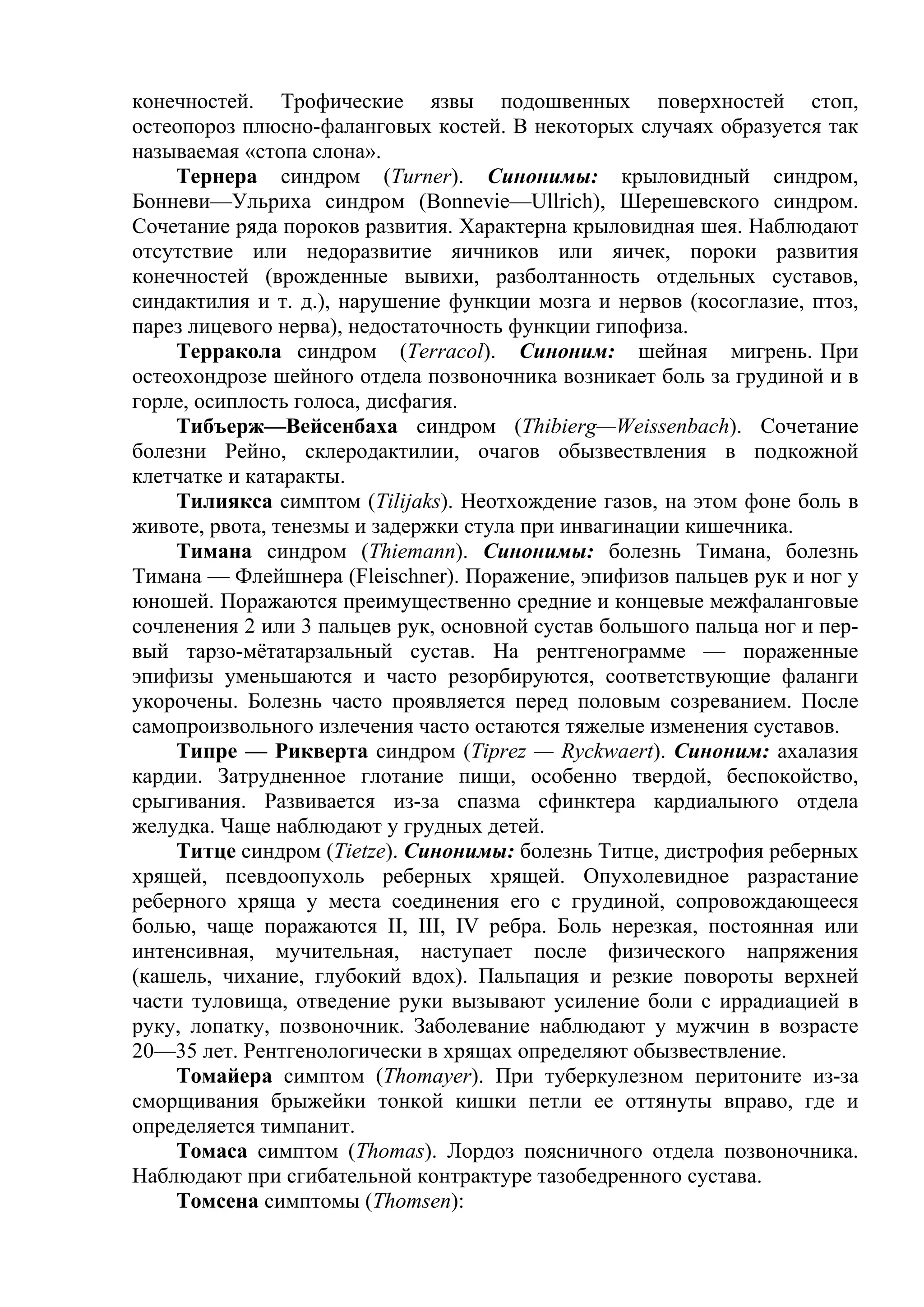 конечностей. Трофические язвы подошвенных поверхностей стоп,
остеопороз плюсно-фаланговых костей. В некоторых случаях образуется так
называемая «стопа слона».
    Тернера синдром (Turner). Синонимы: крыловидный синдром,
Бонневи—Ульриха синдром (Bonnevie—Ullrich), Шерешевского синдром.
Сочетание ряда пороков развития. Характерна крыловидная шея. Наблюдают
отсутствие или недоразвитие яичников или яичек, пороки развития
конечностей (врожденные вывихи, разболтанность отдельных суставов,
синдактилия и т. д.), нарушение функции мозга и нервов (косоглазие, птоз,
парез лицевого нерва), недостаточность функции гипофиза.
    Терракола синдром (Terracol). Синоним: шейная мигрень. При
остеохондрозе шейного отдела позвоночника возникает боль за грудиной и в
горле, осиплость голоса, дисфагия.
    Тибъерж—Вейсенбаха синдром (Thibierg—Weissenbach). Сочетание
болезни Рейно, склеродактилии, очагов обызвествления в подкожной
клетчатке и катаракты.
    Тилиякса симптом (Tilijaks). Неотхождение газов, на этом фоне боль в
животе, рвота, тенезмы и задержки стула при инвагинации кишечника.
    Тимана синдром (Thiemann). Синонимы: болезнь Тимана, болезнь
Тимана — Флейшнера (Fleischner). Поражение, эпифизов пальцев рук и ног у
юношей. Поражаются преимущественно средние и концевые межфаланговые
сочленения 2 или 3 пальцев рук, основной сустав большого пальца ног и пер-
вый тарзо-мётатарзальный сустав. На рентгенограмме — пораженные
эпифизы уменьшаются и часто резорбируются, соответствующие фаланги
укорочены. Болезнь часто проявляется перед половым созреванием. После
самопроизвольного излечения часто остаются тяжелые изменения суставов.
    Типре — Рикверта синдром (Tiprez — Ryckwaert). Синоним: ахалазия
кардии. Затрудненное глотание пищи, особенно твердой, беспокойство,
срыгивания. Развивается из-за спазма сфинктера кардиалыюго отдела
желудка. Чаще наблюдают у грудных детей.
    Титце синдром (Tietze). Синонимы: болезнь Титце, дистрофия реберных
хрящей, псевдоопухоль реберных хрящей. Опухолевидное разрастание
реберного хряща у места соединения его с грудиной, сопровождающееся
болью, чаще поражаются II, III, IV ребра. Боль нерезкая, постоянная или
интенсивная, мучительная, наступает после физического напряжения
(кашель, чихание, глубокий вдох). Пальпация и резкие повороты верхней
части туловища, отведение руки вызывают усиление боли с иррадиацией в
руку, лопатку, позвоночник. Заболевание наблюдают у мужчин в возрасте
20—35 лет. Рентгенологически в хрящах определяют обызвествление.
    Томайера симптом (Thomayer). При туберкулезном перитоните из-за
сморщивания брыжейки тонкой кишки петли ее оттянуты вправо, где и
определяется тимпанит.
    Томаса симптом (Thomas). Лордоз поясничного отдела позвоночника.
Наблюдают при сгибательной контрактуре тазобедренного сустава.
    Томсена симптомы (Thomsen):
 