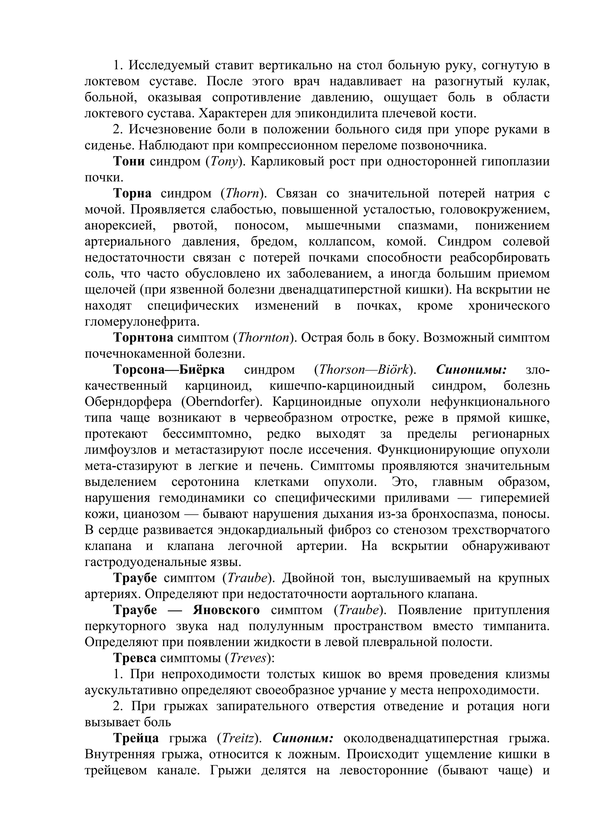1. Исследуемый ставит вертикально на стол больную руку, согнутую в
локтевом суставе. После этого врач надавливает на разогнутый кулак,
больной, оказывая сопротивление давлению, ощущает боль в области
локтевого сустава. Характерен для эпикондилита плечевой кости.
     2. Исчезновение боли в положении больного сидя при упоре руками в
сиденье. Наблюдают при компрессионном переломе позвоночника.
     Тони синдром (Тоnу). Карликовый рост при односторонней гипоплазии
почки.
     Торна синдром (Thorn). Связан со значительной потерей натрия с
мочой. Проявляется слабостью, повышенной усталостью, головокружением,
анорексией, рвотой, поносом, мышечными спазмами, понижением
артериального давления, бредом, коллапсом, комой. Синдром солевой
недостаточности связан с потерей почками способности реабсорбировать
соль, что часто обусловлено их заболеванием, а иногда большим приемом
щелочей (при язвенной болезни двенадцатиперстной кишки). На вскрытии не
находят специфических изменений в почках, кроме хронического
гломерулонефрита.
     Торнтона симптом (Thornton). Острая боль в боку. Возможный симптом
почечнокаменной болезни.
     Торсона—Биёрка синдром (Thorson—Biörk). Синонимы: зло-
качественный карциноид, кишечпо-карциноидный синдром, болезнь
Оберндорфера (Oberndorfer). Карциноидные опухоли нефункционального
типа чаще возникают в червеобразном отростке, реже в прямой кишке,
протекают бессимптомно, редко выходят за пределы регионарных
лимфоузлов и метастазируют после иссечения. Функционирующие опухоли
мета-стазируют в легкие и печень. Симптомы проявляются значительным
выделением серотонина клетками опухоли. Это, главным образом,
нарушения гемодинамики со специфическими приливами — гиперемией
кожи, цианозом — бывают нарушения дыхания из-за бронхоспазма, поносы.
В сердце развивается эндокардиальный фиброз со стенозом трехстворчатого
клапана и клапана легочной артерии. На вскрытии обнаруживают
гастродуоденальные язвы.
     Траубе симптом (Traube). Двойной тон, выслушиваемый на крупных
артериях. Определяют при недостаточности аортального клапана.
     Траубе — Яновского симптом (Traube). Появление притупления
перкуторного звука над полулунным пространством вместо тимпанита.
Определяют при появлении жидкости в левой плевральной полости.
     Тревса симптомы (Treves):
     1. При непроходимости толстых кишок во время проведения клизмы
аускультативно определяют своеобразное урчание у места непроходимости.
     2. При грыжах запирательного отверстия отведение и ротация ноги
вызывает боль
     Трейца грыжа (Treitz). Синоним: околодвенадцатиперстная грыжа.
Внутренняя грыжа, относится к ложным. Происходит ущемление кишки в
трейцевом канале. Грыжи делятся на левосторонние (бывают чаще) и
 