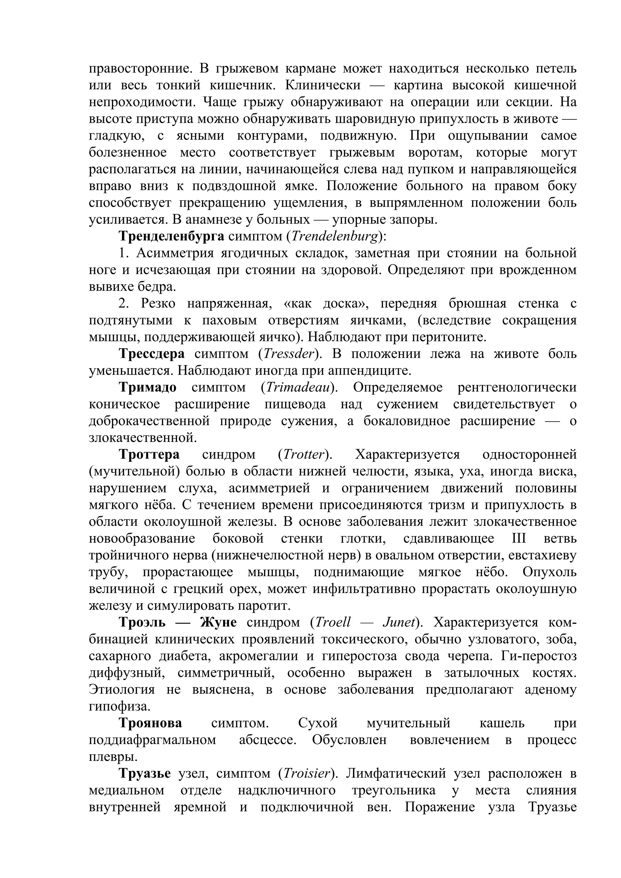 правосторонние. В грыжевом кармане может находиться несколько петель
или весь тонкий кишечник. Клинически — картина высокой кишечной
непроходимости. Чаще грыжу обнаруживают на операции или секции. На
высоте приступа можно обнаруживать шаровидную припухлость в животе —
гладкую, с ясными контурами, подвижную. При ощупывании самое
болезненное место соответствует грыжевым воротам, которые могут
располагаться на линии, начинающейся слева над пупком и направляющейся
вправо вниз к подвздошной ямке. Положение больного на правом боку
способствует прекращению ущемления, в выпрямленном положении боль
усиливается. В анамнезе у больных — упорные запоры.
    Тренделенбурга симптом (Trendelenburg):
    1. Асимметрия ягодичных складок, заметная при стоянии на больной
ноге и исчезающая при стоянии на здоровой. Определяют при врожденном
вывихе бедра.
    2. Резко напряженная, «как доска», передняя брюшная стенка с
подтянутыми к паховым отверстиям яичками, (вследствие сокращения
мышцы, поддерживающей яичко). Наблюдают при перитоните.
    Трессдера симптом (Tressder). В положении лежа на животе боль
уменьшается. Наблюдают иногда при аппендиците.
    Тримадо симптом (Trimadeau). Определяемое рентгенологически
коническое расширение пищевода над сужением свидетельствует о
доброкачественной природе сужения, а бокаловидное расширение — о
злокачественной.
    Троттера     синдром     (Trotter). Характеризуется   односторонней
(мучительной) болью в области нижней челюсти, языка, уха, иногда виска,
нарушением слуха, асимметрией и ограничением движений половины
мягкого нёба. С течением времени присоединяются тризм и припухлость в
области околоушной железы. В основе заболевания лежит злокачественное
новообразование боковой стенки глотки, сдавливающее III ветвь
тройничного нерва (нижнечелюстной нерв) в овальном отверстии, евстахиеву
трубу, прорастающее мышцы, поднимающие мягкое нёбо. Опухоль
величиной с грецкий орех, может инфильтративно прорастать околоушную
железу и симулировать паротит.
    Троэль — Жуне синдром (Troell — Junet). Характеризуется ком-
бинацией клинических проявлений токсического, обычно узловатого, зоба,
сахарного диабета, акромегалии и гиперостоза свода черепа. Ги-перостоз
диффузный, симметричный, особенно выражен в затылочных костях.
Этиология не выяснена, в основе заболевания предполагают аденому
гипофиза.
    Троянова       симптом.     Сухой    мучительный      кашель     при
поддиафрагмальном      абсцессе. Обусловлен     вовлечением в процесс
плевры.
    Труазье узел, симптом (Troisier). Лимфатический узел расположен в
медиальном отделе надключичного треугольника у места слияния
внутренней яремной и подключичной вен. Поражение узла Труазье
 