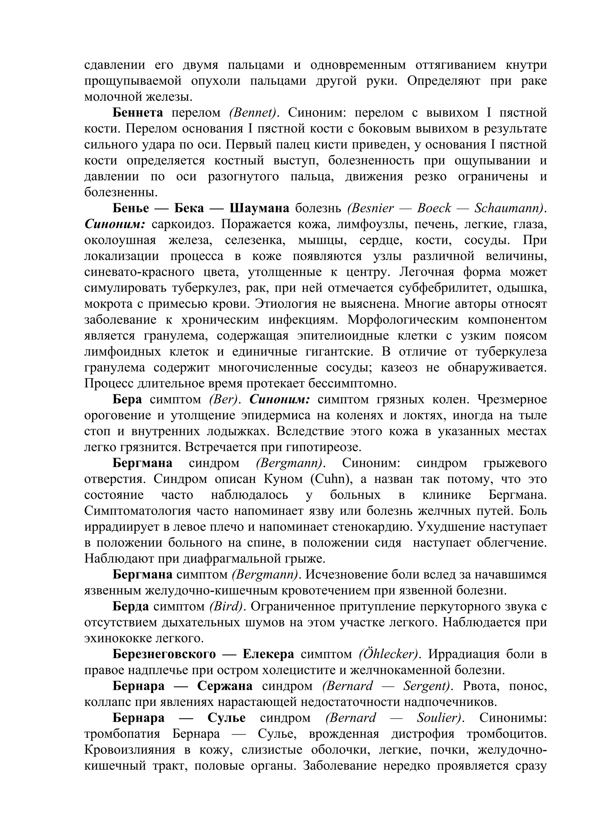 сдавлении его двумя пальцами и одновременным оттягиванием кнутри
прощупываемой опухоли пальцами другой руки. Определяют при раке
молочной железы.
    Беннета перелом (Bennet). Синоним: перелом с вывихом I пястной
кости. Перелом основания I пястной кости с боковым вывихом в результате
сильного удара по оси. Первый палец кисти приведен, у основания I пястной
кости определяется костный выступ, болезненность при ощупывании и
давлении по оси разогнутого пальца, движения резко ограничены и
болезненны.
    Бенье — Бека — Шаумана болезнь (Besnier — Boeck — Schaumann).
Синоним: саркоидоз. Поражается кожа, лимфоузлы, печень, легкие, глаза,
околоушная железа, селезенка, мышцы, сердце, кости, сосуды. При
локализации процесса в коже появляются узлы различной величины,
синевато-красного цвета, утолщенные к центру. Легочная форма может
симулировать туберкулез, рак, при ней отмечается субфебрилитет, одышка,
мокрота с примесью крови. Этиология не выяснена. Многие авторы относят
заболевание к хроническим инфекциям. Морфологическим компонентом
является гранулема, содержащая эпителиоидные клетки с узким поясом
лимфоидных клеток и единичные гигантские. В отличие от туберкулеза
гранулема содержит многочисленные сосуды; казеоз не обнаруживается.
Процесс длительное время протекает бессимптомно.
    Бера симптом (Веr). Синоним: симптом грязных колен. Чрезмерное
ороговение и утолщение эпидермиса на коленях и локтях, иногда на тыле
стоп и внутренних лодыжках. Вследствие этого кожа в указанных местах
легко грязнится. Встречается при гипотиреозе.
    Бергмана синдром (Bergmann). Синоним: синдром грыжевого
отверстия. Синдром описан Куном (Cuhn), а назван так потому, что это
состояние часто наблюдалось у больных в клинике Бергмана.
Симптоматология часто напоминает язву или болезнь желчных путей. Боль
иррадиирует в левое плечо и напоминает стенокардию. Ухудшение наступает
в положении больного на спине, в положении сидя наступает облегчение.
Наблюдают при диафрагмальной грыже.
    Бергмана симптом (Bergmann). Исчезновение боли вслед за начавшимся
язвенным желудочно-кишечным кровотечением при язвенной болезни.
    Берда симптом (Bird). Ограниченное притупление перкуторного звука с
отсутствием дыхательных шумов на этом участке легкого. Наблюдается при
эхинококке легкого.
    Березнеговского — Елекера симптом (Öhlecker). Иррадиация боли в
правое надплечье при остром холецистите и желчнокаменной болезни.
    Бернара — Сержана синдром (Bernard — Sergent). Рвота, понос,
коллапс при явлениях нарастающей недостаточности надпочечников.
    Бернара — Сулье синдром (Bernard — Soulier). Синонимы:
тромбопатия Бернара — Сулье, врожденная дистрофия тромбоцитов.
Кровоизлияния в кожу, слизистые оболочки, легкие, почки, желудочно-
кишечный тракт, половые органы. Заболевание нередко проявляется сразу
 