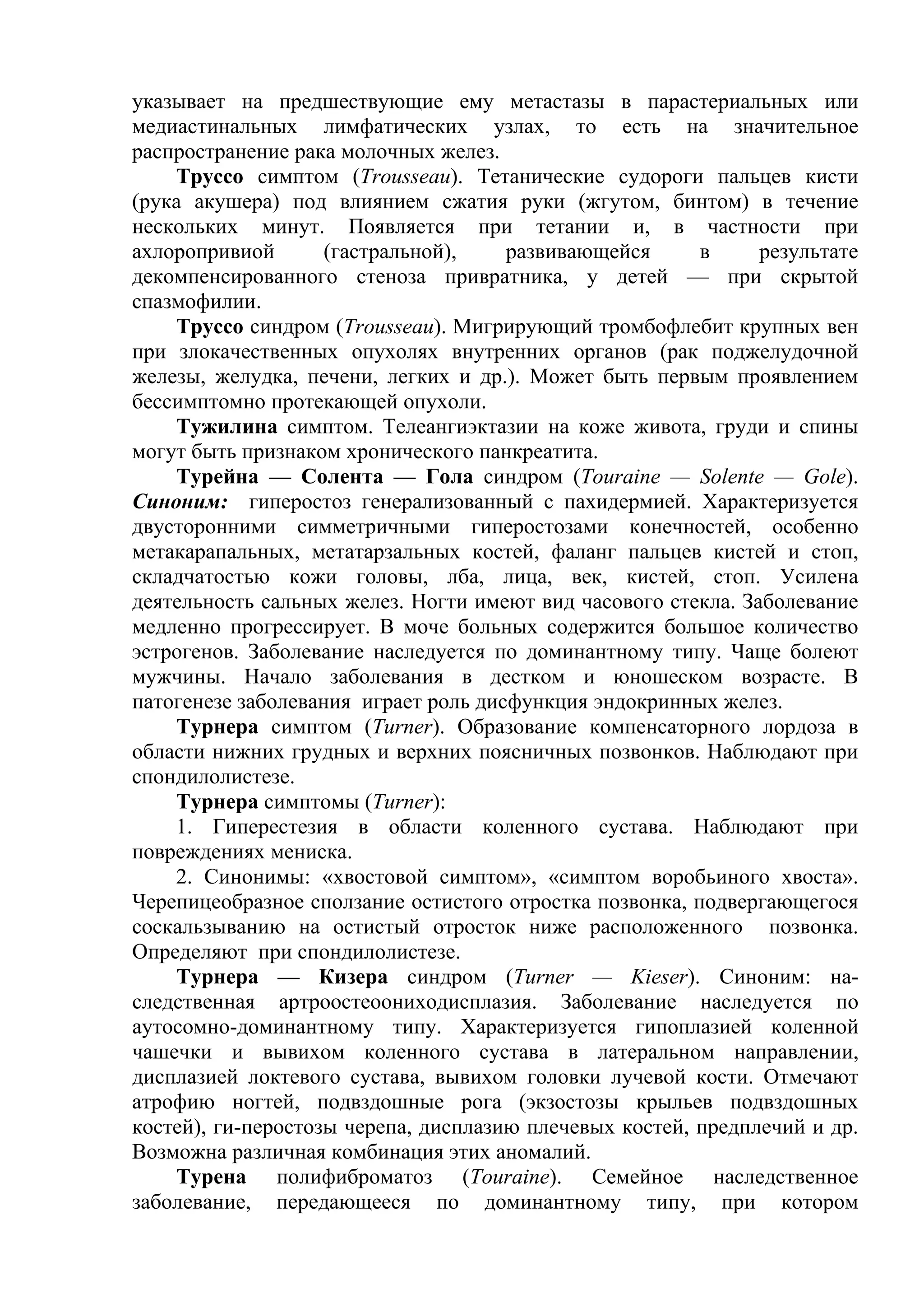 указывает на предшествующие ему метастазы в парастериальных или
медиастинальных лимфатических узлах, то есть на значительное
распространение рака молочных желез.
    Труссо симптом (Trousseau). Тетанические судороги пальцев кисти
(рука акушера) под влиянием сжатия руки (жгутом, бинтом) в течение
нескольких минут. Появляется при тетании и, в частности при
ахлоропривиой       (гастральной),    развивающейся      в     результате
декомпенсированного стеноза привратника, у детей — при скрытой
спазмофилии.
    Труссо синдром (Trousseau). Мигрирующий тромбофлебит крупных вен
при злокачественных опухолях внутренних органов (рак поджелудочной
железы, желудка, печени, легких и др.). Может быть первым проявлением
бессимптомно протекающей опухоли.
    Тужилина симптом. Телеангиэктазии на коже живота, груди и спины
могут быть признаком хронического панкреатита.
    Турейна — Солента — Гола синдром (Touraine — Solente — Gole).
Синоним: гиперостоз генерализованный с пахидермией. Характеризуется
двусторонними симметричными гиперостозами конечностей, особенно
метакарапальных, метатарзальных костей, фаланг пальцев кистей и стоп,
складчатостью кожи головы, лба, лица, век, кистей, стоп. Усилена
деятельность сальных желез. Ногти имеют вид часового стекла. Заболевание
медленно прогрессирует. В моче больных содержится большое количество
эстрогенов. Заболевание наследуется по доминантному типу. Чаще болеют
мужчины. Начало заболевания в дестком и юношеском возрасте. В
патогенезе заболевания играет роль дисфункция эндокринных желез.
    Турнера симптом (Turner). Образование компенсаторного лордоза в
области нижних грудных и верхних поясничных позвонков. Наблюдают при
спондилолистезе.
    Турнера симптомы (Turner):
    1. Гиперестезия в области коленного сустава. Наблюдают при
повреждениях мениска.
    2. Синонимы: «хвостовой симптом», «симптом воробьиного хвоста».
Черепицеобразное сползание остистого отростка позвонка, подвергающегося
соскальзыванию на остистый отросток ниже расположенного позвонка.
Определяют при спондилолистезе.
    Турнера — Кизера синдром (Turner — Kieser). Синоним: на-
следственная артроостеоониходисплазия. Заболевание наследуется по
аутосомно-доминантному типу. Характеризуется гипоплазией коленной
чашечки и вывихом коленного сустава в латеральном направлении,
дисплазией локтевого сустава, вывихом головки лучевой кости. Отмечают
атрофию ногтей, подвздошные рога (экзостозы крыльев подвздошных
костей), ги-перостозы черепа, дисплазию плечевых костей, предплечий и др.
Возможна различная комбинация этих аномалий.
    Турена полифиброматоз (Touraine). Семейное наследственное
заболевание, передающееся по доминантному типу, при котором
 