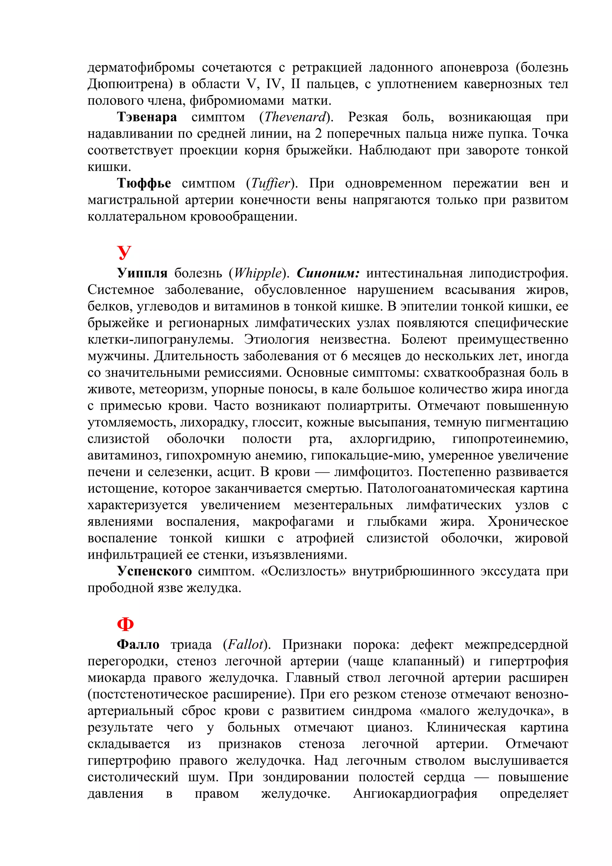 дерматофибромы сочетаются с ретракцией ладонного апоневроза (болезнь
Дюпюитрена) в области V, IV, II пальцев, с уплотнением кавернозных тел
полового члена, фибромиомами матки.
    Тэвенара симптом (Thevenard). Резкая боль, возникающая при
надавливании по средней линии, на 2 поперечных пальца ниже пупка. Точка
соответствует проекции корня брыжейки. Наблюдают при завороте тонкой
кишки.
    Тюффье симтпом (Tuffier). При одновременном пережатии вен и
магистральной артерии конечности вены напрягаются только при развитом
коллатеральном кровообращении.

    У
     Уиппля болезнь (Whipple). Синоним: интестинальная липодистрофия.
Системное заболевание, обусловленное нарушением всасывания жиров,
белков, углеводов и витаминов в тонкой кишке. В эпителии тонкой кишки, ее
брыжейке и регионарных лимфатических узлах появляются специфические
клетки-липогранулемы. Этиология неизвестна. Болеют преимущественно
мужчины. Длительность заболевания от 6 месяцев до нескольких лет, иногда
со значительными ремиссиями. Основные симптомы: схваткообразная боль в
животе, метеоризм, упорные поносы, в кале большое количество жира иногда
с примесью крови. Часто возникают полиартриты. Отмечают повышенную
утомляемость, лихорадку, глоссит, кожные высыпания, темную пигментацию
слизистой оболочки полости рта, ахлоргидрию, гипопротеинемию,
авитаминоз, гипохромную анемию, гипокальцие-мию, умеренное увеличение
печени и селезенки, асцит. В крови — лимфоцитоз. Постепенно развивается
истощение, которое заканчивается смертью. Патологоанатомическая картина
характеризуется увеличением мезентеральных лимфатических узлов с
явлениями воспаления, макрофагами и глыбками жира. Хроническое
воспаление тонкой кишки с атрофией слизистой оболочки, жировой
инфильтрацией ее стенки, изъязвлениями.
     Успенского симптом. «Ослизлость» внутрибрюшинного экссудата при
прободной язве желудка.

    Ф
    Фалло триада (Fallot). Признаки порока: дефект межпредсердной
перегородки, стеноз легочной артерии (чаще клапанный) и гипертрофия
миокарда правого желудочка. Главный ствол легочной артерии расширен
(постстенотическое расширение). При его резком стенозе отмечают венозно-
артериальный сброс крови с развитием синдрома «малого желудочка», в
результате чего у больных отмечают цианоз. Клиническая картина
складывается из признаков стеноза легочной артерии. Отмечают
гипертрофию правого желудочка. Над легочным стволом выслушивается
систолический шум. При зондировании полостей сердца — повышение
давления    в   правом   желудочке.     Ангиокардиография     определяет
 