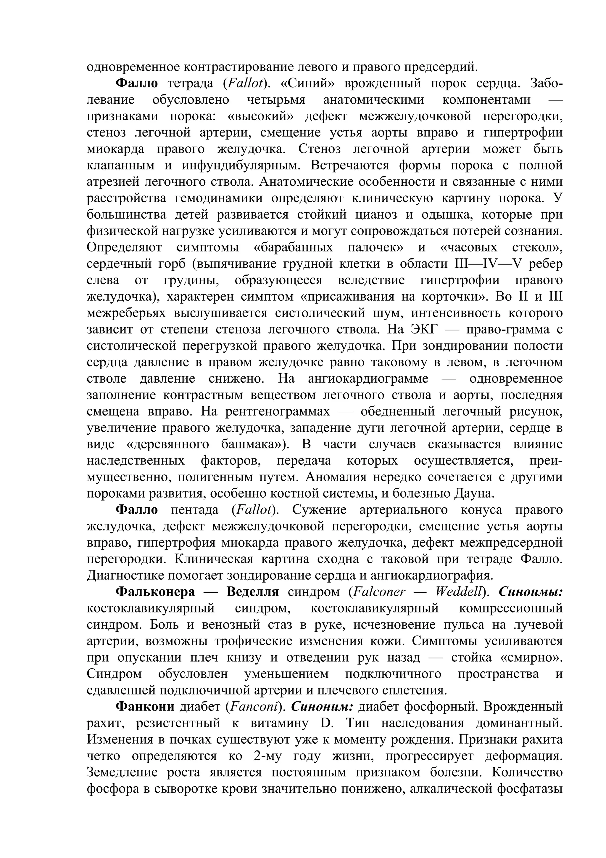 одновременное контрастирование левого и правого предсердий.
     Фалло тетрада (Fallot). «Синий» врожденный порок сердца. Забо-
левание обусловлено четырьмя анатомическими компонентами —
признаками порока: «высокий» дефект межжелудочковой перегородки,
стеноз легочной артерии, смещение устья аорты вправо и гипертрофии
миокарда правого желудочка. Стеноз легочной артерии может быть
клапанным и инфундибулярным. Встречаются формы порока с полной
атрезией легочного ствола. Анатомические особенности и связанные с ними
расстройства гемодинамики определяют клиническую картину порока. У
большинства детей развивается стойкий цианоз и одышка, которые при
физической нагрузке усиливаются и могут сопровождаться потерей сознания.
Определяют симптомы «барабанных палочек» и «часовых стекол»,
сердечный горб (выпячивание грудной клетки в области III—IV—V ребер
слева от грудины, образующееся вследствие гипертрофии правого
желудочка), характерен симптом «присаживания на корточки». Во II и III
межреберьях выслушивается систолический шум, интенсивность которого
зависит от степени стеноза легочного ствола. На ЭКГ — право-грамма с
систолической перегрузкой правого желудочка. При зондировании полости
сердца давление в правом желудочке равно таковому в левом, в легочном
стволе давление снижено. На ангиокардиограмме — одновременное
заполнение контрастным веществом легочного ствола и аорты, последняя
смещена вправо. На рентгенограммах — обедненный легочный рисунок,
увеличение правого желудочка, западение дуги легочной артерии, сердце в
виде «деревянного башмака»). В части случаев сказывается влияние
наследственных факторов, передача которых осуществляется, преи-
мущественно, полигенным путем. Аномалия нередко сочетается с другими
пороками развития, особенно костной системы, и болезнью Дауна.
     Фалло пентада (Fallot). Сужение артериального конуса правого
желудочка, дефект межжелудочковой перегородки, смещение устья аорты
вправо, гипертрофия миокарда правого желудочка, дефект межпредсердной
перегородки. Клиническая картина сходна с таковой при тетраде Фалло.
Диагностике помогает зондирование сердца и ангиокардиография.
     Фальконера — Веделля синдром (Falconer — Weddell). Синоимы:
костоклавикулярный синдром, костоклавикулярный компрессионный
синдром. Боль и венозный стаз в руке, исчезновение пульса на лучевой
артерии, возможны трофические изменения кожи. Симптомы усиливаются
при опускании плеч книзу и отведении рук назад — стойка «смирно».
Синдром обусловлен уменьшением подключичного пространства и
сдавленней подключичной артерии и плечевого сплетения.
     Фанкони диабет (Fanconi). Синоним: диабет фосфорный. Врожденный
рахит, резистентный к витамину D. Тип наследования доминантный.
Изменения в почках существуют уже к моменту рождения. Признаки рахита
четко определяются ко 2-му году жизни, прогрессирует деформация.
Земедление роста является постоянным признаком болезни. Количество
фосфора в сыворотке крови значительно понижено, алкалической фосфатазы
 