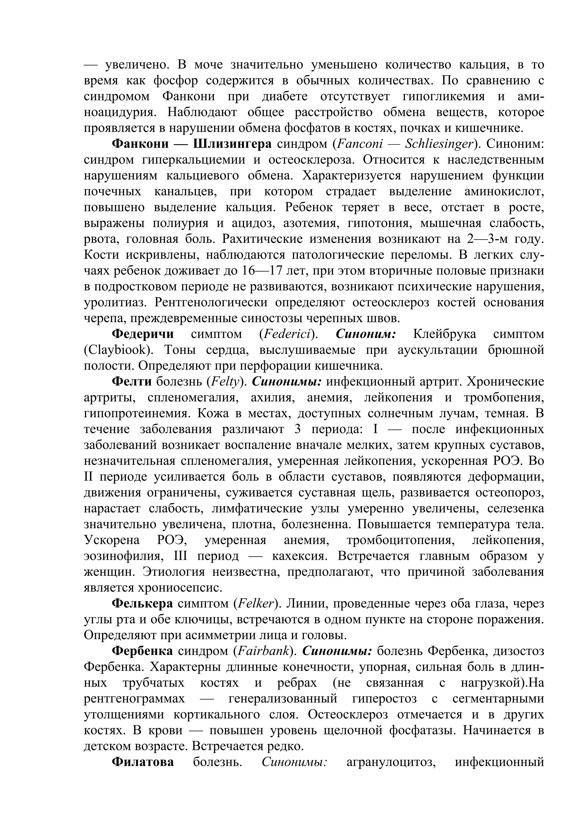 — увеличено. В моче значительно уменьшено количество кальция, в то
время как фосфор содержится в обычных количествах. По сравнению с
синдромом Фанкони при диабете отсутствует гипогликемия и ами-
ноацидурия. Наблюдают общее расстройство обмена веществ, которое
проявляется в нарушении обмена фосфатов в костях, почках и кишечнике.
     Фанкони — Шлизингера синдром (Fanconi — Schliesinger). Синоним:
синдром гиперкальциемии и остеосклероза. Относится к наследственным
нарушениям кальциевого обмена. Характеризуется нарушением функции
почечных канальцев, при котором страдает выделение аминокислот,
повышено выделение кальция. Ребенок теряет в весе, отстает в росте,
выражены полиурия и ацидоз, азотемия, гипотония, мышечная слабость,
рвота, головная боль. Рахитические изменения возникают на 2—3-м году.
Кости искривлены, наблюдаются патологические переломы. В легких слу-
чаях ребенок доживает до 16—17 лет, при этом вторичные половые признаки
в подростковом периоде не развиваются, возникают психические нарушения,
уролитиаз. Рентгенологически определяют остеосклероз костей основания
черепа, преждевременные синостозы черепных швов.
     Федеричи симптом (Federici). Синоним: Клейбрука симптом
(Claybiook). Тоны сердца, выслушиваемые при аускультации брюшной
полости. Определяют при перфорации кишечника.
     Фелти болезнь (Felty). Синонимы: инфекционный артрит. Хронические
артриты, спленомегалия, ахилия, анемия, лейкопения и тромбопения,
гипопротеинемия. Кожа в местах, доступных солнечным лучам, темная. В
течение заболевания различают 3 периода: I — после инфекционных
заболеваний возникает воспаление вначале мелких, затем крупных суставов,
незначительная спленомегалия, умеренная лейкопения, ускоренная РОЭ. Во
II периоде усиливается боль в области суставов, появляются деформации,
движения ограничены, суживается суставная щель, развивается остеопороз,
нарастает слабость, лимфатические узлы умеренно увеличены, селезенка
значительно увеличена, плотна, болезненна. Повышается температура тела.
Ускорена РОЭ, умеренная анемия, тромбоцитопения, лейкопения,
эозинофилия, III период — кахексия. Встречается главным образом у
женщин. Этиология неизвестна, предполагают, что причиной заболевания
является хрониосепсис.
     Фелькера симптом (Felker). Линии, проведенные через оба глаза, через
углы рта и обе ключицы, встречаются в одном пункте на стороне поражения.
Определяют при асимметрии лица и головы.
     Фербенка синдром (Fairbank). Синонимы: болезнь Фербенка, дизостоз
Фербенка. Характерны длинные конечности, упорная, сильная боль в длин-
ных трубчатых костях и ребрах (не связанная с нагрузкой).На
рентгенограммах — генерализованный гиперостоз с сегментарными
утолщениями кортикального слоя. Остеосклероз отмечается и в других
костях. В крови — повышен уровень щелочной фосфатазы. Начинается в
детском возрасте. Встречается редко.
     Филатова болезнь. Синонимы: агранулоцитоз, инфекционный
 