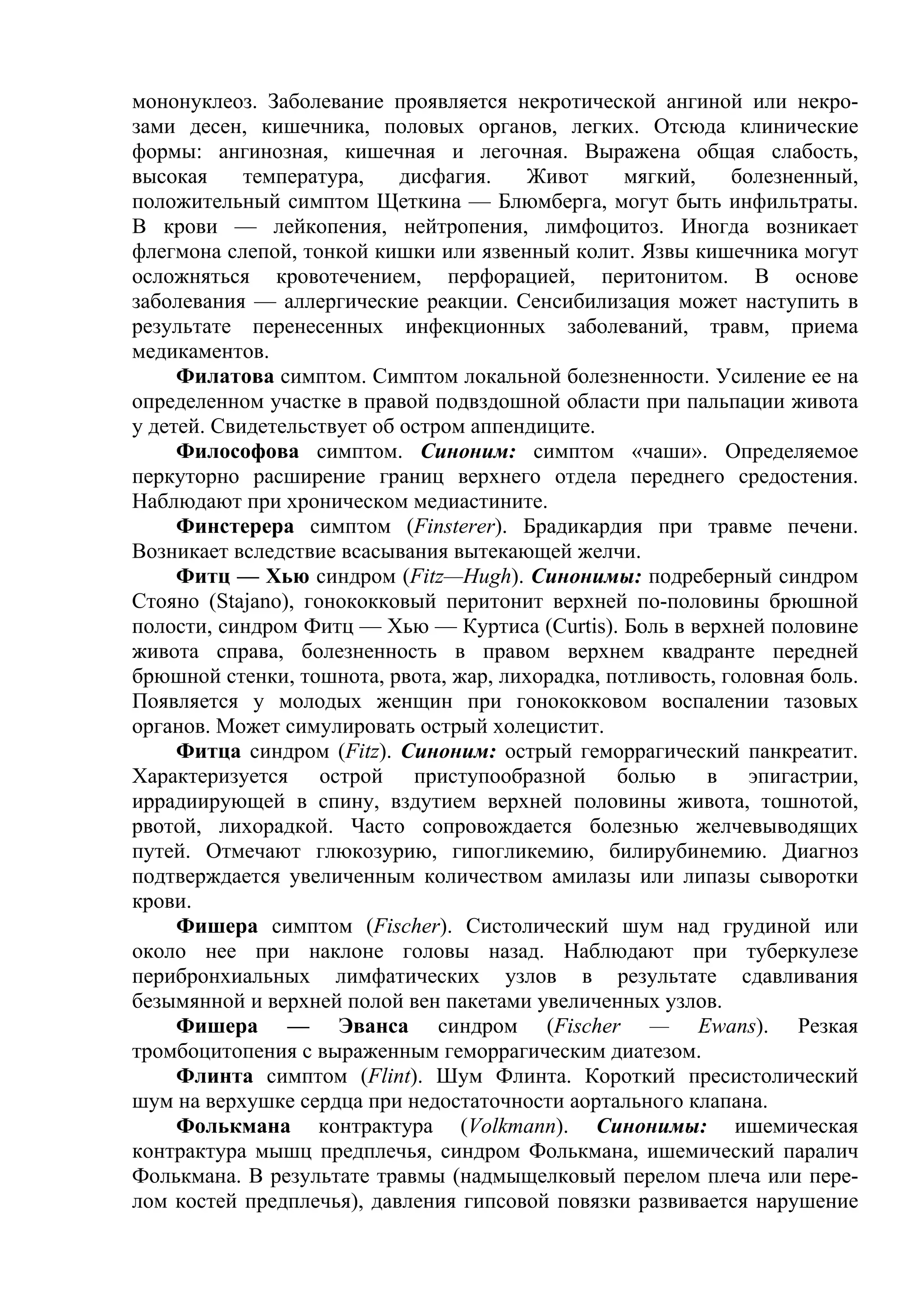 мононуклеоз. Заболевание проявляется некротической ангиной или некро-
зами десен, кишечника, половых органов, легких. Отсюда клинические
формы: ангинозная, кишечная и легочная. Выражена общая слабость,
высокая     температура,    дисфагия.   Живот     мягкий,    болезненный,
положительный симптом Щеткина — Блюмберга, могут быть инфильтраты.
В крови — лейкопения, нейтропения, лимфоцитоз. Иногда возникает
флегмона слепой, тонкой кишки или язвенный колит. Язвы кишечника могут
осложняться кровотечением, перфорацией, перитонитом. В основе
заболевания — аллергические реакции. Сенсибилизация может наступить в
результате перенесенных инфекционных заболеваний, травм, приема
медикаментов.
     Филатова симптом. Симптом локальной болезненности. Усиление ее на
определенном участке в правой подвздошной области при пальпации живота
у детей. Свидетельствует об остром аппендиците.
     Философова симптом. Синоним: симптом «чаши». Определяемое
перкуторно расширение границ верхнего отдела переднего средостения.
Наблюдают при хроническом медиастините.
     Финстерера симптом (Finsterer). Брадикардия при травме печени.
Возникает вследствие всасывания вытекающей желчи.
     Фитц — Хью синдром (Fitz—Hugh). Синонимы: подреберный синдром
Стояно (Stajano), гонококковый перитонит верхней по-половины брюшной
полости, синдром Фитц — Хью — Куртиса (Curtis). Боль в верхней половине
живота справа, болезненность в правом верхнем квадранте передней
брюшной стенки, тошнота, рвота, жар, лихорадка, потливость, головная боль.
Появляется у молодых женщин при гонококковом воспалении тазовых
органов. Может симулировать острый холецистит.
     Фитца синдром (Fitz). Синоним: острый геморрагический панкреатит.
Характеризуется острой приступообразной болью в эпигастрии,
иррадиирующей в спину, вздутием верхней половины живота, тошнотой,
рвотой, лихорадкой. Часто сопровождается болезнью желчевыводящих
путей. Отмечают глюкозурию, гипогликемию, билирубинемию. Диагноз
подтверждается увеличенным количеством амилазы или липазы сыворотки
крови.
     Фишера симптом (Fischer). Систолический шум над грудиной или
около нее при наклоне головы назад. Наблюдают при туберкулезе
перибронхиальных лимфатических узлов в результате сдавливания
безымянной и верхней полой вен пакетами увеличенных узлов.
     Фишера — Эванса синдром (Fischer — Ewans). Резкая
тромбоцитопения с выраженным геморрагическим диатезом.
     Флинта симптом (Flint). Шум Флинта. Короткий пресистолический
шум на верхушке сердца при недостаточности аортального клапана.
     Фолькмана контрактура (Volkmann). Синонимы: ишемическая
контрактура мышц предплечья, синдром Фолькмана, ишемический паралич
Фолькмана. В результате травмы (надмыщелковый перелом плеча или пере-
лом костей предплечья), давления гипсовой повязки развивается нарушение
 