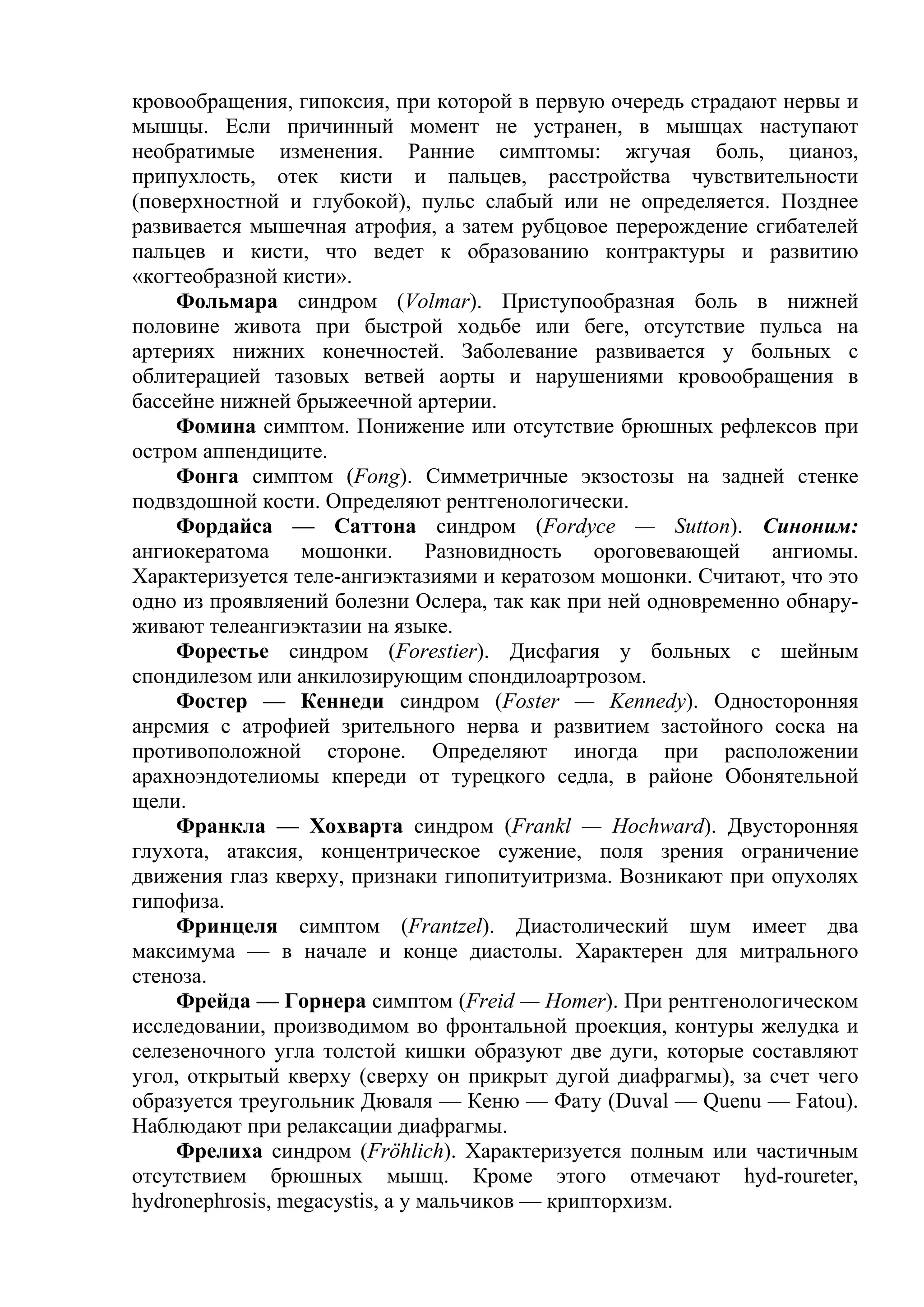 кровообращения, гипоксия, при которой в первую очередь страдают нервы и
мышцы. Если причинный момент не устранен, в мышцах наступают
необратимые изменения. Ранние симптомы: жгучая боль, цианоз,
припухлость, отек кисти и пальцев, расстройства чувствительности
(поверхностной и глубокой), пульс слабый или не определяется. Позднее
развивается мышечная атрофия, а затем рубцовое перерождение сгибателей
пальцев и кисти, что ведет к образованию контрактуры и развитию
«когтеобразной кисти».
    Фольмара синдром (Volmar). Приступообразная боль в нижней
половине живота при быстрой ходьбе или беге, отсутствие пульса на
артериях нижних конечностей. Заболевание развивается у больных с
облитерацией тазовых ветвей аорты и нарушениями кровообращения в
бассейне нижней брыжеечной артерии.
    Фомина симптом. Понижение или отсутствие брюшных рефлексов при
остром аппендиците.
     Фонга симптом (Fong). Симметричные экзостозы на задней стенке
подвздошной кости. Определяют рентгенологически.
     Фордайса — Саттона синдром (Fordyce — Sutton). Синоним:
ангиокератома мошонки. Разновидность ороговевающей ангиомы.
Характеризуется теле-ангиэктазиями и кератозом мошонки. Считают, что это
одно из проявляений болезни Ослера, так как при ней одновременно обнару-
живают телеангиэктазии на языке.
     Форестье синдром (Forestier). Дисфагия у больных с шейным
спондилезом или анкилозирующим спондилоартрозом.
     Фостер — Кеннеди синдром (Foster — Kennedy). Односторонняя
анрсмия с атрофией зрительного нерва и развитием застойного соска на
противоположной стороне. Определяют иногда при расположении
арахноэндотелиомы кпереди от турецкого седла, в районе Обонятельной
щели.
     Франкла — Хохварта синдром (Frankl — Hochward). Двусторонняя
глухота, атаксия, концентрическое сужение, поля зрения ограничение
движения глаз кверху, признаки гипопитуитризма. Возникают при опухолях
гипофиза.
     Фринцеля симптом (Frantzel). Диастолический шум имеет два
максимума — в начале и конце диастолы. Характерен для митрального
стеноза.
     Фрейда — Горнера симптом (Freid — Homer). При рентгенологическом
исследовании, производимом во фронтальной проекция, контуры желудка и
селезеночного угла толстой кишки образуют две дуги, которые составляют
угол, открытый кверху (сверху он прикрыт дугой диафрагмы), за счет чего
образуется треугольник Дюваля — Кеню — Фату (Duval — Quenu — Fatou).
Наблюдают при релаксации диафрагмы.
    Фрелиха синдром (Fröhlich). Характеризуется полным или частичным
отсутствием брюшных мышц. Кроме этого отмечают hyd-roureter,
hydronephrosis, megacystis, а у мальчиков — крипторхизм.
 