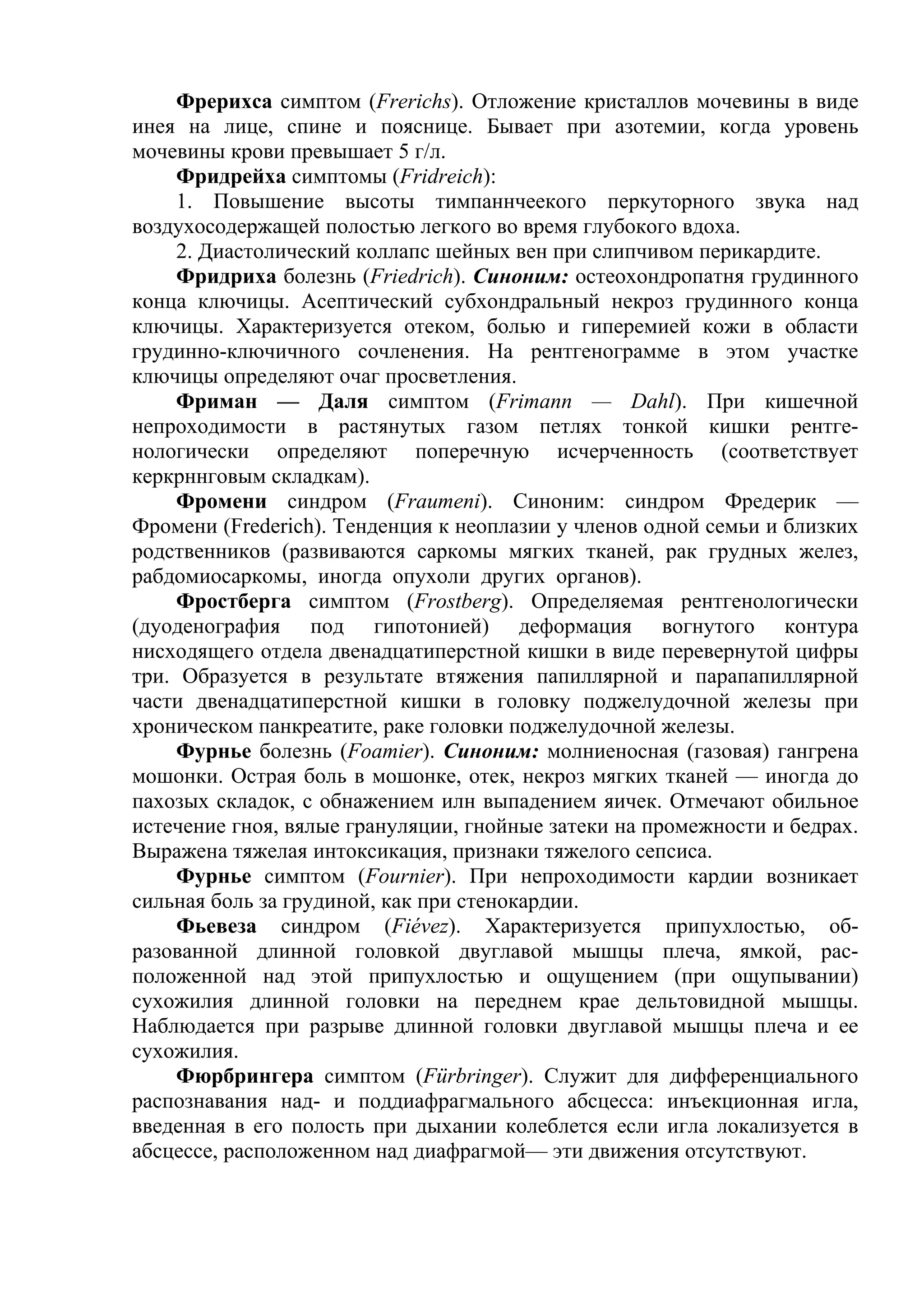 Фрерихса симптом (Frerichs). Отложение кристаллов мочевины в виде
инея на лице, спине и пояснице. Бывает при азотемии, когда уровень
мочевины крови превышает 5 г/л.
     Фридрейха симптомы (Fridreich):
     1. Повышение высоты тимпаннчеекого перкуторного звука над
воздухосодержащей полостью легкого во время глубокого вдоха.
     2. Диастолический коллапс шейных вен при слипчивом перикардите.
     Фридриха болезнь (Friedrich). Синоним: остеохондропатня грудинного
конца ключицы. Асептический субхондральный некроз грудинного конца
ключицы. Характеризуется отеком, болью и гиперемией кожи в области
грудинно-ключичного сочленения. На рентгенограмме в этом участке
ключицы определяют очаг просветления.
     Фриман — Даля симптом (Frimann — Dahl). При кишечной
непроходимости в растянутых газом петлях тонкой кишки рентге-
нологически определяют поперечную исчерченность (соответствует
керкрннговым складкам).
     Фромени синдром (Fraumeni). Синоним: синдром Фредерик —
Фромени (Frederich). Тенденция к неоплазии у членов одной семьи и близких
родственников (развиваются саркомы мягких тканей, рак грудных желез,
рабдомиосаркомы, иногда опухоли других органов).
     Фростберга симптом (Frostberg). Определяемая рентгенологически
(дуоденография под гипотонией) деформация вогнутого контура
нисходящего отдела двенадцатиперстной кишки в виде перевернутой цифры
три. Образуется в результате втяжения папиллярной и парапапиллярной
части двенадцатиперстной кишки в головку поджелудочной железы при
хроническом панкреатите, раке головки поджелудочной железы.
     Фурнье болезнь (Foamier). Синоним: молниеносная (газовая) гангрена
мошонки. Острая боль в мошонке, отек, некроз мягких тканей — иногда до
пахозых складок, с обнажением илн выпадением яичек. Отмечают обильное
истечение гноя, вялые грануляции, гнойные затеки на промежности и бедрах.
Выражена тяжелая интоксикация, признаки тяжелого сепсиса.
     Фурнье симптом (Fournier). При непроходимости кардии возникает
сильная боль за грудиной, как при стенокардии.
     Фьевеза синдром (Fiévez). Характеризуется припухлостью, об-
разованной длинной головкой двуглавой мышцы плеча, ямкой, рас-
положенной над этой припухлостью и ощущением (при ощупывании)
сухожилия длинной головки на переднем крае дельтовидной мышцы.
Наблюдается при разрыве длинной головки двуглавой мышцы плеча и ее
сухожилия.
     Фюрбрингера симптом (Fürbringer). Служит для дифференциального
распознавания над- и поддиафрагмального абсцесса: инъекционная игла,
введенная в его полость при дыхании колеблется если игла локализуется в
абсцессе, расположенном над диафрагмой— эти движения отсутствуют.
 