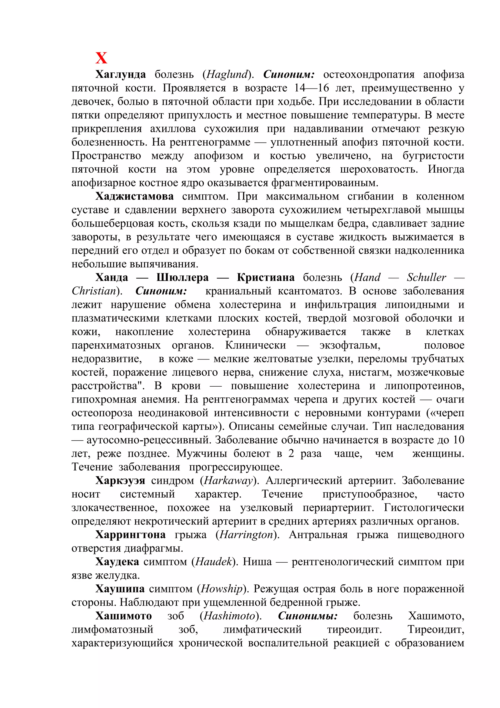 Х
     Хаглунда болезнь (Haglund). Синоним: остеохондропатия апофиза
пяточной кости. Проявляется в возрасте 14—16 лет, преимущественно у
девочек, болыо в пяточной области при ходьбе. При исследовании в области
пятки определяют припухлость и местное повышение температуры. В месте
прикрепления ахиллова сухожилия при надавливании отмечают резкую
болезненность. На рентгенограмме — уплотненный апофиз пяточной кости.
Пространство между апофизом и костью увеличено, на бугристости
пяточной кости на этом уровне определяется шероховатость. Иногда
апофизарное костное ядро оказывается фрагментироваиным.
     Хаджистамова симптом. При максимальном сгибании в коленном
суставе и сдавлении верхнего заворота сухожилием четырехглавой мышцы
большеберцовая кость, скользя кзади по мыщелкам бедра, сдавливает задние
завороты, в результате чего имеющаяся в суставе жидкость выжимается в
передний его отдел и образует по бокам от собственной связки надколенника
небольшие выпячивания.
     Ханда — Шюллера — Кристиана болезнь (Hand — Schuller —
Christian). Синоним:     краниальный ксантоматоз. В основе заболевания
лежит нарушение обмена холестерина и инфильтрация липоидными и
плазматическими клетками плоских костей, твердой мозговой оболочки и
кожи, накопление холестерина обнаруживается также в клетках
паренхиматозных органов. Клинически — экзофтальм,                 половое
недоразвитие, в коже — мелкие желтоватые узелки, переломы трубчатых
костей, поражение лицевого нерва, снижение слуха, нистагм, мозжечковые
расстройства". В крови — повышение холестерина и липопротеинов,
гипохромная анемия. На рентгенограммах черепа и других костей — очаги
остеопороза неодинаковой интенсивности с неровными контурами («череп
типа географической карты»). Описаны семейные случаи. Тип наследования
— аутосомно-рецессивный. Заболевание обычно начинается в возрасте до 10
лет, реже позднее. Мужчины болеют в 2 раза чаще, чем            женщины.
Течение заболевания прогрессирующее.
     Харкэуэя синдром (Harkaway). Аллергический артериит. Заболевание
носит     системный    характер.    Течение     приступообразное,   часто
злокачественное, похожее на узелковый периартериит. Гистологически
определяют некротический артериит в средних артериях различных органов.
     Харрингтона грыжа (Harrington). Антральная грыжа пищеводного
отверстия диафрагмы.
     Хаудека симптом (Haudek). Ниша — рентгенологический симптом при
язве желудка.
     Хаушипа симптом (Howship). Режущая острая боль в ноге пораженной
стороны. Наблюдают при ущемленной бедренной грыже.
     Хашимото зоб (Hashimoto). Синонимы: болезнь Хашимото,
лимфоматозный       зоб,    лимфатический        тиреоидит.    Тиреоидит,
характеризующийся хронической воспалительной реакцией с образованием
 