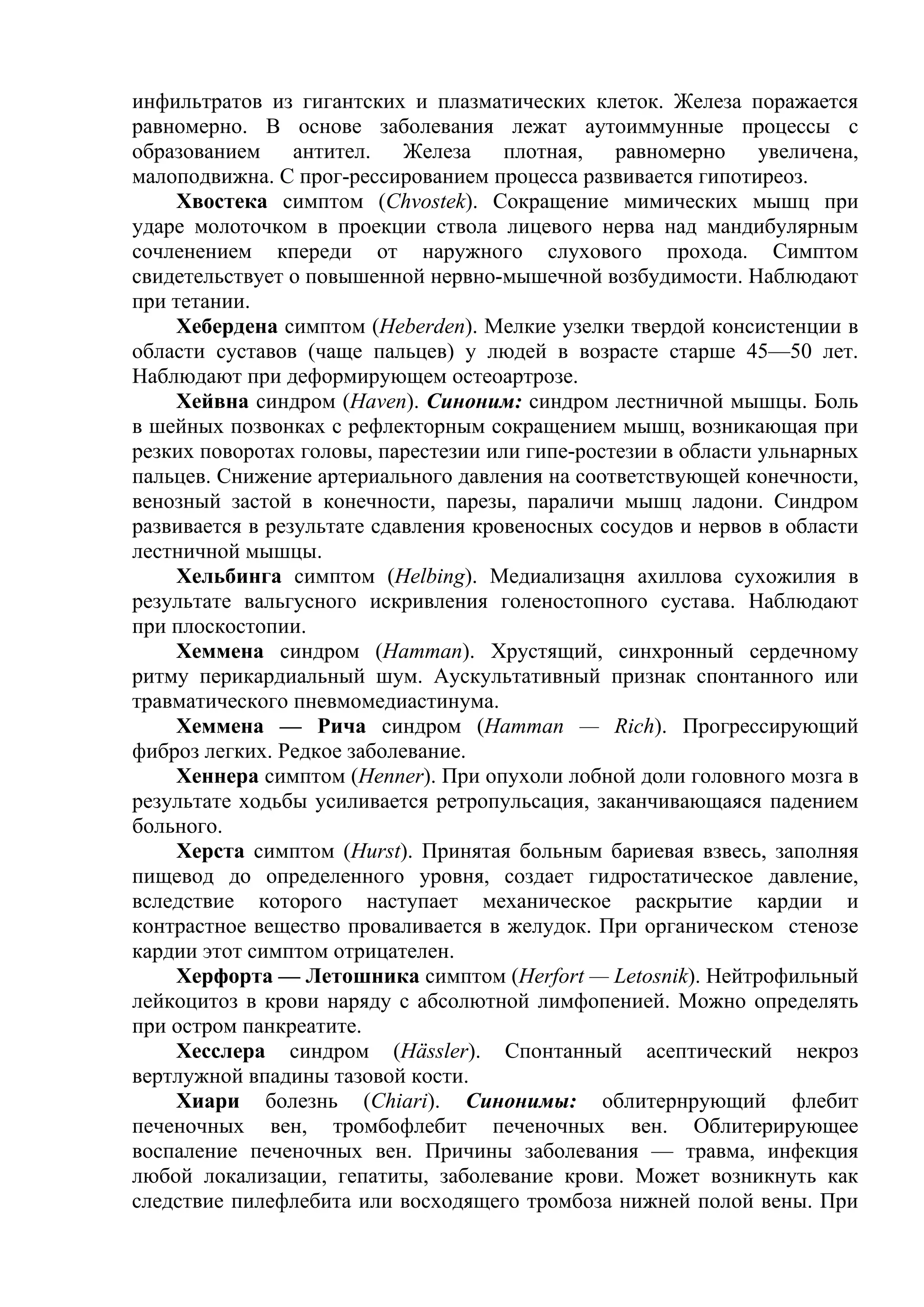 инфильтратов из гигантских и плазматических клеток. Железа поражается
равномерно. В основе заболевания лежат аутоиммунные процессы с
образованием     антител. Железа      плотная, равномерно увеличена,
малоподвижна. С прог-рессированием процесса развивается гипотиреоз.
    Хвостека симптом (Chvostek). Сокращение мимических мышц при
ударе молоточком в проекции ствола лицевого нерва над мандибулярным
сочленением кпереди от наружного слухового прохода. Симптом
свидетельствует о повышенной нервно-мышечной возбудимости. Наблюдают
при тетании.
    Хебердена симптом (Heberden). Мелкие узелки твердой консистенции в
области суставов (чаще пальцев) у людей в возрасте старше 45—50 лет.
Наблюдают при деформирующем остеоартрозе.
    Хейвна синдром (Haven). Синоним: синдром лестничной мышцы. Боль
в шейных позвонках с рефлекторным сокращением мышц, возникающая при
резких поворотах головы, парестезии или гипе-ростезии в области ульнарных
пальцев. Снижение артериального давления на соответствующей конечности,
венозный застой в конечности, парезы, параличи мышц ладони. Синдром
развивается в результате сдавления кровеносных сосудов и нервов в области
лестничной мышцы.
    Хельбинга симптом (Helbing). Медиализацня ахиллова сухожилия в
результате вальгусного искривления голеностопного сустава. Наблюдают
при плоскостопии.
    Хеммена синдром (Hamman). Хрустящий, синхронный сердечному
ритму перикардиальный шум. Аускультативный признак спонтанного или
травматического пневмомедиастинума.
    Хеммена — Рича синдром (Hamman — Rich). Прогрессирующий
фиброз легких. Редкое заболевание.
    Хеннера симптом (Henner). При опухоли лобной доли головного мозга в
результате ходьбы усиливается ретропульсация, заканчивающаяся падением
больного.
    Херста симптом (Hurst). Принятая больным бариевая взвесь, заполняя
пищевод до определенного уровня, создает гидростатическое давление,
вследствие которого наступает механическое раскрытие кардии и
контрастное вещество проваливается в желудок. При органическом стенозе
кардии этот симптом отрицателен.
    Херфорта — Летошника симптом (Herfort — Letosnik). Нейтрофильный
лейкоцитоз в крови наряду с абсолютной лимфопенией. Можно определять
при остром панкреатите.
    Хесслера синдром (Hässler). Спонтанный асептический некроз
вертлужной впадины тазовой кости.
    Хиари болезнь (Chiari). Синонимы: облитернрующий флебит
печеночных вен, тромбофлебит печеночных вен. Облитерирующее
воспаление печеночных вен. Причины заболевания — травма, инфекция
любой локализации, гепатиты, заболевание крови. Может возникнуть как
следствие пилефлебита или восходящего тромбоза нижней полой вены. При
 