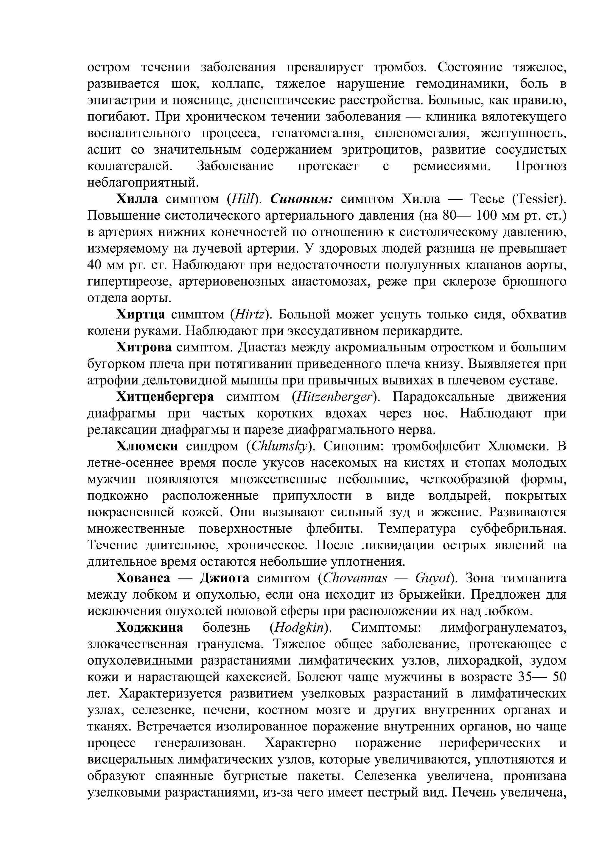 остром течении заболевания превалирует тромбоз. Состояние тяжелое,
развивается шок, коллапс, тяжелое нарушение гемодинамики, боль в
эпигастрии и пояснице, днепептические расстройства. Больные, как правило,
погибают. При хроническом течении заболевания — клиника вялотекущего
воспалительного процесса, гепатомегалня, спленомегалия, желтушность,
асцит со значительным содержанием эритроцитов, развитие сосудистых
коллатералей.    Заболевание    протекает    с   ремиссиями.     Прогноз
неблагоприятный.
     Хилла симптом (Hill). Синоним: симптом Хилла — Тесье (Tessier).
Повышение систолического артериального давления (на 80— 100 мм рт. ст.)
в артериях нижних конечностей по отношению к систолическому давлению,
измеряемому на лучевой артерии. У здоровых людей разница не превышает
40 мм рт. ст. Наблюдают при недостаточности полулунных клапанов аорты,
гипертиреозе, артериовенозных анастомозах, реже при склерозе брюшного
отдела аорты.
     Хиртца симптом (Hirtz). Больной можег уснуть только сидя, обхватив
колени руками. Наблюдают при экссудативном перикардите.
     Хитрова симптом. Диастаз между акромиальным отростком и большим
бугорком плеча при потягивании приведенного плеча книзу. Выявляется при
атрофии дельтовидной мышцы при привычных вывихах в плечевом суставе.
     Хитценбергера симптом (Hitzenberger). Парадоксальные движения
диафрагмы при частых коротких вдохах через нос. Наблюдают при
релаксации диафрагмы и парезе диафрагмального нерва.
     Хлюмски синдром (Chlumsky). Синоним: тромбофлебит Хлюмски. В
летне-осеннее время после укусов насекомых на кистях и стопах молодых
мужчин появляются множественные небольшие, четкообразной формы,
подкожно расположенные припухлости в виде волдырей, покрытых
покрасневшей кожей. Они вызывают сильный зуд и жжение. Развиваются
множественные поверхностные флебиты. Температура субфебрильная.
Течение длительное, хроническое. После ликвидации острых явлений на
длительное время остаются небольшие уплотнения.
     Хованса — Джиота симптом (Chovannas — Guyot). Зона тимпанита
между лобком и опухолью, если она исходит из брыжейки. Предложен для
исключения опухолей половой сферы при расположении их над лобком.
     Ходжкина болезнь (Hodgkin). Симптомы: лимфогранулематоз,
злокачественная гранулема. Тяжелое общее заболевание, протекающее с
опухолевидными разрастаниями лимфатических узлов, лихорадкой, зудом
кожи и нарастающей кахексией. Болеют чаще мужчины в возрасте 35— 50
лет. Характеризуется развитием узелковых разрастаний в лимфатических
узлах, селезенке, печени, костном мозге и других внутренних органах и
тканях. Встречается изолированное поражение внутренних органов, но чаще
процесс генерализован. Характерно поражение периферических и
висцеральных лимфатических узлов, которые увеличиваются, уплотняются и
образуют спаянные бугристые пакеты. Селезенка увеличена, пронизана
узелковыми разрастаниями, из-за чего имеет пестрый вид. Печень увеличена,
 