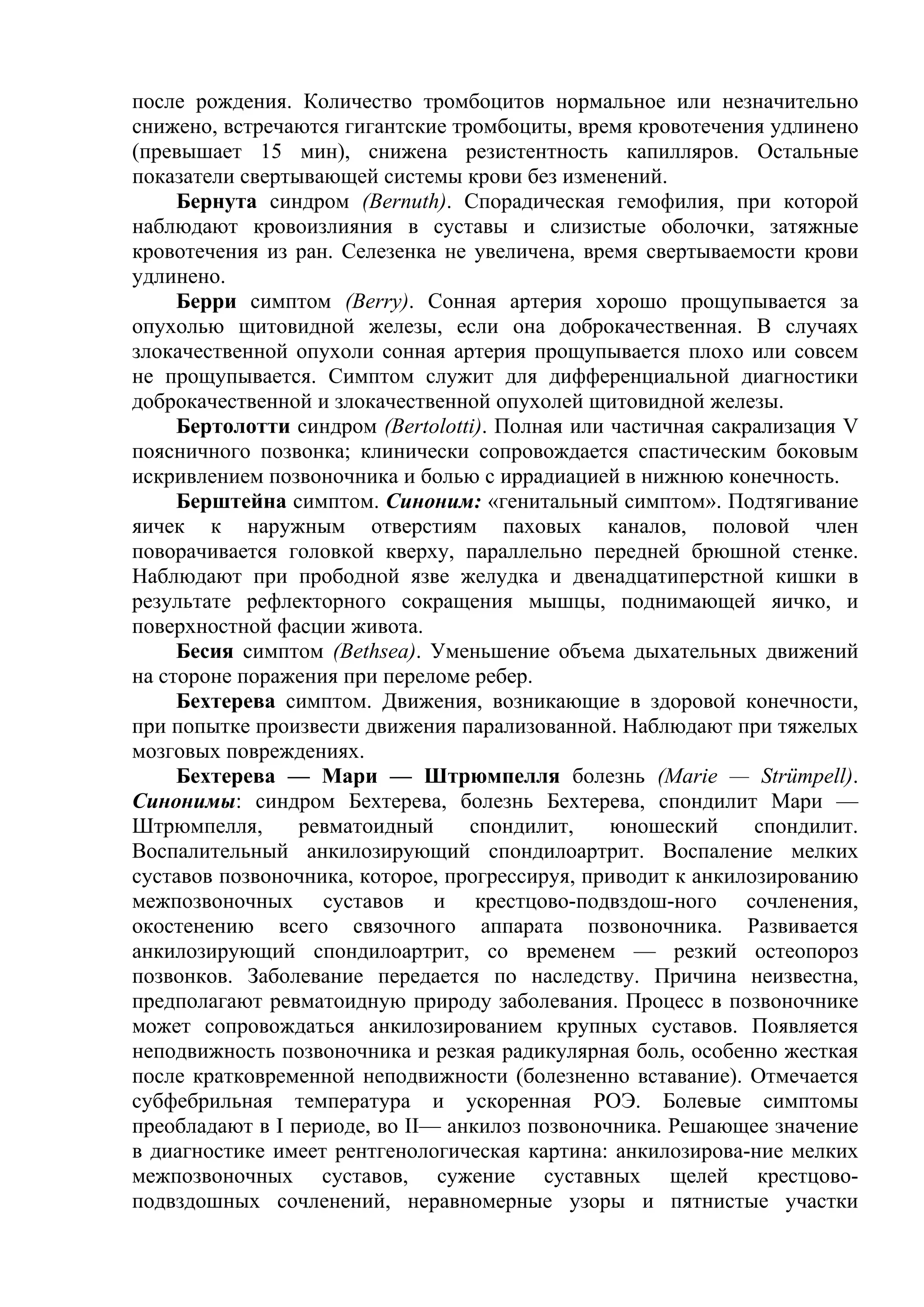после рождения. Количество тромбоцитов нормальное или незначительно
снижено, встречаются гигантские тромбоциты, время кровотечения удлинено
(превышает 15 мин), снижена резистентность капилляров. Остальные
показатели свертывающей системы крови без изменений.
     Бернута синдром (Bernuth). Спорадическая гемофилия, при которой
наблюдают кровоизлияния в суставы и слизистые оболочки, затяжные
кровотечения из ран. Селезенка не увеличена, время свертываемости крови
удлинено.
     Берри симптом (Berry). Сонная артерия хорошо прощупывается за
опухолью щитовидной железы, если она доброкачественная. В случаях
злокачественной опухоли сонная артерия прощупывается плохо или совсем
не прощупывается. Симптом служит для дифференциальной диагностики
доброкачественной и злокачественной опухолей щитовидной железы.
     Бертолотти синдром (Bertolotti). Полная или частичная сакрализация V
поясничного позвонка; клинически сопровождается спастическим боковым
искривлением позвоночника и болью с иррадиацией в нижнюю конечность.
     Берштейна симптом. Синоним: «генитальный симптом». Подтягивание
яичек к наружным отверстиям паховых каналов, половой член
поворачивается головкой кверху, параллельно передней брюшной стенке.
Наблюдают при прободной язве желудка и двенадцатиперстной кишки в
результате рефлекторного сокращения мышцы, поднимающей яичко, и
поверхностной фасции живота.
     Бесия симптом (Bethsea). Уменьшение объема дыхательных движений
на стороне поражения при переломе ребер.
     Бехтерева симптом. Движения, возникающие в здоровой конечности,
при попытке произвести движения парализованной. Наблюдают при тяжелых
мозговых повреждениях.
     Бехтерева — Мари — Штрюмпелля болезнь (Marie — Strümpell).
Синонимы: синдром Бехтерева, болезнь Бехтерева, спондилит Мари —
Штрюмпелля,      ревматоидный     спондилит,     юношеский     спондилит.
Воспалительный анкилозирующий спондилоартрит. Воспаление мелких
суставов позвоночника, которое, прогрессируя, приводит к анкилозированию
межпозвоночных суставов и крестцово-подвздош-ного сочленения,
окостенению всего связочного аппарата позвоночника. Развивается
анкилозирующий спондилоартрит, со временем — резкий остеопороз
позвонков. Заболевание передается по наследству. Причина неизвестна,
предполагают ревматоидную природу заболевания. Процесс в позвоночнике
может сопровождаться анкилозированием крупных суставов. Появляется
неподвижность позвоночника и резкая радикулярная боль, особенно жесткая
после кратковременной неподвижности (болезненно вставание). Отмечается
субфебрильная температура и ускоренная РОЭ. Болевые симптомы
преобладают в I периоде, во II— анкилоз позвоночника. Решающее значение
в диагностике имеет рентгенологическая картина: анкилозирова-ние мелких
межпозвоночных суставов, сужение суставных щелей крестцово-
подвздошных сочленений, неравномерные узоры и пятнистые участки
 